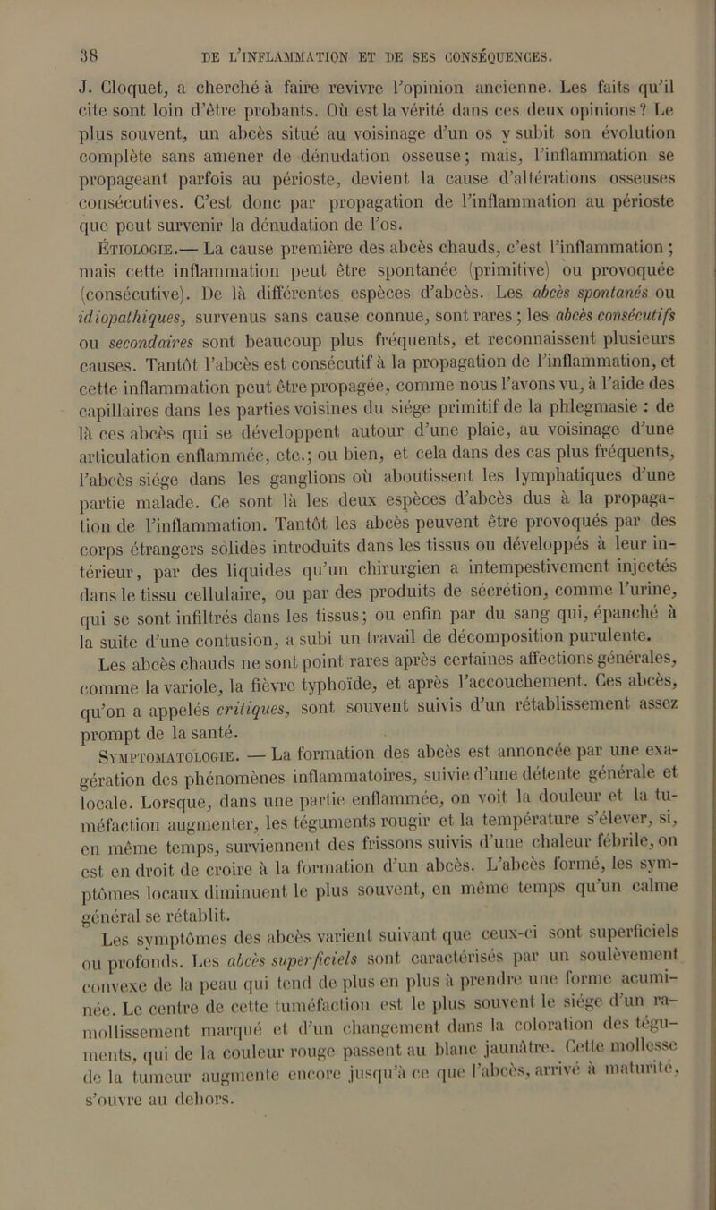 J. Cloquet, a cherché à faire revivre l’opinion ancienne. Les faits qu’il cite sont loin d’être probants. Où est la vérité dans ces deux opinions? Le plus souvent, un abcès situé au voisinage d’un os y subit son évolution complète sans amener de dénudation osseuse; mais, l’inflammation se propageant parfois au périoste, devient la cause d’altérations osseuses consécutives. C’est donc par propagation de l’inflammation au périoste que peut survenir la dénudation de l’os. Étiologie.— La cause première des abcès chauds, c’est l’inflammation ; mais cette inflammation peut être spontanée (primitive) ou provoquée (consécutive). De là différentes espèces d’abcès. Les abcès spontanés ou idiopathiques, survenus sans cause connue, sont rares ; les abcès consécutifs ou secondaires sont beaucoup plus fréquents, et reconnaissent plusieurs causes. Tantôt l’abcès est consécutif à la propagation de l’inflammation, et cette inflammation peut être propagée, comme nous l’avons vu, à l’aide des capillaires dans les parties voisines du siège primitif de la phlegmasie : de là ces abcès qui se développent autour d’une plaie, au voisinage d’une articulation enflammée, etc.; ou bien, et cela dans des cas plus fréquents, l’abcès siège dans les ganglions où aboutissent les lymphatiques d’une partie malade. Ce sont là les deux espèces d’abcès dus à la propaga- tion de l’inflammation. Tantôt les abcès peuvent être provoqués par des corps étrangers solides introduits dans les tissus ou développés a leur in- térieur, par des liquides qu’un chirurgien a intempestivement injectés dans le tissu cellulaire, ou par des produits de sécrétion, comme l’urine, qui se sont infiltrés dans les tissus; ou enfin par du sang qui, épanché à la suite d’une contusion, a subi un travail de décomposition puiulcnte. Les abcès chauds ne sont point rares après certaines affections générales, comme la variole, la fièvre typhoïde, et après l’accouchement. Ces abcès, qu’on a appelés critiques, sont souvent suivis d’un rétablissement assez prompt de la santé. Symptomatologie. — La formation des abcès est annoncée par une exa- gération des phénomènes inflammatoires, suivie d une détente généiale et locale. Lorsque, dans une partie enflammée, on voit la douleur et la tu- méfaction augmenter, les téguments rougir et la température s’élever, si, en même temps, surviennent des frissons suivis d’une chaleur fébrile, on est en droit de croire à la formation d’un abcès. L’abcès formé, les sym- ptômes locaux diminuent le plus souvent, en même temps qu un calme général se rétablit. Les symptômes des abcès varient suivant que ceux-ci sont superficiels ou profonds. Les abcès superficiels sont caractérisés par un soulèvement convexe de la peau qui tend de plus en plus a prendre une forme acumi- née. Le centre de cette tuméfaction est le plus souvent le siège d’un ra- mollissement marqué et d’un changement dans la coloration des tégu- ments, qui de la couleur rouge passent au blanc jaunâtre. Cette mollesse de la tumeur augmente encore jusqu’à ce que l’abcès, arrivé à maturité, s’ouvre au dehors.