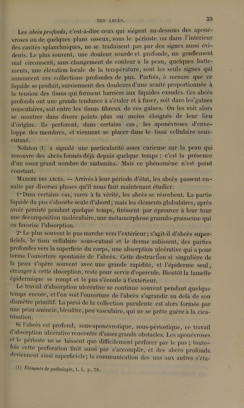 Les abcès profonds, c’est-à-dire ceux qui siègent au-dessous des aponé- vroses ou de quelques plans osseux, sous le périoste ou dans l’intérieur des cavités splanchniques, ne se traduisent pas par des signes aussi évi- dents. Le plus souvent, une douleur sourde et profonde, un gonflement mal circonscrit, sans changement de couleur à la peau, quelques batte- ments, une élévation locale de la température, sont les seuls signes qui annoncent ces collections profondes de pus. Parfois, à mesure que ce liquide se produit, surviennent des douleurs d’une acuité proportionnée à la tension des tissus qui forment barrière aux liquides exsudés. Ces abcès profonds ont une grande tendance à s’étaler et à fuser, soit dans les’gaînes musculaires, soit entre les tissus fibreux de ces gaines. On les voit alors se montrer dans divers points plus ou moins éloignés de leur lieu d’origine. Ils perforent, dans certains cas, les aponévroses d’enve- loppe des membres, et viennent se placer dans le tissu cellulaire sous- cutané. Nélaton (1) 'a signalé une particularité assez curieuse sur la peau qui recouvre des abcès formés déjà depuis quelque temps : c’est la présence d’un assez grand nombre de sudamina. Mais ce phénomène n’est point constant. Marche des abcès. — Arrivés à leur période d’état, les abcès passent en- suite par diverses phases qu’il nous faut maintenant étudier. l°Dans certains cas, rares à la vérité, les abcès se résorbent. La partie liquide du pus s’absorbe seule d’abord; mais les éléments globulaires, après avoir persisté pendant quelque temps, finissent par éprouver à leur tour une décomposition moléculaire,une métamorphose granulo-graisseuse qui en favorise l’absorption. 2° Le plus souvent le pus marche vers l’extérieur ; s’agit-il d’abcès super- ficiels, le tissu cellulaire sous-cutané et le derme subissent, des parties profondes vers la superficie du corps, une absorption ulcérative qui a pour terme l’ouverture spontanée de l’abcès. Cette destruction si singulière de la peau s’opère souvent avec une grande rapidité, et l’épiderme seul, étranger à cette absorption, reste pour servir d’opercule. Bientôt la lamelle épidermique se rompt et le pus s’écoule à l’extérieur. Le travail d’absorption ulcérative se continue souvent pendant quelque temps encore, et l’on voit l’ouverture de l’abcès s’agrandir au delà de son diamètre primitif. La paroi de la collection purulente est alors formée par une peau amincie, bleuâtre, peu vasculaire, qui ne se prête guère à la cica- trisation. ; ^ abcès est profond, sous-aponévrotique, sous-périostique, ce travail d’absorption ulcérative rencontre d’assez grands obstacles. Les aponévroses et. le périoste ne se laissent que difficilement perforer par le pus ; toute- tois cette perforation finit aussi par s’accomplir, et des abcès profonds deviennent ainsi superficiels; la communication des uns aux autres s’éta- (•) éléments de pathologie, t. I, p. 78.