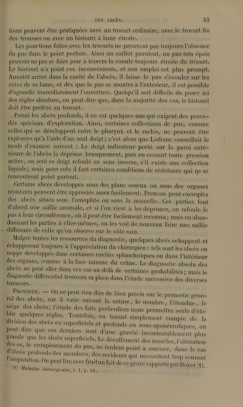 fions peuvent être pratiquées avec un trocart ordinaire, avec le trocart fin des trousses ou avec un bistouri à lame étroite. Les ponctions faites avec les trocarts ne prouvent pas toujours l’absence du pus dans le point perforé. Ainsi un caillot purulent, un pus très épais peuvent ne pas se faire jour à travers la canule toujours étroite du trocart. Le bistouri n’a point ces inconvénients, et son emploi est plus prompt. Aussitôt arrivé dans la cavité de l’abcès, il laisse le pus s’écouler sur les côtes de sa lame, et dès que le pus se montre à l’extérieur, il est possible d’agrandir immédiatement l’ouverture. Quoiqu’il soit difficile de poser ici des règles absolues, on peut dire que, dans la majorité des cas, le bistouri doit être préféré au trocart. Parmi les abcès profonds, il en est quelques-uns qui exigent des procé- dés spéciaux d’exploration. Ainsi, certaines collections de pus, comme celles qui se développent entre le pharynx et le rachis, ne peuvent être explorées qu’à l’aide d’un seul doigt; c’est alors que Lisfranc conseillait le mode d’examen suivant : Le doigt indicateur porté sur la paroi anté- rieure de l’abcès la déprime brusquement, puis en cessant toute pression active, on sent ce doigt refoulé en sens inverse, s’il existe une collection liquide, mais pour cela il faut certaines conditions de résistance qui ne se rencontrent point partout. Certains abcès développés sous des plans osseux ou sous des organes résistants peuvent être appréciés assez facilement. Prenons pour exemples des abcès situés sous l’omoplate ou sous la mamelle. Ces parties font d abord une saillie anomale, et si l’on vient à les déprimer, on refoule le pus à leur circonférence, où il peut être facilement reconnu; mais en aban- donnant les parties à elles-mêmes, on les voit de nouveau faire une saillie différente de celle qu’on observe sur le côté sain. Malgré toutes les ressources du diagnostic, quelques abcès échappent et échapperont toujours à l’appréciation du chirurgien : tels sont les abcès en nappe développés dans certaines cavités splanchniques ou dans l’intérieur des organes, comme à la face interne du crâne. Le diagnostic absolu des aices ne peut aller dans ces cas au delà de certaines probabilités; mais le diagnostic différentiel trouvera sa place dans l’étude successive des diverses tumeurs. Pronostic. - On ne peut rien dire de bien précis sur le pronostic géné- ia des abcès, car il varie suivant la nature, le nombre, l’étendue, le siégé i os abcès; 1 etude des faits particuliers nous permettra seule d’éta- !.. que ques réglés. Toutefois, en tenant simplement compte de la division des abcès en superficiels et profonds ou sous-aponévrotiques, on peut due que ces derniers sont d’une gravité incontestablement plus a  ,q“C “S suPerflciels- Le décollement des muscles, l’altération d’abêè. ?T?,nCnt '! PUS’1,0 tardent point à amener, dans le cas l’ nnn i l ° s ' os lncnl'u'os; des accidents qui nécessitent trop souvent 'omputation.Onpeutlireavecfruituufaitdeccgenre rapporté par LyerTl! d) Maladies chirurgicales, t. [, p. 61.