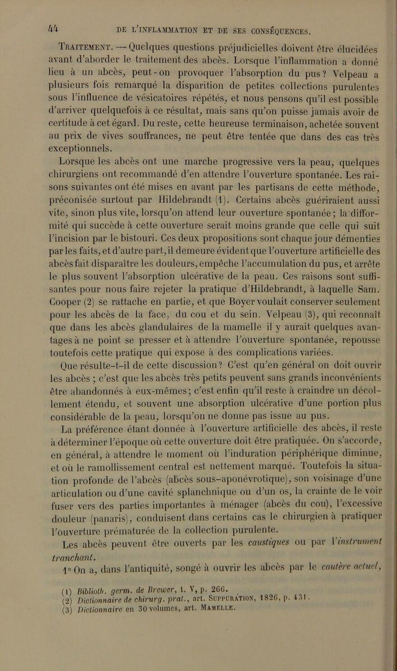 Traitement. — Quelques questions préjudicielles doivent être élucidées avant d’aborder le traitement des abcès. Lorsque l’inflammation a donné lieu à un abcès, peut-on provoquer l’absorption du pus? Velpeau a plusieurs fois remarqué la disparition de petites collections purulentes sous l’influence de vésicatoires répétés, et nous pensons qu’il est possible d’arriver quelquefois à ce résultat, mais sans qu’on puisse jamais avoir de certitude à cet égard. Du reste, cette heureuse terminaison, achetée souvent au prix de vives souffrances, ne peut être tentée que dans des cas très exceptionnels. Lorsque les abcès ont une marche progressive vers la peau, quelques chirurgiens ont recommandé d’en attendre l’ouverture spontanée. Les rai- sons suivantes ont été mises en avant par les partisans de cette méthode, préconisée surtout par Hildebrandt (1). Certains abcès guériraient aussi vite, sinon plus vite, lorsqu’on attend leur ouverture spontanée; la diffor- mité qui succède à cette ouverture serait moins grande que celle qui suit l’incision par le bistouri. Ces deux propositions sont chaque jour démenties par les faits, et d’autre part, il demeure évident que l’ouverture artificielle des abcès fait disparaître les douleurs, empêche l’accumulation du pus, et arrête le plus souvent l’absorption ulcérative de la peau. Ces raisons sont suffi- santes pour nous faire rejeter la pratique d’Hildebrandt, à laquelle Sam. Cooper (2) se rattache en partie, et que Boyer voulait conserver seulement pour les abcès de la face, du cou et du sein. Velpeau (3), qui reconnaît que dans les abcès glandulaires de la mamelle il y aurait quelques avan- tages à ne point se presser et à attendre l’ouverture spontanée, repousse toutefois cette pratique qui expose à des complications variées. Que résulte-t-il de cette discussion? C’est qu’en général on doit ouvrir les abcès ; c’est que les abcès très petits peuvent sans grands inconvénients être abandonnés à eux-mêmes; c’est enfin qu’il reste à craindre un décol- lement étendu, et souvent une absorption ulcérative d’une portion plus considérable de la peau, lorsqu’on ne donne pas issue au pus. La préférence étant donnée à l’ouverture artificielle des abcès, il reste à déterminer l’époque où cette ouverture doit être pratiquée. On s’accorde, en général, à attendre le moment où l’induration périphérique diminue, et où le ramollissement central est nettement marqué. Toutefois la situa- tion profonde de l’abcès (abcès sous-aponévrotique), son voisinage d’une articulation ou d’une cavité splanchnique ou d’un os, la crainte de le voir fuser vers des parties importantes à ménager (abcès du cou), l’excessive douleur (panaris), conduisent dans certains cas le chirurgien à pratiquer l’ouverture prématurée de la collection purulente. Les abcès peuvent être ouverts par les caustiques ou par 1 instrument tranchant. 1° On a, dans l’antiquité, songé à ouvrir les abcès par le cautère actuel, (1) Biblioth. germ. de lircwcr, t. V, p. 26C. (2) Dictionnaire de chirurg. prat., art. Suppuration, 182G, p. 4SI. (3) Dictionnaire en 30 volumes, art. Mamelle.