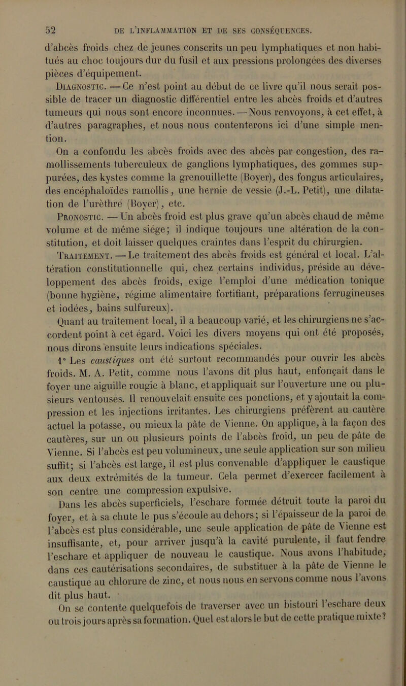 d’abcès froids chez de jeunes conscrits un peu lymphatiques et non habi- tués au choc toujours dur du fusil et aux pressions prolongées des diverses pièces d’équipement. Diagnostic. — Ce n’est point au début de ce livre qu’il nous serait pos- sible de tracer un diagnostic différentiel entre les abcès froids et d’autres tumeurs qui nous sont encore inconnues. — Nous renvoyons, à cet effet, à d’autres paragraphes, et nous nous contenterons ici d’une simple men- tion. On a confondu les abcès froids avec des abcès par congestion, des ra- mollissements tuberculeux de ganglions lymphatiques, des gommes sup- purées, des kystes comme la grenouillette (Boyer), des fongus articulaires, des encéphaloïdes ramollis, une hernie de vessie (J.-L. Petit), une dilata- tion de l’urèthre (Boyer), etc. Pronostic. — Un abcès froid est plus grave qu’un abcès chaud de même volume et de même siège; il indique toujours une altération de la con- stitution, et doit laisser quelques craintes dans l’esprit du chirurgien. Traitement. — Le traitement des abcès froids est général et local. L’al- tération constitutionnelle qui, chez certains individus, préside au déve- loppement des abcès froids, exige l’emploi d’une médication tonique (bonne hygiène, régime alimentaire fortifiant, préparations ferrugineuses et iodées, bains sulfureux). Quant au traitement local, il a beaucoup varié, et les chirurgiens ne s’ac- cordent point à cet égard. Voici les divers moyens qui ont été proposés, nous dirons ensuite leurs indications spéciales. 1° Les caustiques ont été surtout recommandés pour ouvrir les abcès froids. M. A. Petit, comme nous l’avons dit plus haut, enfonçait dans le foyer une aiguille rougie à blanc, et appliquait sur l’ouverture une ou plu- sieurs ventouses. Il renouvelait ensuite ces ponctions, et y ajoutait la com- pression et les injections irritantes. Les chirurgiens préfèrent au cautère actuel la potasse, ou mieux la pâte de Vienne. On applique, à la façon des cautères, sur un ou plusieurs points de l’abcès froid, un peu de pâte de Vienne. Si l’abcès est peu volumineux, une seule application sur son milieu suffit; si l’abcès est large, il est plus convenable d’appliquer le caustique aux deux extrémités de la tumeur. Gela permet d’exercer facilement à son centre une compression expulsive. Dans les abcès superficiels, l’eschare formée détruit toute la paroi du foyer, et à sa chute le pus s’écoule au dehors; si l’épaisseur de la paroi de l’abcès est plus considérable, une seule application de pâte de Vienne est insuffisante, et, pour arriver jusqu’à la cavité purulente, il faut fendre l’eschare et appliquer de nouveau le caustique. Nous avons 1 habitude, dans ces cautérisations secondaires, de substituer a la pâte de àienne le caustique au chlorure de zinc, et nous nous en servons comme nous l’avons dit plus haut. • On se contente quelquefois de traverser avec un bistouri 1 eschare deux ou trois jours après saformation. Quel estalorslc but de cette pratique mixte.