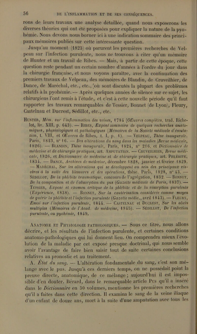 l'ons de leurs travaux une analyse détaillée, quand nous exposerons les diverses théories qui ont été proposées pour expliquer la nature de la pyo- hémie. Nous devons nous borner ici à une indication sommaire des princi- paux mémoires publiés sur cette intéressante question. Jusqu’au moment (1823) où parurent les premières recherches de Vel- peau sur 1 infection purulente, nous ne trouvons à citer qu’un mémoire de Hunter et un travail de Rihes. — Mais, à partir de cette époque, cette question reste pendant un certain nombre d’années à l’ordre du jour dans la chirurgie française, et nous voyons paraître, avec la continuation des premiers travaux de Velpeau, des mémoires de Blandin, de Cruveilhier, de Dance, de Maréchal, etc., etc., [où sont discutés la plupart des problèmes relatifs à la pyohémie. — Après quelques années de silence sur ce sujet, les chirurgiens l’ont remis à l’étude, et c’est à cette nouvelle période qu’il faut rapporter les travaux remarquables de Tessier, Bonnet (de Lyon), Fleury, Castelnau et Ducrest, Sédillot, etc., etc. Hunter, Mém. sur l'inflammation des veines, 1784 [OEuvres complètes, trad. Riche- lot, liv. XIII, p. 643). — Rires, Exposé sommaire de quelques recherches anato- miques, physiologiques et pathologiques (Mémoires de la Société médicale d'émula- tion, t. VIII, et OEuvres de Ribes, t. I, p. 1). —Velpeau, Thèse inaugurale. Paris, I 823, n° 1 6. — Des altérations du sang dans les maladies (Revue médicale, 1 826). — Blandin, Thèse inaugurale, Paris, 1 824, n° 216, et Dictionnaire de médecine el de chirurgie pratiques, art. Amputation. ■— Cruveilhier, Revue médi- cale, 1 826, et Dictionnaire de médecine el de chirurgie pratiques, art. Phlébite, 1 834. — Dance, Archives de médecine, décembre 1828, janvier el février 1829. — Maréchal, Sur les altérations qui se développent au sein des principaux vis- cères à la suite des blessures el des opérations, thèse. Paris, 1828, n° 43. — Sédillot, De la phlébite traumatique, concours de l’agrégation, 1832. — Bonnet, De la composition et de l'absorption du pus (Gazelle médicale de Paris, 1 837).— Tessier, Exposé el examen critique de la phlébite et de la résorption purulente (Expérience, 1838). — Bonnet, Sur la cautérisation considérée comme moyen de guérir la phlébite el l’infection purulente (Gazette médic., avril 1 843). — Fleury, Essai sur l’infection purulente, 1844. — CASTELNAU el Bucrest, Sur les abcès multiples (Mémoires de l'Acad. de médecine, 1845). — SÉDILLOT, De l'infection purulente, ou pyohémie, 1849. Anatomie et Physiologie pathologiques. — Sous ce titre, nous allons décrire, et les résultats de l’infection purulente, et certaines conditions anatomo-pathologiques qui lui donnent lieu. On comprendra mieux l’évo- lution de la maladie par cet exposé presque doctrinal, qui nous semble avoir l’avantage de faire bien saisir tout de suite certaines conclusions relatives au pronostic et au traitement. A. État du sang. — L’altération fondamentale du sang, c’est son mé- lange avec le pus. Jusqu’à ces derniers temps, on ne possédait point la preuve directe, anatomique, de ce mélange ; aujourd’hui il est impos- sible d’en douter. Bérard, dans le remarquable article Pus qu il a inséré dans le Dictionnaire en 30 volumes, mentionne les premières recherches qu’il a faites dans cette direction. Il examina le sang de la veine iliaque d’un enfant de douze ans, mort à la suite d’une amputation avec tous les