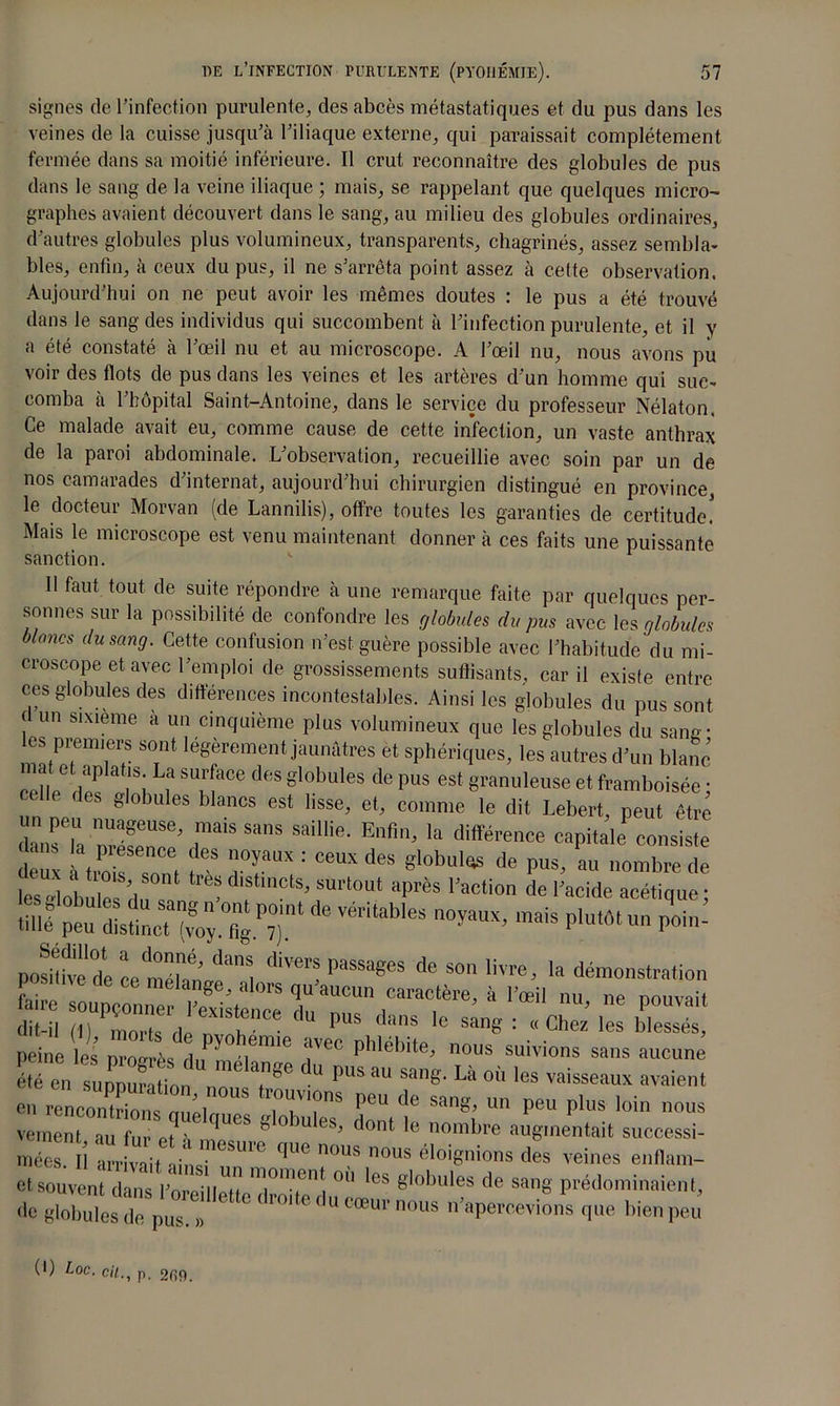 signes de l’infection purulente, des abcès métastatiques et du pus dans les veines de la cuisse jusqu’à l’iliaque externe, qui paraissait complètement fermée dans sa moitié inférieure. Il crut reconnaître des globules de pus dans le sang de la veine iliaque ; mais, se rappelant que quelques micro- graphes avaient découvert dans le sang, au milieu des globules ordinaires, d'autres globules plus volumineux, transparents, chagrinés, assez sembla- bles, enfin, à ceux du pus, il ne s’arrêta point assez à cette observation. Aujourd’hui on ne peut avoir les mêmes doutes : le pus a été trouvé dans le sang des individus qui succombent à l’infection purulente, et il y a été constaté à l’œil nu et au microscope. A l’œil nu, nous avons pu voir des flots de pus dans les veines et les artères d’un homme qui suc- comba à l’hôpital Saint-Antoine, dans le service du professeur Nélaton. Ce malade avait eu, comme cause de cette infection, un vaste anthrax de la paroi abdominale. L’observation, recueillie avec soin par un de nos camarades d’internat, aujourd’hui chirurgien distingué en province, le docteur Morvan (de Lannilis), offre toutes les garanties de certitude! Mais le microscope est venu maintenant donner à ces faits une puissante sanction. U faut tout de suite répondre à une remarque faite par quelques per- sonnes sur la possibilité de confondre les globules du pus avec les globules blancs du sang. Cette confusion n’est guère possible avec l’habitude du mi- croscope et avec l’emploi de grossissements suffisants, car il existe entre ces globules des différences incontestables. Ainsi les globules du pus sont f un sixième a un cinquième plus volumineux que les globules du sani- es premiers sont légèrement jaunâtres et sphériques, les autres d’un blanc mal et aplatjs La surface des globules de pus est granuleuse et framboisée ; elle des globules blancs est lisse, et, comme le dit Lebert, peut être daTh “?!USe’ f15 S,’S Saiie- Enfl’ la différence capitale consiste deux • 1,0 T06, fCS 7T : CeUX des «l0bul,*s de P“s> a» nombre de les lbulc du s , ’ClS’ SUr‘°Ut aFèS 1,aCtion de ''acide neétique ; m T véritables l’oyaux’mais pIuMt un poin- posmved! cetéran^l de son livre> la démonstration faire tZT « « peine les 2X 2* f™ f™ phlébîte' nous suivions sans aucune 'tTen sup^müon no T'' PUS aU Sang* Là vaisseaux avaient en rencontrions m,ii„ n'?8 PGU de Sang’ un Peu Plus lüin 110us veinent au fur et à IUCS,8 °3U GS’ dont le noml)I,e augmentait successi- mées. Il arrivait ainsi ^SUie ^ n°US n°US éloiSnions des veines enflam- gl0bUlGS ^ Sang P^n-îen^ de globules do pus. » ’ n°US n aPercevions cIue b'en peu (I) Loc. cil., p, 200.