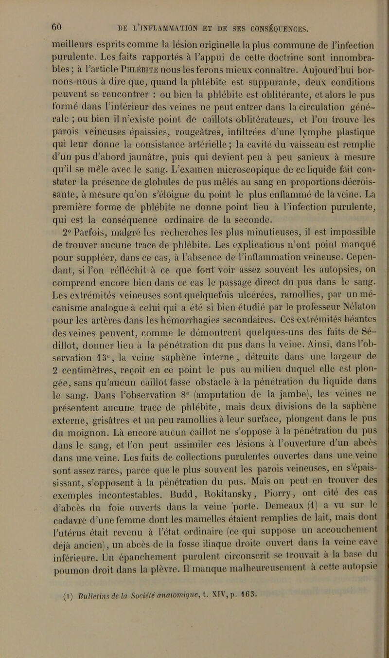meilleurs esprits comme la lésion originelle la plus commune de l’infection purulente. Les faits rapportés à l’appui de cette doctrine sont innombra- bles; à l’article Phlébite nous les ferons mieux connaître. Aujourd’hui bor- nons-nous à dire que, quand la phlébite est suppurante, deux conditions peuvent se rencontrer : ou bien la phlébite est oblitérante, et alors le pus formé dans l’intérieur des veines ne peut entrer dans la circulation géné- rale ; ou bien il n’existe point de caillots oblitérateurs, et l’on trouve les parois veineuses épaissies, rougeâtres, infiltrées d’une lymphe plastique qui leur donne la consistance artérielle ; la cavité du vaisseau est remplie d’un pus d’abord jaunâtre, puis qui devient peu à peu sanieux à mesure qu’il se mêle avec le sang. L’examen microscopique de ce liquide fait con- stater la présence de globules de pus mêlés au sang en proportions décrois- sante, à mesure qu’on s’éloigne du point le plus enflammé de la veine. La première forme de phlébite ne donne point lieu à l’infection purulente, qui est la conséquence ordinaire de la seconde. 2° Parfois, malgré les recherches les plus minutieuses, il est impossible de trouver aucune trace de phlébite. Les explications n’ont point manqué pour suppléer, dans ce cas, à l’absence de l’inflammation veineuse. Cepen- dant, si l’on réfléchit à ce que font voir assez souvent les autopsies, on comprend encore bien dans ce cas le passage direct du pus dans le sang. Les extrémités veineuses sont quelquefois ulcérées, ramollies, par un mé- canisme analogue à celui qui a été si bien étudié par le professeur Nélaton pour les artères dans les hémorrhagies secondaires. Ces extrémités béantes des veines peuvent, comme le démontrent quelques-uns des faits de Sé- dillot, donner lieu à la pénétration du pus dans la veine. Ainsi, dans l’ob- servation 13e, la veine saphène interne, détruite dans une largeur de 2 centimètres, reçoit en ce point le pus au milieu duquel elle est plon- gée, sans qu’aucun caillot fasse obstacle à la pénétration du liquide dans le sang. Dans l’observation 8e (amputation de la jambe), les veines ne présentent aucune trace de phlébite, mais deux divisions de la saphène externe, grisâtres et un peu ramollies à leur surface, plongent dans le pus du moignon. Là encore aucun caillot ne s oppose a la pénétration du pus dans le sang, et l’on peut assimiler ces lésions à 1 ouverture d’un abcès dans une veine. Les faits de collections purulentes ouvertes dans une veine sont assez rares, parce que le plus souvent les parois veineuses, en s épais- sissant, s’opposent à la pénétration du pus. Mais on peut en trouver des exemples incontestables. Budd, ltokitansky, Piorry, ont cité des cas d’abcès du foie ouverts dans la veine 'porte. Demeaux (1) a vu sur le cadavre d’une femme dont les mamelles étaient remplies de lait, mais dont l’utérus était revenu à l’état, ordinaire (ce qui suppose un accouchement déjà ancien), un abcès de la fosse iliaque droite ouvert dans la veine cave inférieure. Un épanchement purulent circonscrit se trouvait à la base du poumon droit dans la plèvre. Il manque malheureusement à cette autopsie (l) Bulletins de la Société anatomique, t. X!V,p. 163.
