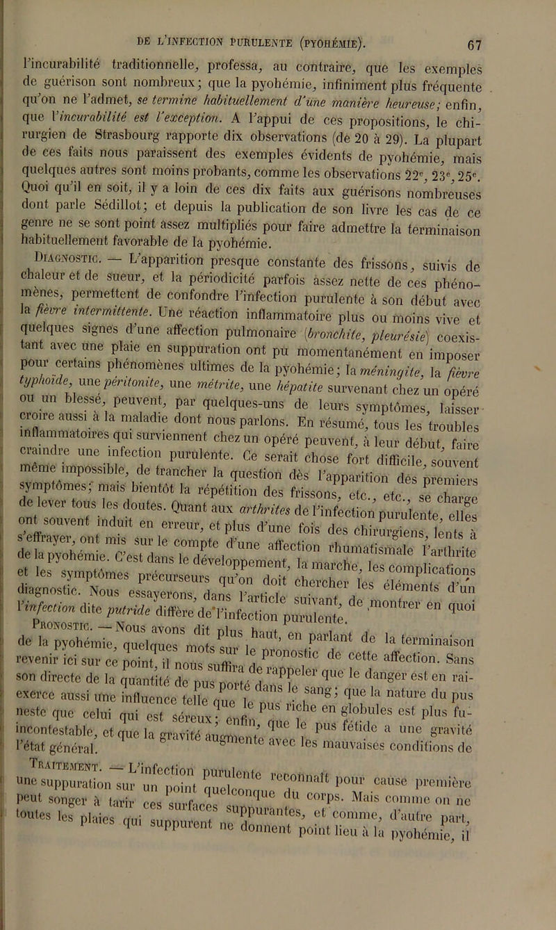 1 incurabilité traditionnelle, professa, au contraire, que les exemples de gueiison sont nombreux* que la pyohémie, infiniment plus fréquente qu’on ne l’admet, se termine habituellement d’une manière heureuse; enfin que 1 meut abihte est l exception. A 1 appui de ces propositions, le chi- rurgien de Strasbourg rapporte dix observations (de 20 à 29). La plupart de ces faits nous paraissent des exemples évidents de pyohémie, mais quelques autres sont moins probants, comme les observations 22e 23e 25e Quoi qu'il en soit, il y a loin de ces dix faits aux guérisons nombreuses dont parle Sédillot; et depuis la publication de son livre les cas de ce genre ne se sont point assez multipliés pour faire admettre la terminaison habituellement favorable de la pyohémie. Diagnostic. — L’apparition presque constante des frissons, suivis de chaleur et de sueur, et la périodicité parfois assez nette de ces phéno- mènes, permettent de confondre l’infection purulente à son début avec la fleure intermittente. Une réaction inflammatoire plus ou moins vive et quelques signes d’une affection pulmonaire {bronchite, pleurésie) coexis- tant avec une plaie en suppuration ont pu momentanément en imposer pour certains phénomènes ultimes de la pyohémie; Ta méningite, la fièvre yphoide, une péritonite, une métrite, une hépatite survenant chez un opéré ou un blesse peuvent, par quelques-uns de leurs symptômes, laisser k malad‘e d°nt nous Pelons. En résumé, tous les troubles ammatoires qui surviennent chez un opéré peuvent, à leur début faire craindre une infection purulente. Ce serait chose fort diffldle souveS même impossible, de trancher la question dès l’apparition dés premiers symptômes; mais bientôt la répétition des frisson! etc., etc s! charge de lever tous les doutes. Quant aux arthrites de l’infection purulente elles ont souvent tndurt en erreur, et plus d’une fois des chirLienfente à diagnostic. Nous essaverons dm- i> ,• ,cs déments d un Vinfcnion dite putride ditrèreheTinfedi™ pCente de^^^! parlant de la terminaison revenirTci sur ce pohu^ nous suffi!' d * CeMe son directe de la quantité de pus nnrts 'i '“TT erl|lle le danger est en rai- exerce aussi une TfCce^elepuT TT ! >>“ nestc que celui qui est séreux* rafi,P , ?obules est Plus fu- incontestable, et que la gravité au-montn ^ 5 ?UÔ fétkl° a une p,vit« l’état général. & ° avcc es mfmVaisés conditions de tTm,t pom'cmse I»»‘ songer à tarir es T eeT „n?UC ? Mais —» »» no — - Plaies qui