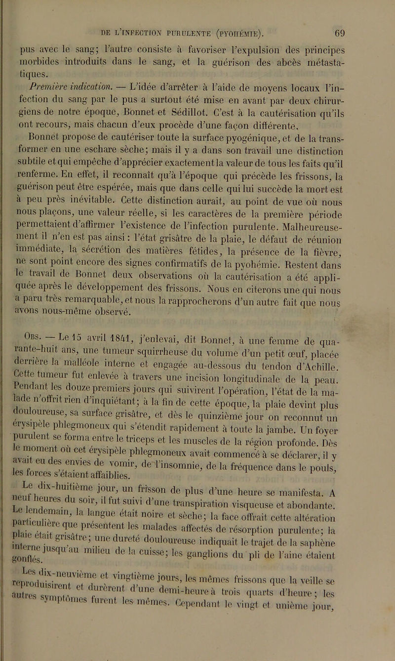 pus avec le sang; l’autre consiste à favoriser l’expulsion des principes morbides introduits dans le sang, et la guérison des abcès métasta- tiques. Première indication. — L’idée d’arrêter à l’aide de moyens locaux l’in- fection du sang par le pus a surtout été mise en avant par deux chirur- giens de notre époque, Bonnet et Sédillot. C’est à la cautérisation qu’ils ont recours, mais chacun d’eux procède d’une façon différente. Bonnet propose de cautériser toute la surface pyogénique, et de la trans- former en une eschare sèche; mais il y a dans son travail une distinction subtile et qui empêche d’apprécier exactement la valeur de tous les faits qu’il renferme. En effet, il reconnaît qu’à l’époque qui précède les frissons, la guérison peut être espérée, mais que dans celle qui lui succède la mort est a peu près inévitable. Cette distinction aurait, au point de vue où nous nous plaçons, une valeur réelle, si les caractères de la première période permettaient d’affirmer l’existence de l’infection purulente. Malheureuse- ment il n en est pas ainsi : l’état grisâtre de la plaie, le défaut de réunion immédiate, la sécrétion des matières fétides, la présence de la fièvre, ne sont point encore des signes confirmatifs de la pyohémie. Restent dans le travail de Bonnet deux observations où la cautérisation a été appli- quée après le développement des frissons. Nous en citerons une qui nous a paru très remarquable, et nous la rapprocherons d’un autre fait que nous avons nous-même observé. Ors*. Le 15 avril 18àl, j’enlevai, dit Bonnet, à une femme de qua- rante-huit ans, une tumeur squirrheuse du volume d’un petit œuf, placée dernere la malléole interne et engagée au-dessous du tendon d’Achille. Cette tumeur fut enlevée à travers une incision longitudinale de la peau. Cendant les douze premiers jours qui suivirent l’opération, l’état de la ma- lien offrit nen d’inquiétant; à la fin de cette époque, la plaie devint plus douloureuse, sa surface grisâtre, et dès le quinzième jour on reconnut un erysipele phlegmoneux qui s’étendit rapidement à toute la jambe. Un foyer purulent se forma entre le triceps et les muscles de la région profonde. Dès moment ou cet erysipèle phlegmoneux avait commencé à se déclarer, il y ZLt l f te,Tir’ drt'insomi^ de la fréquence dans le pouls’ les forces s étaient affaiblies. rtpnf i^X ^u^me •î0uU un frisson de plus d’une heure se manifesta. A y î Kjures.c u S01U >1 frù suivi d une transpiration visqueuse et abondante. nartlnr^111’ ngUe était n0ire et sèche; la face offrait cette altération nbli .Tf r Tu presentent les malades affectés de résorption purulente; la intoi-n •* kr,f<l 1( ’ unc dure*e douloureuse indiquait le trajet de la saphène gonfiés.JUSqUaU inillCU d<3 ^ CU‘SSe; Ics ganglions du pli de l’aine étaient renrodnis- neiav'( me (,f vingtième jours, les mêmes frissons que la veille se S s Zr Z'”* d’une ‘rois quarts d’heure; loi Y Plumes lurent les mêmes. Cependant le vingt et unième jour.