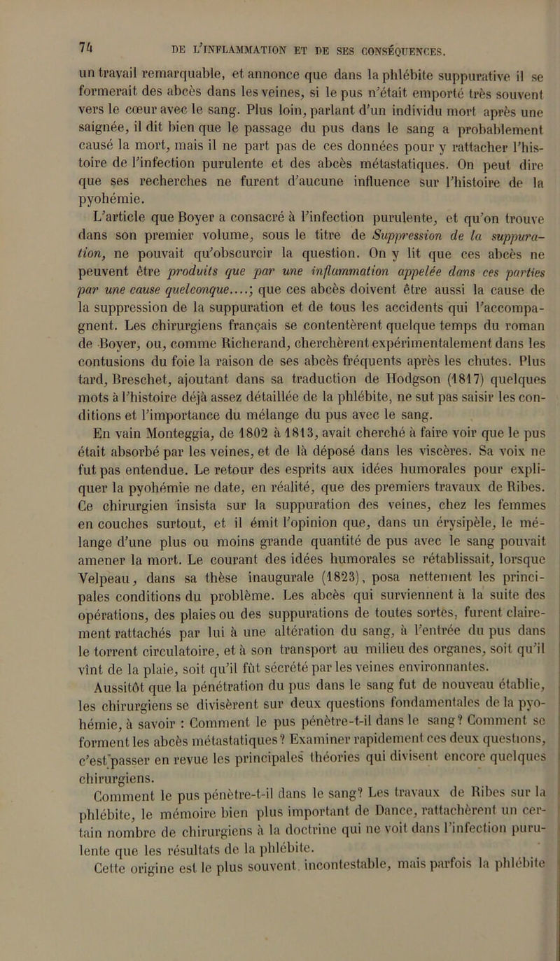 un travail remarquable, et annonce que dans la phlébite suppurative il se formerait des abcès dans les veines, si le pus n’était emporté très souvent vers le cœur avec le sang. Plus loin, parlant d’un individu mort après une saignée, il dit bien que le passage du pus dans le sang a probablement causé la mort, mais il ne part pas de ces données pour y rattacher l’his- toire de l’infection purulente et des abcès métastatiques. On peut dire que ses recherches ne furent d’aucune influence sur l’histoire de la pyohémie. L’article que Boyer a consacré à l’infection purulente, et qu’on trouve dans son premier volume, sous le titre de Suppression de la suppura- tion, ne pouvait qu’obscurcir la question. On y lit que ces abcès ne peuvent être produits que par une inflammation appelée dans ces parties par une cause quelconque....) que ces abcès doivent être aussi la cause de la suppression de la suppuration et de tous les accidents qui l’accompa- gnent. Les chirurgiens français se contentèrent quelque temps du roman de Boyer, ou, comme Richerand, cherchèrent expérimentalement dans les contusions du foie la raison de ses abcès fréquents après les chutes. Plus tard, Breschet, ajoutant dans sa traduction de Hodgson (1817) quelques mots à l’histoire déjà assez détaillée de la phlébite, ne sut pas saisir les con- ditions et l’importance du mélange du pus avec le sang. En vain Monteggia, de 1802 à 1813, avait cherché à faire voir que le pus était absorbé par les veines, et de là déposé dans les viscères. Sa voix ne fut pas entendue. Le retour des esprits aux idées humorales pour expli- quer la pyohémie ne date, en réalité, que des premiers travaux de Ribes. Ce chirurgien insista sur la suppuration des veines, chez les femmes en couches surtout, et il émit l’opinion que, dans un érysipèle, le mé- lange d’une plus ou moins grande quantité de pus avec le sang pouvait amener la mort. Le courant des idées humorales se rétablissait, lorsque Velpeau, dans sa thèse inaugurale (1823), posa nettement les princi- pales conditions du problème. Les abcès qui surviennent à la suite des opérations, des plaies ou des suppurations de toutes sortes, furent claire- ment rattachés par lui à une altération du sang, à l’entrée du pus dans le torrent circulatoire, et à son transport au milieu des organes, soit qu’il vînt de la plaie, soit qu’il fût sécrété par les veines environnantes. Aussitôt que la pénétration du pus dans le sang fut de nouveau établie, les chirurgiens se divisèrent sur deux questions fondamentales de la pyo- hémie, à savoir : Comment le pus pénètre-t-il dans le sang? Comment se forment les abcès métastatiques? Examiner rapidement ces deux questions, c’est passer en revue les principales théories qui divisent encore quelques chirurgiens. Comment le pus pénètre-t-il dans le sang? Les travaux de Ribes sur la phlébite, le mémoire bien plus important de Dance, rattachèrent un cer- tain nombre de chirurgiens a la doctrine qui ne \oit dans 1 infection puiu- lente que les résultats de la phlébite. Celte origine est le plus souvent, incontestable, mais parfois la phlébite