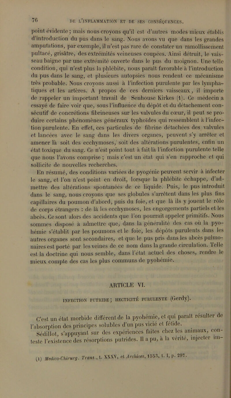 point évidente; mais nous croyons qu’il est d’autres modes mieux établis d’introduction du pus dans le sang. Nous avons vu que dans les grandes amputations, par exemple, il n’est pas rare de constater un ramollissement pultacé, grisâtre, des extrémités veineuses coupées. Ainsi détruit, le vais- seau baigne par une extrémité ouverte dans le pus du moignon. Une telle condition, qui n’est plus la phlébite, nous paraît favorable à l’introduction du pus dans le sang, et plusieurs autopsies nous rendent ce mécanisme très probable. Nous croyons aussi à l’infection purulente par les lympha- tiques et les artères. A propos de ces derniers vaisseaux, il importe de rappeler un important travail de Senhouse Kirkes (1). Ce médecin a essayé de faire voir que, sous l’influence du dépôt et du détachement con- sécutif de concrétions fibrineuses sur les valvules du cœur, il peut se pro- duire certains phénomènes généraux typhoïdes qui ressemblent à l’infec- tion purulente. En effet, ces particules de fibrine détachées des valvules et lancées avec le sang dans les divers organes, peuvent s’y arrêter et amener là soit des ecchymoses,' soit des altérations purulentes, enfin un état toxique du sang. Ce n’est point tout à fait là l’infection purulente telle que nous l’avons comprise ; mais c’est un état qui s’en rapproche et qui sollicite de nouvelles recherches. En résumé, des conditions variées de pyogénie peuvent servir à infecter le sang, et l’on n’est point en droit, lorsque la phlébite échappe, d’ad- mettre des altérations spontanées de ce liquide. Puis, le pus introduit dans le sang, nous croyons que ses globules s’arrêtent dans les plus fins capillaires du poumon d’abord, puis du foie, et que là ils y jouent le rôle de corps étrangers : de là les ecchymoses, les engorgements partiels et les abcès. Ce sont alors des accidents que l’on pourrait appeler primitifs. Nous sommes disposé à admettre que, dans la généralité des cas où la pyo- hémie s’établit par les poumons et le foie, les dépôts purulents dans les autres organes sont secondaires, et que le pus pris dans les abcès pulmo- naires est porté par les veines de ce nom dans la grande circulation. 1 elle est la doctrine qui nous semble, dans 1 état actuel des choses, rendre le mieux compte des cas les plus communs de pyohémie. ARTICLE VL INFECTION PUTRIDE; 1IECTICITÉ PURULENTE (Gei'dy). C’est un état morbide différent de la pyohémie, et qui parait résulter de l’absorption des principes solubles d’un pus vicié et fétide. Sédillot, s’appuyant sur des expériences faites chez les animaux, con- tpoip l’pxistence des résorptions putrides. Il a pu, à la vérité, injecter un- (l) Medico-Chirurg. Tiens., t. XXXV, et Archives, 1553, t. I, p. 297.