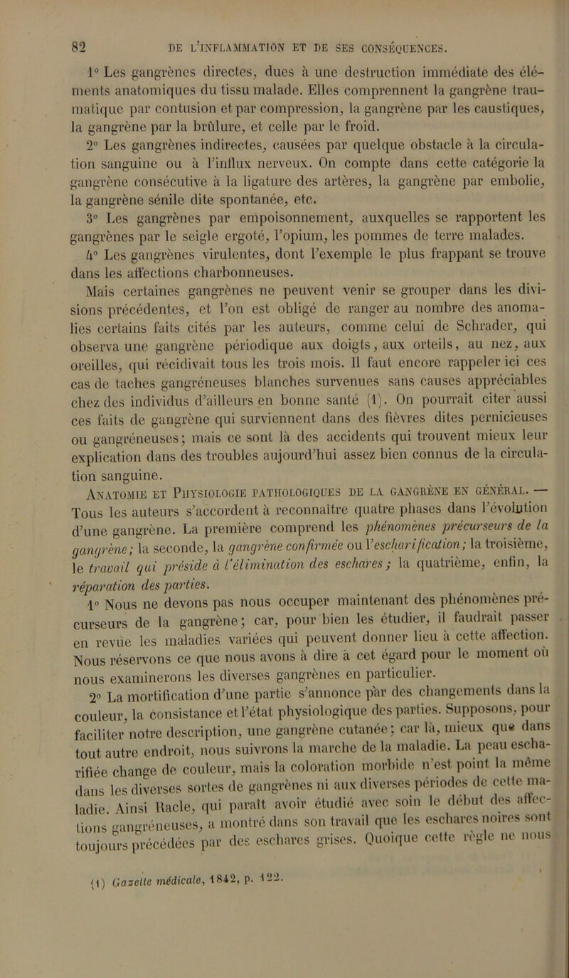1° Les gangrènes directes, dues à une destruction immédiate des élé- ments anatomiques du tissu malade. Elles comprennent la gangrène trau- matique par contusion et par compression, la gangrène par les caustiques, la gangrène par la brûlure, et celle par le froid. 2° Les gangrènes indirectes, causées par quelque obstacle à la circula- tion sanguine ou à l’influx nerveux. On compte dans cette catégorie la gangrène consécutive à la ligature des artères, la gangrène par embolie, la gangrène sénile dite spontanée, etc. 3° Les gangrènes par empoisonnement, auxquelles se rapportent les gangrènes par le seigle ergoté, l’opium, les pommes de terre malades. k° Les gangrènes virulentes, dont l’exemple le plus frappant se trouve dans les affections charbonneuses. Mais certaines gangrènes ne peuvent venir se grouper dans les divi- sions précédentes, et l’on est obligé de ranger au nombre des anoma- lies certains faits cités par les auteurs, comme celui de Schrader, qui observa une gangrène périodique aux doigts, aux orteils, au nez, aux oreilles, qui récidivait tous les trois mois. Il faut encore rappeler ici ces cas de taches gangréneuses blanches survenues sans causes appréciables chez des individus d’ailleurs en bonne santé (1). On pourrait citer aussi ces faits de gangrène qui surviennent dans des fièvres dites pernicieuses ou gangréneuses ; mais ce sont là des accidents qui trouvent mieux leur explication dans des troubles aujourd’hui assez bien connus de la circula- tion sanguine. Anatomie et Physiologie pathologiques de la gangrène en général. — Tous les auteurs s’accordent à reconnaître quatre phases dans l’évolution d’une gangrène. La première comprend les phénomènes précurseurs de la gangrène; la seconde, la gangrène confirmée ou Yescharificalion; la troisième, 1 e travail qui préside ci 1‘élimination des eschares; la quatrième, enfin, la réparation des parties. 1° Nous ne devons pas nous occuper maintenant des phénomènes pré- curseurs de la gangrène ; car, pour bien les étudier, il faudrait passer en revue les maladies variées qui peuvent donner lieu à cette affection. Nous réservons ce que nous avons à dire à cet égard pour le moment ou nous examinerons les diverses gangrènes en particulier. 2° La mortification d’une partie s’annonce par des changements dans la couleur, la consistance et l’état physiologique des parties. Supposons, pour faciliter notre description, une gangrène cutanée; car là, mieux que dans tout autre endroit, nous suivrons la marche de la maladie. La peauescha- rifiée change de couleur, mais la coloration morbide n'est, point la même dans les diverses sortes de gangrènes ni aux diverses périodes de cette ma- ladie. Ainsi Racle, qui paraît avoir étudié avec soin le début des affec- tions gangréneuses, a montré dans son travail que les eschares noires sont toujours précédées par des eschares grises. Quoique cette règle ne nous