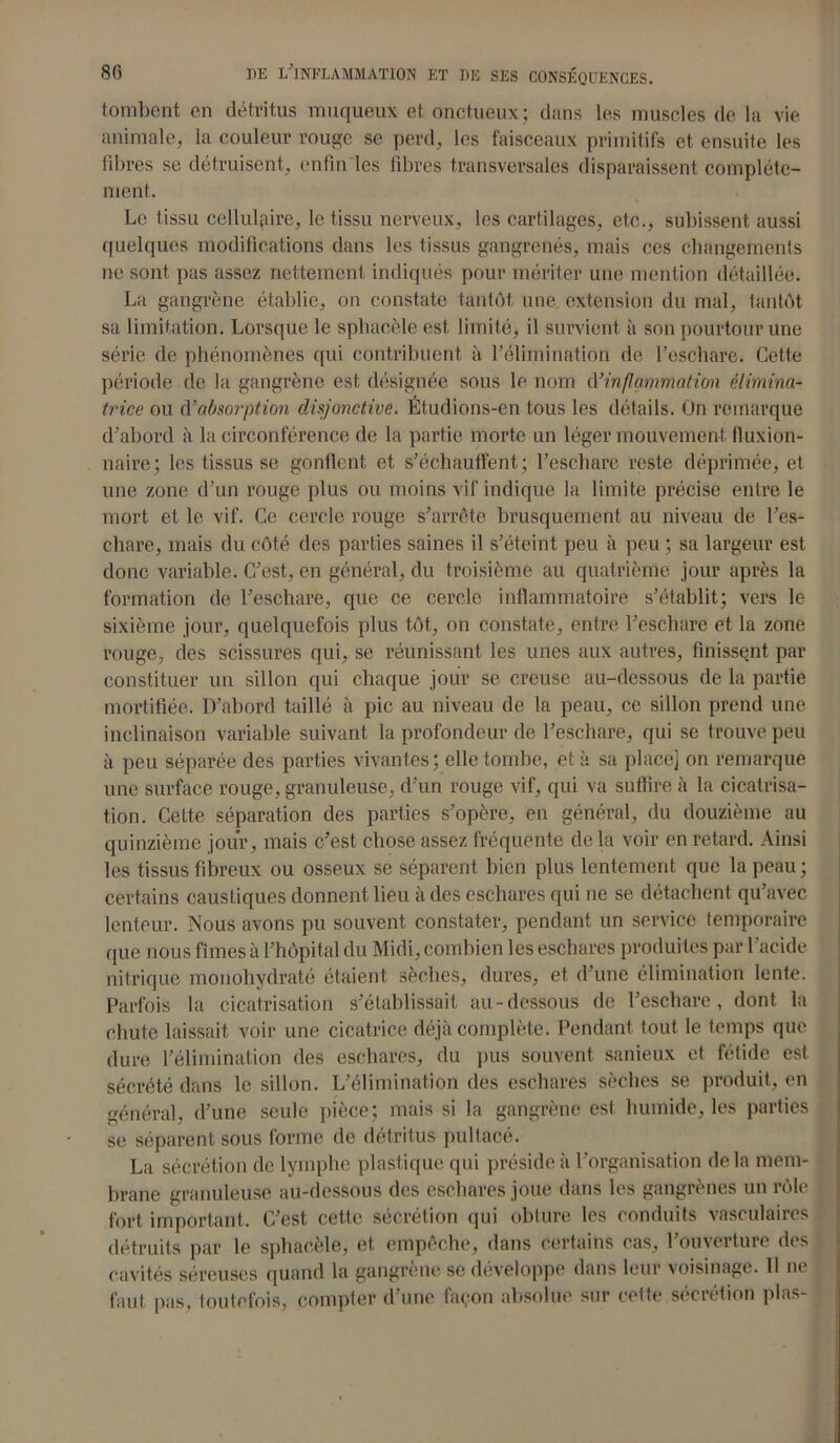 tombent en détritus muqueux et onctueux; dans les muscles de la vie animale, la couleur rouge se perd, les faisceaux primitifs et ensuite les fibres se détruisent, enfin les fibres transversales disparaissent complète- ment. Le tissu cellulaire, le tissu nerveux, les cartilages, etc., subissent aussi quelques modifications dans les tissus gangrenés, mais ces changements ne sont pas assez nettement indiqués pour mériter une mention détaillée. La gangrène établie, on constate tantôt une extension du mal, tantôt sa limitation. Lorsque le sphacèle est limité, il survient à son pourtour une série de phénomènes qui contribuent à l’élimination de l’eschare. Cette période de la gangrène est désignée sous le nom d’inflammation éiimina- trice ou d’absorption disjonctive. Étudions-en tous les détails. On remarque d’abord à la circonférence de la partie morte un léger mouvement fluxion- naire; les tissus se gonflent et s’échauffent; l’eschare reste déprimée, et une zone d’un rouge plus ou moins vif indique la limite précise entre le mort et le vif. Ce cercle rouge s’arrête brusquement au niveau de l’es- chare, mais du côté des parties saines il s’éteint peu à peu ; sa largeur est donc variable. C’est, en général, du troisième au quatrième jour après la formation de l’eschare, que ce cercle inflammatoire s’établit; vers le sixième jour, quelquefois plus tôt, on constate, entre l’eschare et la zone rouge, des scissures qui, se réunissant les unes aux autres, finissent par constituer un sillon qui chaque jour se creuse au-dessous de la partie mortifiée. D’abord taillé à pic au niveau de la peau, ce sillon prend une inclinaison variable suivant la profondeur de l’eschare, qui se trouve peu à peu séparée des parties vivantes; elle tombe, et à sa place] on remarque une surface rouge, granuleuse, d’un rouge vif, qui va suffire à la cicatrisa- tion. Cette séparation des parties s’opère, en général, du douzième au quinzième jour, mais c’est chose assez fréquente de la voir en retard. Ainsi les tissus fibreux ou osseux se séparent bien plus lentement que la peau ; certains caustiques donnent lieu à des eschares qui ne se détachent qu’avec lenteur. Nous avons pu souvent constater, pendant un service temporaire que nous fîmes à l’hôpital du Midi, combien les eschares produites par l'acide nitrique monohydraté étaient sèches, dures, et d’une élimination lente. Parfois la cicatrisation s’établissait au-dessous de l’eschare, dont la chute laissait voir une cicatrice déjà complète. Pendant tout le temps que dure l’élimination des eschares, du pus souvent sanieux et fétide est sécrété dans le sillon. L’élimination des eschares sèches se produit, en général, d’une seule pièce; mais si la gangrène est humide, les parties se séparent sous forme de détritus pultacé. La sécrétion de lymphe plastique qui préside à l’organisation delà mem- brane granuleuse au-dessous des eschares joue dans les gangrènes un rôle fort important. C’est cette sécrétion qui obture les conduits vasculaires détruits par le sphacèle, et empêche, dans certains cas, l’ouverture des cavités séreuses quand la gangrené se développe dans leur voisinage. Il ne faut pas, toutefois, compter d’une façon absolue sur cette sécrétion plas-