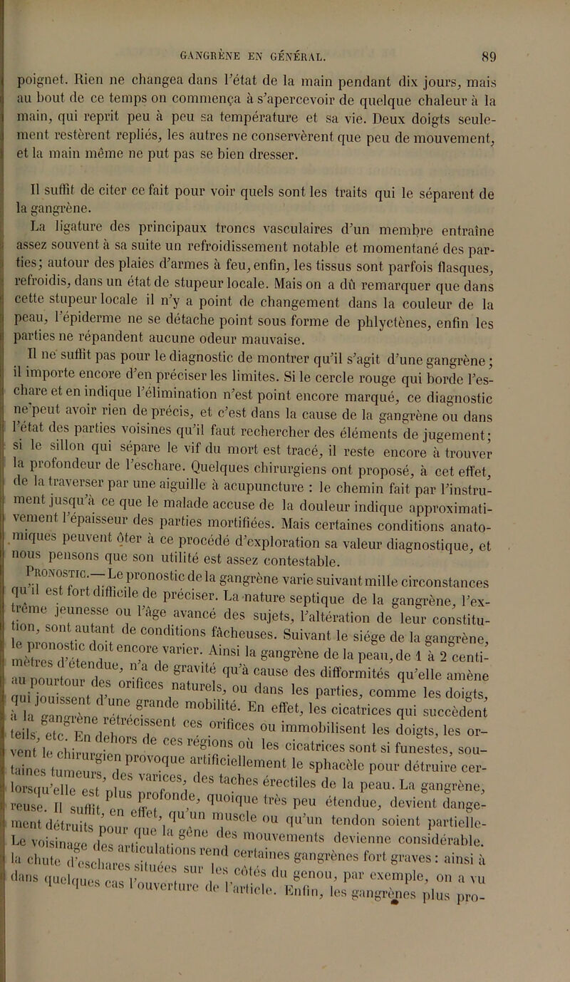 poignet. Rien ne changea dans Tétât de la main pendant dix jours, mais au bout de ce temps on commença à s’apercevoir de quelque chaleur à la main, qui reprit peu à peu sa température et sa vie. Deux doigts seule- ment restèrent repliés, les autres ne conservèrent que peu de mouvement, et la main même ne put pas se bien dresser. Il suffit de citer ce fait pour voir quels sont les traits qui le séparent de la gangrène. La ligature des principaux troncs vasculaires d’un membre entraîne assez souvent à sa suite un refroidissement notable et momentané des par- ties; autour des plaies d’armes à feu, enfin, les tissus sont parfois flasques, refroidis, dans un état de stupeur locale. Mais on a dû remarquer que dans cette stupeur locale il n’y a point de changement dans la couleur de la peau, 1 épiderme ne se détache point sous forme de phlyctènes, enfin les parties ne répandent aucune odeur mauvaise. Il ne suffit pas pour le diagnostic de montrer qu’il s’agit d’une gangrène ; il importe encore d en préciser les limites. Si le cercle rouge qui borde Tes- chaie et en indique 1 élimination n’est point encore marqué, ce diagnostic ne peut avoir rien de précis, et c’est dans la cause de la gangrène ou dans 1 état des parties voisines qu’il faut rechercher des éléments de jugement; si le sillon qui sépare le vif du mort est tracé, il reste encore à trouver la profondeur de l’eschare. Quelques chirurgiens ont proposé, à cet effet, de la traverser par une aiguille à acupuncture : le chemin fait par l’instru- ment jusqu a ce que le malade accuse de la douleur indique approximati- vement 1 épaisseur des parties mortifiées. Mais certaines conditions anato- miques peuvent ôter à ce procédé d’exploration sa valeur diagnostique, et nous pensons que son utilité est assez contestable. Pronostïc.—Le pronosticdeffi gangrène varie suivant mille circonstances 1 i es ort difficile de préciser. La nature septique delà gangrène Tex- rcmo jeunesse ou l'Age avancé des sujets, l'altération de leur constitu- ’ sonl auti,nt 'le conditions fâcheuses. Suivant le siège de la gangrène Ain* la gangrène de la peau, de l! Æ au pourtour V < e qU’a Cause des difformités qu’elle amène qui jouissent M*“ d°igtS’ A h une grande mobilité. En effet, les cicatrices qui succèdent I rrl °eS °riflces ou immobilisent les doigts, les or- aine tut u T d PrOVOqUe le sphacèle pour détruire eer- iZu-eTe est ntS TTû *?*“ érectiles de •» P*»»- U gangrène, reuse. Il sutlii , Prc on e, quoique très peu étendue, devient dange- ment détruits nou.Ô 'Y'1'1  !uscle ou qu’un tendon soient partielle- Le voisinage ,iPç r '• '’<îne des m°uvements devienne considérable, la chute d'eschares sT ° l0S T* CCTb,ies «angines fort graves : ainsi à dans que qûes*r,’è , m* du «««•>> P« exemple, on a vu I Ohm cas 1 ouverture de l'article. Enfin, les gangrènes plus pro-
