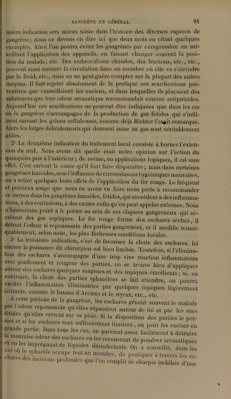 mière indication sera mieux saisie dans Fhistoire des diverses espèces de gangrène; nous ne devons en dire ici que deux mots en citant quelques exemples. Ainsi Fou pourra éviter les gangrènes par compression en sur- veillant Inapplication des appareils, en faisant changer souvent la posi- tion du malade, etc. Des embrocations chaudes, des frictions, etc., etc., peuvent aussi ranimer la circulation dans un membre où elle va s’éteindre par le froid, etc., mais on ne peut guère compter sur la plupart des autres moyens. Il faut rejeter absolument de la pratique ces scarifications pré- ventives que conseillaient les anciens, et dans lesquelles ils plaçaient des i substances que leur odeur aromatique recommandait comme antiputrides, i Aujourd’hui ces scarifications ne peuvent être indiquées que dans les cas i où la gangrène s’accompagne de la production de gaz fétides qui s’infil- trent suivant les gaines celluleuses, comme déjà Richter l’agit remarqué. Alors les larges débridements qui donnent issue au gaz sont véritablement utiles. 2° La deuxième indication du traitement local consiste à borner l’exten- sion du mal. Nous avons dit quelle était notre opinion sur l’action du quinquina pris à l’intérieur ; de même, en applications topiques, il est sans eftet. G est surtout la cause qu’il faut faire disparaître; mais dans certaines gangrènes humides, sous 1 influence de circonstances hygiéniques mauvaises, on a retiré quelques bons effets de l’application du fer rouge. Le fréquent et précieux usage que nous en avons vu faire nous porte à recommander ce moyen dans les gangrènes humides, fétides, qui succèdent à des inflamma- tions, à des contusions, à des causes enfin qu’on peut appeler externes. Nous n hésiterions point à le porter au sein de ces clapiers gangréneux qui sé- crètent des gaz septiques. Le fer rouge forme des eschares sèches, il détruit 1 odeur si repoussante des parties gangrenées, et il modifie remar- quablement, selon nous, les plus fâcheuses conditions locales. 3 La troisième indication, c’est de favoriser la chute des eschares. Ici encore la puissance du chirurgien est bien limitée. Toutefois, si l’élimina- tion des eschares s’accompagne d’une trop vive réaction inflammatoire avec gonflement et rougeur des parties, on se trouve bien d’appliquer autour des eschares quelques sangsues et des topiques émollients; si, au contraire, la chute des parties sphacélées se fait attendre, on pourra exciter 1 inflammation éhmmatrice par quelques topiques légèrement n niants, comme le baume d’Arcæus et le styrax, etc., etc. A celle période de la gangrène, les eschares gênent souvent le malade a l odeur repoussante qu’elles répandent autour de lui et par les sucs t . les qh elles versent sur sa plaie. Si la disposition des parties le per- met et si les eschares sont suffisamment limitées , on peut les exciser en g a ule partie Dans tous les cas, on parvient assez facilement à détruire ct eniIaiSe Ur deS|eS?hareS cn ,es couvrant de poudres aromatiques cas où le^r ?rn qUld6S (lésinl'cctanls. On a conseillé, dans les ch,Z 1 — °CCUpe l°ULUn membrc’ de Pratiquer à travers les es- aits des incisions profondes que l’on remplit de charpie imbibée d’une