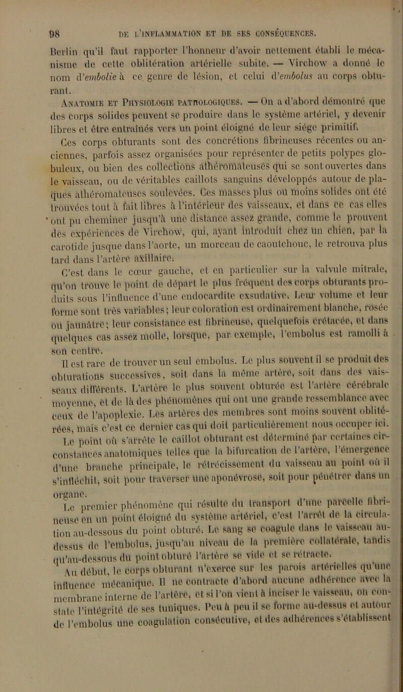 Berlin qu’il faut rapporter l’honneur d’avoir nettement établi le méca- nisme de cette oblitération artérielle subite. — Virchow a donné le nom à'embolie à ce genre de lésion, et celui d'embolus au corps obtu- rant. Anatomie et Physiologie pathologiques. — On a d’abord démontré que des corps solides peuvent se produire dans le système artériel, y devenir libres et être entraînés vers un point éloigné de leur siège primitif. Ces corps obturants sont des concrétions fibrineuses récentes ou an- ciennes, parfois assez organisées pour représenter de petits polypes glo- buleux, ou bien des collections athéromateuses qui se sont ouvertes dans le vaisseau, ou de véritables caillots sanguins développés autour de pla- ques athéromateuses soulevées. Ces masses plus oit moins solides ont été trouvées tout à fait libres à l’intérieur des vaisseaux, et dans Ce cas elles ‘ont pu cheminer jusqu’à une distance assez grande, comme ie prouvent dés expériences de Virchow, qui, ayant introduit chez un chien, par la carotide jusque dans l’aorte, un morceau de caoutchouc, le retrouva plus tard dans l’artère axillaire, C’est dans le cœur gauche, et en particulier sur la valvule mitrale, qu’on trouve le point de départ le plus fréquent des corps obturants pro- duits sous l’influence d’une endocardite exsudative. Leur volume et leur forme sont très variables ; leur coloration est ordinairement blanche, rosée ou jaunâtre ; leur consistance est fibrineuse, quelquefois crétacée, et dans quelques cas assez molle, lorsque, par exemple, l’embolus est ramolli à son centre, Il est rare de trouver un seul embolus. Le plus souvent il se produit des obturations successives, soit dans la même artère, soit dans des vais- seaux différents. L’artère le plus souvent obturée est l’artère cérébrale moyenne, et de là des phénomènes qui ont une grande ressemblance avec ceux de l’apoplexie. Les artères des membres sont moins souvent, oblité- rées, mais c’est ce dernier cas qui doit particulièrement nous occuper ici. Le point où s’arrête le caillot obturant est déterminé par certaines cir- constances anatomiques telles que la bifurcation de 1 artère, 1 émergence d’une branche principale, le rétrécissement du vaisseau au point où il s’infléchit, soit pour traverser une aponévrose, soit pour pénétrer dans un organe. „ . Le premier phénomène qui résulte du transport d une parcelle fibri- neuse cri un point éloigné du système artériel, c’est l’arrêt de la circula- tion au-dessous du point obturé. Le sang se coagule dans le Vaisseau au- dessus de l’embolus, jusqu’au niveau de la première Collatérale, tandis qil’au-dessous du point obturé l’artère se vide et se rétracte. 1 Au début, le Corps obturant n'exerce sur les parois artérielles qu’une inlluence mécanique. Il ne contracte d’abord aucune adhérence avec la membrane interne de l’artère, et si l’on vient à inciser le vaisseau, On con- state l’intégrité de scs tuniques. Peu à peu il se forme au-dessus et autour dé l’embolus une coagulation consécutive, et des adhérences s’établissent