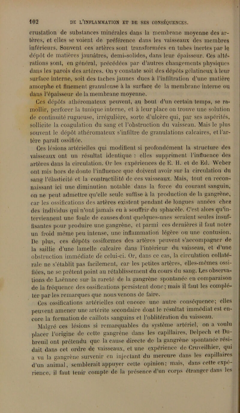 erustation de substances minérales dans la membrane moyenne des ar- tères, et elles se voient de préférence dans les vaisseaux des membres inférieurs, Souvent ces artères sont transformées en tubes inertes par le dépôt de matières jaunâtres, demUsolides, dans leur épaisseur. Ces alté- rations sont, en général, précédées par d’autres changements physiques dans les parois des artères. On y constate soit des dépôts gélatineux à leur surface interne, soit des taches jaunes dues à l’infiltration d’une matière amorphe, et finement granuleuse à la surface de la membrane interne ou dans l’épaisseur de la membrane moyenne. Ces dépôts athéromateux peuvent, au bout d’un certain temps, se ra- mollir, perforer la tunique interne, et à leur place on trouve une solution de continuité rugueuse, irrégulière, sorte d’ulcère qui, par ses aspérités, sollicite la coagulation du sang et l’obstruction du vaisseau. Mais le plus souvent le dépôt athéromateux s’infiltre de granulations calcaires, et l’ar- tère paraît ossifiée. Ces lésions artérielles qui modifient si profondément la structure des vaisseaux ont un résultat identique : elles suppriment l’influence des artères dans la circulation. Or les expériences de E. H. et de Ed. Weber ont mis hors de doute l’influence que doivent avoir sur la circulation du sang l’élasticité et la contractilité de ces vaisseaux. Mais, tout en recon- naissant ici une diminution notable dans la force du courant sanguin, on ne peut admettre qu’elle seule suffise à la production de la gangrène, car les ossifications des artères existent pendant de longues années chez des individus qui n’ont jamais eu à souffrir du sphacèle. C’est alors qu’in- terviennent une foule de causes dont quelques-unes seraient seules insuf- fisantes pour produire une gangrène, et parmi ces dernières il faut noter un froid même peu intense, une inflammation légère ou une contusion. De plus, ces dépôts ossiformes des artères peuvent s’accompagner de la saillie d’une lamelle calcaire dans l’intérieur du vaisseau, et d’une obstruction immédiate de celui-ci. Or, dans ce cas, la circulation collaté- rale ne s’établit pas facilement, car les petites artères, elles-mêmes ossi- fiées, no se prêtent point au rétablissement du cours du sang. Les observa- tions de Laënnec sur la rareté de la gangrène spontanée en comparaison de la fréquence des ossifications persistent donc; mais il faut les complé- ter par les remarques que nous venons de faire. Ces ossifications artérielles ont encore une autre conséquence; elles peuvent amener uneartérite secondaire dont le résultat immédiat est en- core la formation de caillots sanguins et l’oblitération du vaisseau. Malgré ces lésions si remarquables du système artériel, on a voulu placer l’origine de cette gangrène dans les capillaires. Delpech et Du- breuil ont prétendu que la cause directe de la gangrène spontanée rési- dait dans cet ordre de vaisseaux, el une expérience de Cruveilhier, qui a vu la gangrène survenir en injectant du mercure dans les capillaires d’un animal, semblerait appuyer cette opinion; mais, dans cette expé- rience. il faut tenir compte de la présence d’on corps étranger dans les