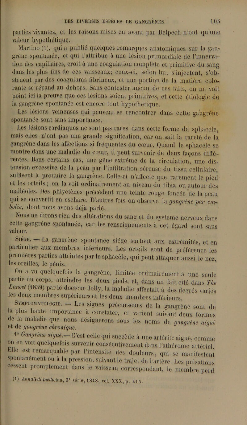 parties vivantes, el les raisons mises en avant par Delpech n’ont qu’une valeur hypothétique, Martino (1), qui a publié quelques remarques anatomiques sur la gan- grène spontanée, et qui l’attribue à une lésion primordiale de l’innerva- tion îles capillaires, croit à une coagulation complète et primitive du sang dans les plus fins de ces vaisseaux; ceux-ci, selon lui, s’injectent, s’ob- struent par des coagulions fibrineux, et une portion de la matière colo- rante se répand au dehors. Sans contester aucun de ces faits, on ne voit point ici la preuve que ces lésions soient primitives, et cette étiologie de la gangrène spontanée est encore tout hypothétique. Les lésions veineuses qui peuvent, se rencontrer dans celte gangrène spontanée sont sans importance. Les lésions cardiaques ne sont pas rares dans celte forme de sphacèle, mais elles n’ont pas une grande signification, car on sait la rareté de la gangrène dans les affections si fréquentes du cœur. Quand le sphacèle se montre dans une maladie du cœur, il peut survenir de deux façons diffé- rentes. Dans certains cas, une gene extreme de la circulation, une dis- tension excessive de la peau par l’infiltration séreuse du tissu cellulaire, suffisent a produire la gangrène. Celle-ci n’affecte que rarement le pied et les orteils; on la voit ordinairement au niveau du tibia ou autour des malléoles. Des phlyctènes précèdent une teinte rouge foncée de la peau qui se comeilit en eschare. D autres fois on observe la gangrène par em- bolie, dont nous avons déjà parlé. Nous ne dirons rien des altérations du sang et du système nerveux dans cette gangrène spontanée, car les renseignements à cet égard sont sans valeur. Siège. — La gangrène spontanée siège surtout aux extrémités, et en particulier aux membres inférieurs. Les orteils sont de préférence les piemières parties atteintes par le sphacèle, qui peut attaquer aussi le nez, les oreilles, le pénis. On a vu quelquefois la gangrène, limitée ordinairement à une seule partie du corps, atteindre les deux pieds, et, dans un fait cité dans The Lancet (1839) parle docteur Jolly, la maladie affectait à des degrés variés les deux membres supérieurs et les deux membres inférieurs. Symptomatologie. — Les signes précurseurs de la gangrène sont de la plus haute importance à constater, et varient suivant deux formes de la maladie que nous désignerons sous les noms de gangrène aiquë et de gangrène chronique. 1 Gangrène aiguë.- C’est celle qui succède à une artérile aiguë, comme on en voit quelquefois survenir consécutivement dans l’athérome artériel Llle est remarquable par l’intensité des douleurs, qui se manifestent spontanément ou a la pression, suivant le trajet de l’artère. Les pulsations cessent promptement dans le vaisseau correspondant, le membre perd (D Annali cli medicina, 3e série, 1848, \ol. XXX, p. 415.