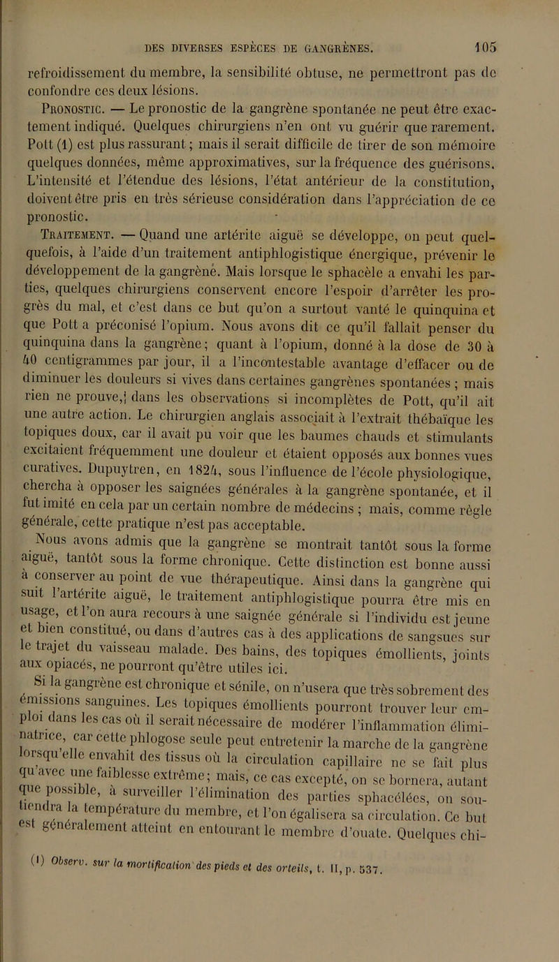 refroidissement du membre, la sensibilité obtuse, ne permettront pas de confondre ces deux lésions. Pronostic. — Le pronostic de la gangrène spontanée ne peut être exac- tement indiqué. Quelques chirurgiens n’en ont vu guérir que rarement. Polt (1) est plus rassurant ; mais il serait difficile de tirer de son mémoire quelques données, même approximatives, sur la fréquence des guérisons. L’intensité et l’étendue des lésions, l’état antérieur de la constitution, doivent être pris en très sérieuse considération dans l’appréciation de ce pronostic. Traitement. — Quand une artérite aiguë se développe, on peut quel- quefois, à l’aide d’un traitement antiphlogistique énergique, prévenir le développement de la gangrène. Mais lorsque le sphacèle a envahi les par- ties, quelques chirurgiens conservent encore l’espoir d’arrêter les pro- grès du mal, et c’est dans ce but qu’on a surtout vanté le quinquina et que Pott a préconisé l’opium. Nous avons dit ce qu’il fallait penser du quinquina dans la gangrène; quant à l’opium, donné à la dose de 30 à èO centigrammes par jour, il a l’incontestable avantage d’effacer ou de diminuer les douleurs si vives dans certaines gangrènes spontanées ; mais rien ne prouve,! dans les observations si incomplètes de Pott, qu’il ait une autre action. Le chirurgien anglais associait à l’extrait thébaïque les topiques doux, car il avait pu voir que les baumes chauds et stimulants excitaient fréquemment une douleur et étaient opposés aux bonnes vues curatives. Dupuytren, en 1824, sous l’influence de l’école physiologique, cheicha a opposer les saignées générales à la gangrène spontanée, et il fut imité en cela par un certain nombre de médecins ; mais, comme règle générale, celte pratique n’est pas acceptable. Nous avons admis que la gangrène se montrait tantôt sous la forme aiguë, tantôt sous la forme chronique. Cette distinction est bonne aussi à conserver au point de vue thérapeutique. Ainsi dans la gangrène qui suit 1 artérite aiguë, le traitement antiphlogistique pourra être mis en usage, et l’on aura recours à une saignée générale si l’individu est jeune et bien constitué, ou dans d’autres cas à des applications de sangsues sur le trajet du vaisseau malade. Des bains, des topiques émollients, joints aux opiacés, ne pourront qu’être utiles ici. Si la gangrène est chronique et sénile, on n’usera que très sobrement des émissions sanguines. Les topiques émollients pourront trouver leur em- ploi dans les cas où il serait nécessaire de modérer l’inflammation élimi- na trice, car cette phlogose seule peut entretenir la marche de la gangrène orsqu elle envahit des tissus où la circulation capillaire ne se fait plus qu avee une faiblesse extrême; mais, ce cas excepté, on se bornera, autant que possible, a surveiller l’élimination des parties sphacélées, on sou- tiendra la température du membre, et l’on égalisera sa circulation. Ce but généralement atteint en entourant le membre d’ouate. Quelques chi- (I) Observ. sur la mortification des pieds cl des orteils, t. II, p. 537.