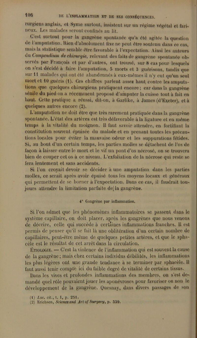 iuigiens anglais, et Syme surtout, insistent sur un régime végétal et fari- neux. Les malades seront confinés au lit. C’est surtout pour la gangrène spontanée qu’a été agitée la question de l’amputation. Rien d’absolument fixe ne peut être soutenu dans ce cas, mais la statistique semble être favorable à l’expectation. Ainsi les auteurs du Compmdium de chirurgie, relevant des faits de gangrène spontanée ob- servés par François et par d’autres, ont trouvé, sur 8 cas pour lcsquols on s’est décidé à faire l’amputation, 5 morts et 3 guérisons, tandis que sur 11 malades qui ont été abandonnés à eux-mêmes il n’y eut qu’un soûl mort et 10 guéris (1). Ces chiffres parlent assez haut contre les amputa- tions. que quelques chirurgiens pratiquent encore ; car dans la gangrène sénile du pied on a récemment proposé d’amputer la cuisse tout à fait en haut. Cette pratique a réussi, dit-on, à Garlike, à James (d’Exeter), et à quelques autres encore (2). L’amputation ne doit être que très rarement pratiquée dans la gangrène spontanée. L’état des artères est très défavorable à la ligature et en même temps à la vitalité du moignon. Il faut savoir attendre, en fortifiant la constitution souvent épuisée du malade et en prenant toutes les précau- tions locales pour éviter la mauvaise odeur et les suppurations fétides. Si, au bout d’un certain temps, les parties molles se détachent de l’os de façon à laisser entre le mort et le vif un pont d’os nécrosé, on se trouvera bien de couper cet os à ce niveau. L’exfoliation de la nécrose qui reste se fera lentement et sans accidents. Si l’on croyait devoir se décider à une amputation dans les parties molles, ce serait après avoir épuisé tous les moyens locaux et généraux qui permettent de se borner à l’expectation. Dans ce cas, il faudrait tou- jours attendre la limitation parfaite de] la gangrène. 4° Gangrène par inflammation. Si l’on admet que les phénomènes inflammatoires se passent dans le système capillaire, on doit placer, après les gangrènes que nous venons de décrire, celle qui succède à certaines inflammations franches. Il est permis de penser qu’il se fait là une oblitération d’un certain nombre de capillaires, peut-être même de quelques petites artères, cl que le splia- cèle est le résultat de cet arrêt dans la circulation. Étiologie. — C’est la violence dç l’inflammation qui est souvent la cause de la gangrène; mais chez certains individus débililés, les inflammations les plus légères ont une grande tendance à se terminer par sphacèle. 11 faut aussi tenir compte ici du faible degré de vitalité de certains tissus. Dans les vives cl profondes inflammations des membres, on s’est de- mandé quel rôle pouvaient jouer les aponévroses pour favoriser ou non le développement de la gangrène. Quesnay, dans divers passages de son (1) Loc. cil., t. I, p. 251. (2) Erichsen, Science and Art of Surgery, p. 339.