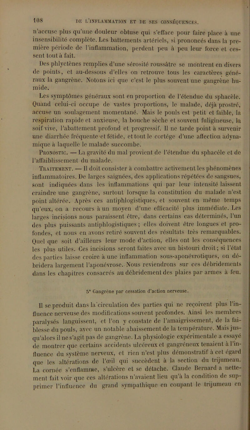 n’accuse plus qu’une douleur obtuse qui s’efface pour faire place à une insensibilité complète. Les battements artériels, si prononcés dans la pre- mière période de l’inflammation, perdent peu à peu leur force et ces- sent tout à fait. Des phlyctènes remplies d’une sérosité roussâtre se montrent en divers de points, et au-dessous d’elles on retrouve tous les caractères géné- raux la gangrène. Notons ici que c’est le plus souvent une gangrène hu- mide. Les symptômes généraux sont en proportion de l’étendue du sphacèle. Quand celui-ci occupe de vastes proportions, le malade, déjà prostré, accuse un soulagement momentané. Mais le pouls est petit et faible, la respiration rapide et anxieuse, la bouche sèche et souvent fuligineuse, la soif vive, l’abattement profond et progressif. Il ne tarde point à survenir une diarrhée fréquente et fétide, et tout le cortège d’une affection adyna- mique à laquelle le malade succombe. Pronostic. — La gravité du mal provient de l’étendue du sphacèle et de l’affaiblissement du malade. Traitement. — Il doit consister à combattre activement les phénomènes inflammatoires. De larges saignées, des applications répétées de sangsues, sont indiquées dans les inflammations qui par leur intensité laissent craindre une gangrène, surtout lorsque la constitution du malade n’est point altérée. Après ces antiphlogistiques, et souvent en même temps qu’eux, on a recours à un moyen d’une eflicacité plus immédiate. Les larges incisions nous paraissent être, dans certains cas déterminés, l’un des plus puissants antiphlogistiques ; elles doivent être longues et pro- fondes, et nous en avons retiré souvent des résultats très remarquables. Quel que soit d’ailleurs leur mode d’action, elles ont les conséquences les plus utiles. Ces incisions seront faites avec un bistouri droit; si l’état des parties laisse croire à une inflammation sous-aponévrotiques, on dé- bridera largement l’aponévrose.. Nous reviendrons sur ces débridemenls dans les chapitres consacrés au débridement des plaies par armes à feu. 5° Gangrène par cessation d’action nerveuse. Il se produit dans la’circulation des parties qui ne reçoivent plus l’in- fluence nerveuse des modifications souvent profondes. Ainsi les membres paralysés languissent, et l’on y constate de l’amaigrissement, de la fai- blesse du pouls, avec un notable abaissement de la température. Mais jus- qu’alors il ne s’agit pas de gangrène. La physiologie expérimentale a essayé de montrer que certains accidents ulcéreux et gangréneux tenaient à 1 in- fluence du système nerveux, et rien n’est plus démonstratif à cet égard que les altérations de l’œil qui succèdent à la section du trijumeau. La cornée s’enflamme, s’ulcère et se détache. Claude Bernard a nette- ment fait voir que ces altérations n’avaient lieu qu’à la condition de sup- primer l’influence du grand sympathique en coupant le trijumeau en