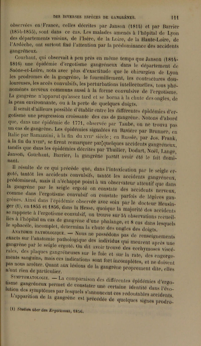 observées en [France, celles décrites par Jahson (1814) et par Barriér (1854-1855), sont dans ce cas. Les malades amenés à l’hôpital de Lyon des départements voisins, de l’Isère, de la Loire, de la Haute-Loire, de 1 Ardèche, ont surtout fixé l’attention par la prédominance des accidents gangréneux; Courhaut, qui observait à peu près en môme temps que Janson (1814- 1816) une épidémie d’ergotisme gangréneux dans le département de Saône-et-Loire, nota avec plus d’exactitude que le chirurgien de Lyon les prodromes de la gangrène, le fourmillement, les contractures dou- loureuses, les accès convulsifs, les perturbations intellectuelles, tous phé- nomènes nerveux communs aussi à la forme convulsive dé l’ergotisme. La gangrène n’apparut qu'assez tard et se borna à la chute des ongles, de la peau environnante, ou à la perte de quelques doigts-. Il serait d’ailleurs possible d’établir entre les différentes épidémies d’er- gotisme une progression croissante des cas de gangrène; Notons d’abord que, dans une épidémie de 1771, observée par Taube, on ne trouva pas un cas de gangrène, Les épidémies signalées ên Bavière par Brunncr, en Italie par Ramazzini, à la fin du xvir siècle ; en Russie, par Jos Frank a la fin du xvm% se firent remarquer paNquelques accidents gangréneux’ tandis que dans les épidémies décrites par Thuilier, Dodart, Noël Lange’ Janson, Courhaut, Barrier, la gangrèhé paraît avoir été le fait domi- nant; U résuUe de ce dlli précède que, dans l’intoxication par le seigle er- gote tantôt les accidents convulsifs, tantôt les accidents gangréneux prédominent, mais il n’échappe point à un observateur attentif que dans a gangrené par le seigle ergoté on Constaté des accidents nerveux comme dans 1 ergotisme convulsif on constate parfois de légères gan- grenes. Ainsi dans l’épidémie observée avec soin par le docteur Heu si - f (,)’ “ *«* 1866’ *» ■* Hesse, quoique la majorité deHeeSs ° TKila uug°T COn™ISif’ r tr0m’e SUrS4 okSemttoh. rccueil- V h“p 1 «tt «le gangrené d'une phalange, et 8 cas dans leaquels a sphacele, incomplet, détermina la chute des ongles des doigts, ? Auatouib PATiionoaiOTE. _ Nous ne possédons pas de renseignements exacts su, 1 anatomie pathologique des individus qui meurent an,-os une gangrène par le seigle ergoté, On dit avoir trouvé ries Ceehvmoses viscé ~ r crrg°: Symptomatologie. —La comparaison des différentes épidémies tiw, “ gangréneux permet de constater une «rwi ÆfS. lT~ .T dcs ympWmes par lesquels s'annoncent ces redoutables aoeideiils' ' apparition de la gangrène est précédée de «,Uelqne““ (1) Sludicn iiber den h'rgotismus, 18GG.