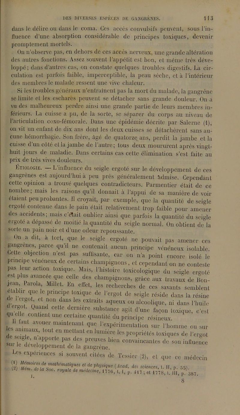 dans le délire ou dans le coma. Ces accès convulsifs peuvent, sous l'in- fluence d’une absorption considérable de principes toxiques, devenir promptement mortels. On n’observe pas, en dehors de ces accès nerveux, une grande altération des autres fonctions. Assez souvent l’appétit est bon, et même très déve- loppé; dans d’autres cas, on constate quelques troubles digestifs. La cir- culation est parfois faible, imperceptible, la peau sèche, et à l’intérieur des membres le malade ressent une vive chaleur. Si les troubles généraux n’entraînent pas la mort du malade, la gangrène se limite et les eschares peuvent se détacher sans grande douleur. On a vu des malheureux perdre ainsi une grande partie de leurs membres in- férieurs. La cuisse a pu, de la sorte, se séparer du corps au niveau de l’articulation coxo-fémorale. Dans une épidémie décrite par Salerne (1), on vit un enfant de dix ans dont les deux cuisses se détachèrent sans au- cune hémorrhagie. Son frère, âgé de quatorze ans, perdit la jambe et la cuisse d’un côté et la jambe de l’autre; tous deux moururent après vingt- huit jours de maladie. Dans certains cas cette élimination s’est faite au prix de très vives douleurs. Étiologie. L influence du seigle ergoté sur le développement de ces gangrènes est aujourd’hui a peu près généralement admise. Cependant cette opinion a trouvé quelques contradicteurs. Parmentier était de ce nombre; mais les raisons qu’il donnait à l’appui de sa manière de voir étaient peu probantes. Il croyait, par exemple, que la quantité de seigle ergoté contenue dans le pain était relativement trop faible pour amener des accidents; mais c’était oublier ainsi que parfois la quantité du seigle ergoté a dépassé de moitié la quantité du seigle normal. On obtient de la sorte un pain noir et d’une odeur repoussante. On a dit, à tort, que le seigle ergoté ne pouvait pas amener ces gangrènes, parce qu’il ne contenait aucun principe vénéneux isolable. ette objection n’est pas suffisante, car ou n’a point encore isolé le principe vénéneux de certains champignons, et cependant on ne conteste pas leur action toxique. Mais, l’histoire toxicologique du seigle ergoté est plus avancée que celle des champignons, grâce aux travaux de Bon- jean parola Millet. En ellet, les recherches de ces savants semblent établir que le principe toxique de l’ergot de seigle réside dans la résine d w!? n T' GS CXlraiLs aqueux 011 ^colique, ni dans l’huile d ergoL Quand cette dernière substance agit d’une façon toxique, c’est qu cl c contient une certaine quantité du principe résineux Il faut avouer maintenant que l’expérimentation sur l’homme ou sur c syrien-’. r T10,1 lumière les loques ,1e l'ergot sur X’veln 1*1 f PrcUÏCS bi0 convaüicantcs do son influence mii Je développement de la gangrène. Les expériences si «mvenl cilées do Tessier (2), et cjue ce médecin iiï (doad. d„ a*»».,, l. H, n. 55) W rnm. delà sm. r*** me, t. ,, ,,7 . Cni,?»!. 8