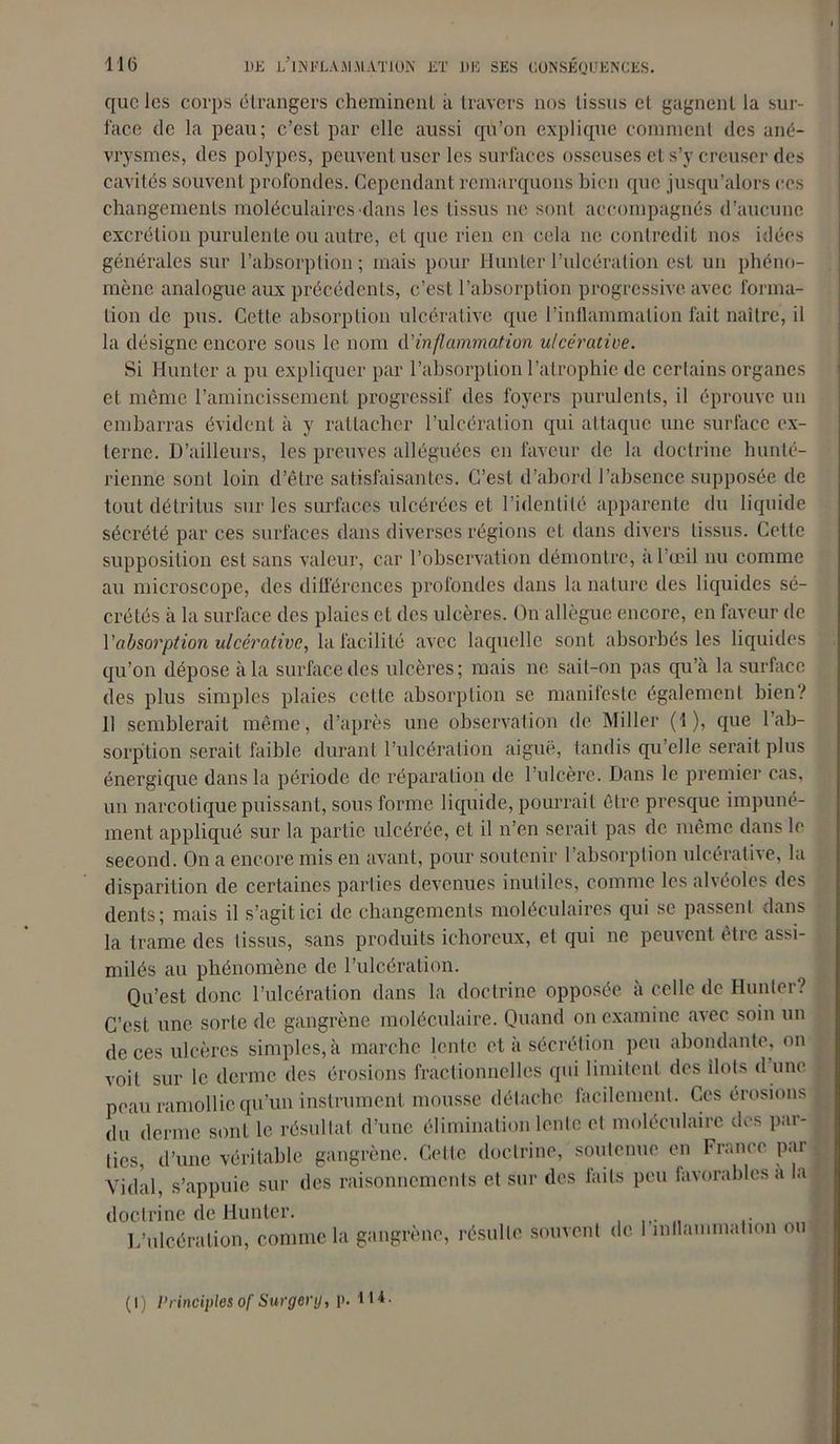 que les corps étrangers cheminent à travers nos tissus et gagnent la sur- face de la peau; c’est par elle aussi qu’on explique comment des ané- vrysmes, des polypes, peuvent user les surfaces osseuses et s’y creuser des cavités souvent profondes. Cependant remarquons bien que jusqu’alors ces changements moléculaires dans les tissus ne sont accompagnés d’aucune excrétion purulente ou autre, et que rien en cela ne contredit nos idées générales sur l’absorption; mais pour Hunier l’ulcération est un phéno- mène analogue aux précédents, c’est l’absorption progressive, avec forma- tion de pus. Cette absorption ulcérative que l’inflammation fait naître, il la désigne encore sous le nom d'inflammation ulcérative. Si Hunier a pu expliquer par l’absorption l’atrophie de certains organes et même l’amincissement progressif des foyers purulents, il éprouve un embarras évident à y rattacher l’ulcération qui attaque une surface ex- terne. D’ailleurs, les preuves alléguées en faveur de la doctrine hunté- rienne sont loin d’être satisfaisantes. C’est d’abord l’absence supposée de tout détritus sur les surfaces ulcérées et l’identité apparente du liquide sécrété par ces surfaces dans diverses régions et dans divers tissus. Cette supposition est sans valeur, car l’observation démontre, a l’œil nu comme au microscope, des différences profondes dans la nature des liquides sé- crétés à la surface des plaies et des ulcères. On allègue encore, en faveur de Vabsorption ulcérative, la facilité avec laquelle sont absorbés les liquides qu’on dépose à la surface des ulcères; mais ne sait-on pas qu’à la surface des plus simples plaies cette absorption se manifeste également bien/ 11 semblerait même, d’après une observation de Miller (1), que l’ab- sorption serait faible durant l’ulcération aiguë, tandis qu’elle serait plus énergique dans la période de réparation de l’ulcère. Dans le premier cas, un narcotique puissant, sous forme liquide, pourrait être presque impuné- ment appliqué sur la partie ulcérée, et il n’en serait pas de même dans le second. On a encore mis en avant, pour soutenir l’absorption ulcérative, la disparition de certaines parties devenues inutiles, comme les alvéoles des dents; mais il s’agit ici de changements moléculaires qui se passent dans la trame des tissus, sans produits ichoreux, et qui ne peuvent être assi- milés au phénomène de l’ulcération. Qu’est donc l’ulcération dans la doctrine opposée à celle de Hunier? C’est une sorte de gangrène moléculaire. Quand on examine avec soin un de ces ulcères simples, à marche lente et à sécrétion peu abondante, on voit sur le derme des érosions fractionnelles qui limitent des ilôts d une peau ramollie qu’un instrument mousse détache facilement. Ces érosions du derme sont le résultat d’une élimination lente et moléculaire des par- ties, d’une véritable gangrène. Cette doctrine, soutenue en France par Vidal, s’appuie sur des raisonnements et sur des faits peu favorables a Iaj doctrine de Hunier. L’ulcération, comme la gangrène, résulte souvent de l'inflammation ou (i) Principes of Surgery, p. 114.