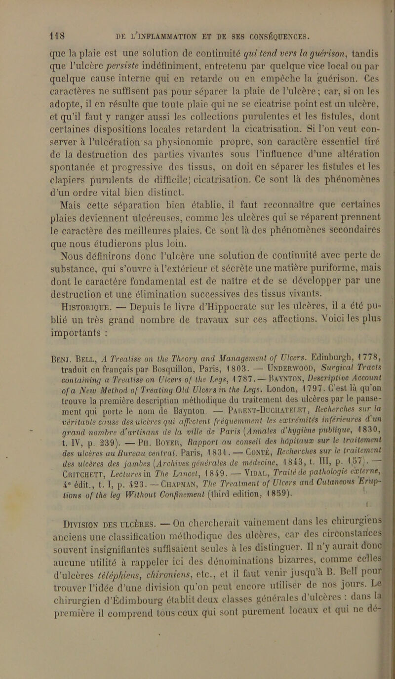 que la plaie est une solution de continuité qui tend vers la guérison, tandis que l’ulcère persiste indéfiniment, entretenu par quelque vice local ou par quelque cause interne qui en retarde ou en empêche la guérison. Ces caractères ne suffisent pas pour séparer la plaie de l’ulcère; car, si on les adopte, il en résulte que toute plaie qui ne se cicatrise point est un ulcère, et qu’il faut y ranger aussi les collections purulentes et les fistules, dont certaines dispositions locales retardent la cicatrisation. Si l’on veut con- server à l’ulcération sa physionomie propre, son caractère essentiel tiré de la destruction des parties vivantes sous l’influence d’une altération spontanée et progressive des tissus, on doit en séparer les fistules et les clapiers purulents de difficile; cicatrisation. Ce sont là des phénomènes d’un ordre vital bien distinct. Mais cette séparation bien établie, il faut reconnaître que certaines plaies deviennent ulcéreuses, comme les ulcères qui se réparent prennent le caractère des meilleures plaies. Ce sont là des phénomènes secondaires que nous étudierons plus loin. Nous définirons donc l’ulcère une solution de continuité avec perte de substance, qui s’ouvre à l’extérieur et sécrète une matière puriforme, mais dont le caractère fondamental est de naître et de se développer par une destruction et une élimination successives des tissus vivants. Historique. — Depuis le livre d’Hippocrate sur les ulcères, il a été pu- blié un très grand nombre de travaux sur ces affections. Voici les plus importants : Benj. Bell, A Trealise on the Theory and Management of Ulcers. Edinburgh, 1778, traduit en français par Bosquillon, Paris, 1 803. — Underavood, Surgirai Tracts containing a Trealise on Ulcers of Ihe Legs, 1787. — BayntON, Descriptive Account of a New Melhod of Treating Old Ulcers in the Legs. London, I 797. L est là qu on trouve la première description méthodique du traitement des ulcères par le panse- ment qui porte le nom de Baynton. — Parent-Duchatelet, Recherches sur la véritable cause des ulcères qui affectent fréquemment les extrémités inférieures d un grand nombre d'artisans de la ville de Paris (Annales d hygiène publique, 1830, t. IV, p. 239). — Pu. Boyer, Rapport au conseil des hôpitaux sur le traitement des ulcères au Bureau central. Paris, 1 831. — Conté, Recherches sur le traitement des ulcères des jambes (Archives générales de médecine, 1843, t. III, p. 137 . • Critchett, Lectures in The Lancet, 1 849. — Vidal, Traité de pathologie externe, 4e édit., t. I, p. 423. —CHAPMAN, The Trealme.nl of Ulcers and Cutaneous Erup- tions of the leg Without Confinement (third édition, 1859). Division des ulcères. —On chercherait vainement dans les chirurgiens anciens une classification méthodique des ulcères, car des circonstances souvent insignifiantes suffisaient seules a les distinguer. Il n y aurait donc aucune utilité à rappeler ici des dénominations bizarres, comme celles d’ulcères tèléphiens, chironiens, etc., et il faut venir jusqu à B. Bell poui j| trouver l’idée d’une division qu'on peut encore utiliser de nos jours. Le chirurgien d’Édimbourg établit deux classes générales d ulcères . dans Ia,J première il comprend tous ceux qui sont purement locaux cl qui ne de ,