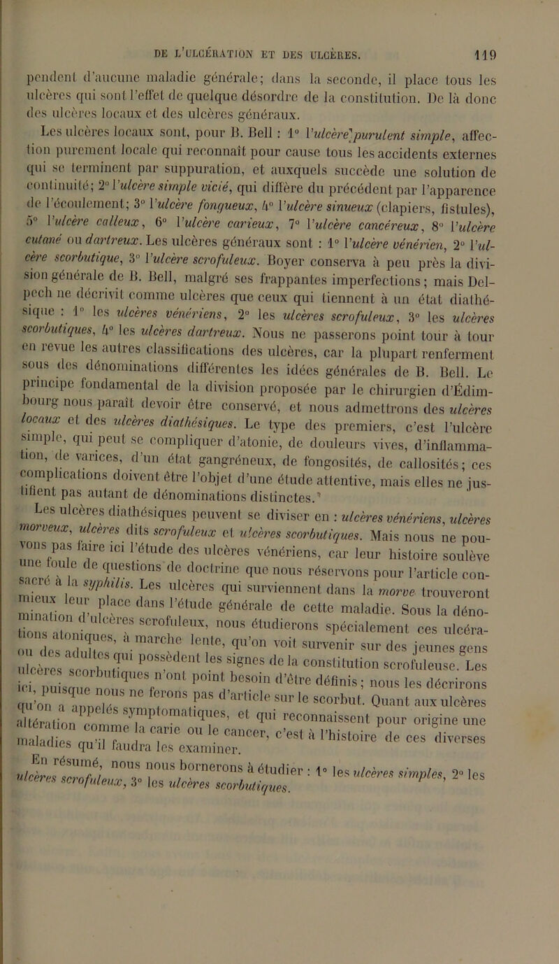 pondent d’aucune maladie générale; dans la seconde, il place tous les ulcères qui sont l’effet de quelque désordre de la constitution. De là donc des ulcères locaux et des ulcères généraux. Les ulcères locaux sont, pour IL Bell : 1° l'ulcèrel purulent simple, affec- tion purement locale qui reconnaît pour cause tous les accidents externes qui se terminent par suppuration, et auxquels succède une solution de continuité, 2 1 ulcère simple vicié, qui différé du précédent par l’apparence de l’écoulement; 3Ü Y ulcère fongueux, 4° Y ulcère sinueux (clapiers, fistules), 5° Y ulcère calleux, 6° Yulcère carieux, 7° Yulcère cancéreux, 8° Yulcère cutané ou dartreux. Les ulcères généraux sont : 1° Yulcère vénérien, 2° Yul- cère scorbutique, 3° Yulcère scrofuleux. Boyer conserva à peu près la divi- sion générale de B. Bell, malgré ses frappantes imperfections ; mais Del- pech ne décrivit comme ulcères que ceux qui tiennent à un état diathé- supie : 1° les ulcères vénériens, 2° les ulcères scrofuleux, 3° les ulcères scorbutiques, k° les ulcères dartreux. Nous ne passerons point tour à tour en revue les autres classifications des ulcères, car la plupart renferment sous des dénominations différentes les idées générales de B. Bell. Le principe fondamental de la division proposée par le chirurgien d’Édim- hourg nous paraît devoir être conservé, et nous admettrons des ulcères ocaux et des ulcères diathésiques. Le type des premiers, c’est l’ulcère simple, qui peut se compliquer d’atonie, de douleurs vives, d’inflamma- tion, de varices, d’un état gangréneux, de fongosités, de callosités; ces complications doivent être l’objet d’une étude attentive, mais elles ne ius- luient pas autant de dénominations distinctes.'1 Les ulcérés diathésiques peuvent se diviser en : ulcères vénériens, ulcères morveux, ulcères dits scrofuleux et ulcères scorbutiques. Mais nous ne pou- ^ons pas taire ici l’étude des ulcères vénériens, car leur histoire soulève snpr, G de <f.l;estlons de doctrine que nous réservons pour l’article con- “îp a la syphilis. Les ulcères qui surviennent dans la morve trouveront miniüond-,,!’ “ <Ians'’ftude «énérallî >■« cette maladie. Sous la déno- taataües f'T’ 0US étUdierons spécialement ces ulcéra- m esZuZ’n î ‘T’ qU'°n VOit SU™nir Sllr Oc» jeunes gens u cères scorbut^1 P f'* !“ ««“«ela constitution scrofuleuse Les Tu sZ q V ° P°mt. b0S0in d’tee 0«W»; nous les décrirons au’rrZZT ° *T“,P“ d'ar,icle s,lr le scorbut. Quant aux ulcères lérâtL Tit TP ’ L168’ et qi connaissent pour origine une . ats nu , h ' T™ °U ra,’Cer' C’eS' » 1-W-toire de ces diverses •iiduies flu 11 taudra les examiner. r i :tM* ^