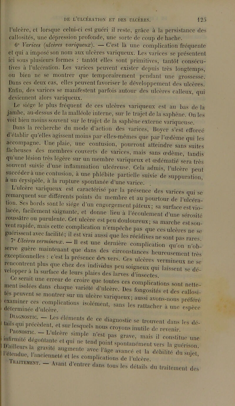 l’ulcère, cl lorsque celui-ci esl guéri il reste, grâce à la persistance des callosités, une dépression profonde, une sorte de coup de hache. 6 Varices (ulcères variqueux). — C’est là une complication fréquente cl qui a imposé son nom aux ulcères variqueux. Les varices se présentent ici sous plusieurs formes : tantôt elles sont primitives, tantôt consécu- tives à l’ulcéra lion. Les varices peuvent exister depuis très longtemps, ou bien ne se montrer que temporairement pendant une grossesse. Dans ces deux cas, elles peuvent favoriser le développement des ulcères. Enfin, des varices se manifestent parfois autour des ulcères calleux, qui deviennent alors variqueux. Le siège le plus fréquent de ces ulcères variqueux est au bas de la jambe, au-dessus de la malléole interne, sur le trajet de la saphène. On les voit bien moins souvent sur le trajet de la saphène externe variqueuse. Dans la recherche du mode d’action des varices, Boyer s’est, efforcé d’établir qu’elles agissent moins par elles-mêmes que par l’œdème qui les accompagne. Une plaie, une contusion, pourront atteindre sans suites fâcheuses des membres couverts de varices, mais sans œdème, tandis qu’une lésion très légère sur un membre variqueux et œdématié sera très souvent suivie d’une inflammation ulcéreuse. Cela admis, l’ulcère peut succéder à une contusion, à une phlébite partielle suivie de suppuration a un érysipèle, à la rupture spontanée d’une varice. L’ulcère variqueux est caractérisé par la présence des varices qui se remarquent sur différents points du membre et au pourtour de l’ulcéra- üon. Ses bords sont le siège d’un engorgement pâteux; sa surface est vio- lacée, facilement saignante, et donne lieu à l’écoulement d’une sérosité roussâtre ou purulente. Cet ulcère est peu douloureux; sa marche est sou vènt rapide, mais cette complication n’empêche pas que ces ulcères ne se guérissent avec facilité ; il est vrai aussi que les récidives ne sont pas rares 7 Ulcérés vermineux. - Il est une dernière complication qu’on n’ob-  matntenant que clans des circonstances heureusement très exceptionnelles : c est la présence des vers. Ces ulcères vermineux ne se rencontrent plus que chez des individus peu soigneux qui laissent , dé veloppei a la surface de leurs plaies des larves d’insectes Ce serait une erreur de croire que toutes ms mmniL -«sras -* h'nTl^ursta^g1^3'^'6 ^ ’irir i ont a n ei nre^j t vers ^guérison6 ’é ^d e nT ;',,8TtC aVCC a™ncé cl la débilité du s ue ' !UUluc’ 1 <incienneté et les complications de l’ulcère ’ Tiuitemekt. - Avant d’entrer dans tous les détails du trailcnenl des