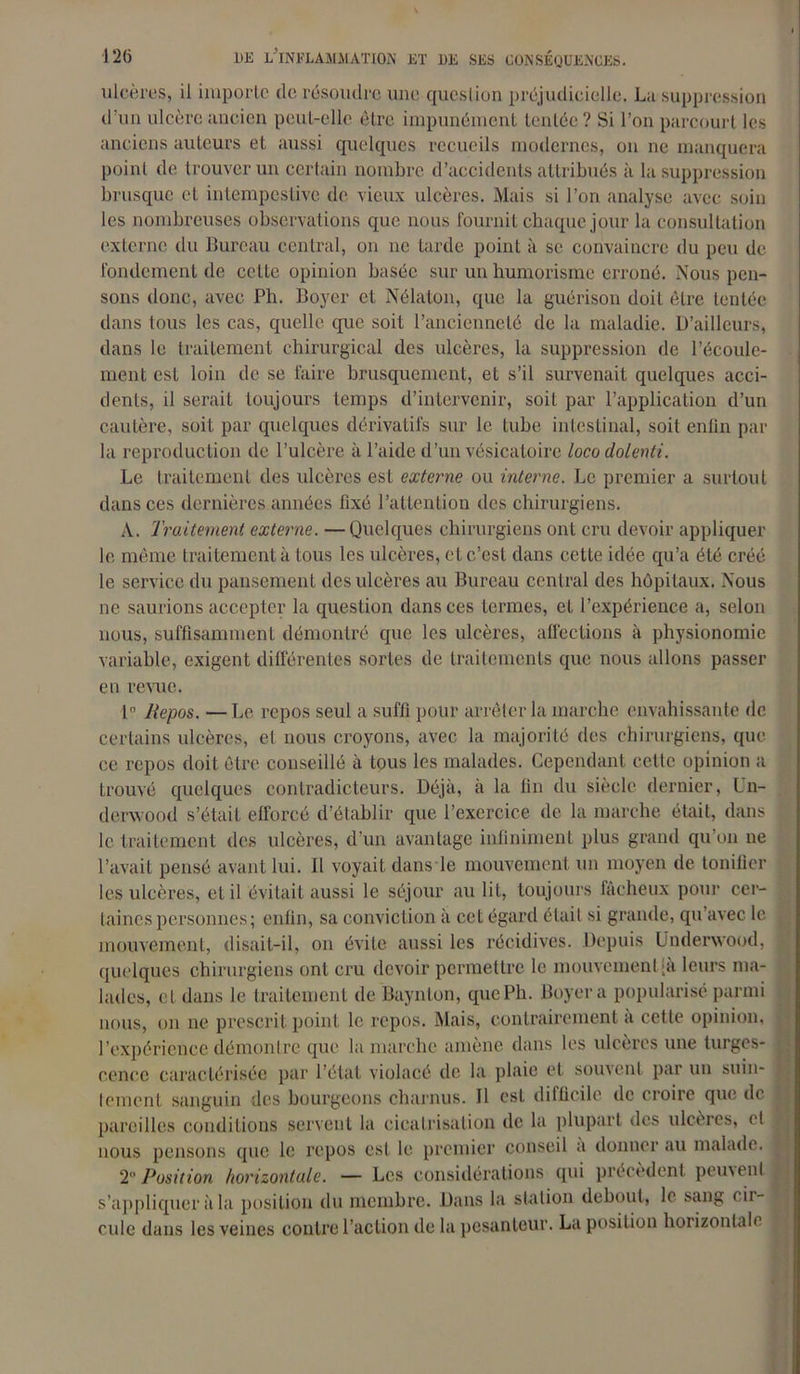 ulcères, il importe de résoudre une question préjudicielle. La suppression d’un ulcère ancien peut-elle être impunément tentée? Si l’on parcourt les anciens auteurs et aussi quelques recueils modernes, on ne manquera point de trouver un certain nombre d’accidents attribués à la suppression brusque et intempestive de vieux ulcères. Mais si l’on analyse avec soin les nombreuses observations que nous fournit chaque jour la consultation externe du Bureau central, on ne tarde point à se convaincre du peu de fondement de celte opinion basée sur un humorisme erroné. Nous pen- sons donc, avec Ph. Boyer et Nélaton, que la guérison doit être tentée dans tous les cas, quelle que soit l’ancienneté de la maladie. D’ailleurs, dans le traitement chirurgical des ulcères, la suppression de l’écoule- ment est loin de se faire brusquement, et s’il survenait quelques acci- dents, il serait toujours temps d’intervenir, soit par l’application d’un cautère, soit par quelques dérivatifs sur le tube intestinal, soit enfin par la reproduc tion de l’ulcère à l’aide d’un vésicatoire loco dolenti. Le traitement des ulcères est externe ou interne. Le premier a surtout dans ces dernières années fixé l’attention des chirurgiens. A. Traitement externe. —Quelques chirurgiens ont cru devoir appliquer le même traitement à tous les ulcères, et c’est dans cette idée qu’a été créé le service du pansement des ulcères au Bureau central des hôpitaux. Nous ne saurions accepter la question dans ces termes, et l’expérience a, selon nous, suffisamment démontré que les ulcères, affections à physionomie variable, exigent différentes sortes de traitements que nous allons passer en renie. 1° Repos. — Le repos seul a suffi pour arrêter la marche envahissante de certains ulcères, et nous croyons, avec la majorité des chirurgiens, que ce repos doit être conseillé à tous les malades. Cependant cette opinion a trouvé quelques contradicteurs. Déjà, à la fin du siècle dernier, Un- derwood s’était efforcé d’établir que l’exercice de la marche était, dans le traitement des ulcères, d’un avantage infiniment plus grand qu’on ne l’avait pensé avant lui. 11 voyait dans le mouvement un moyen de tonifier les ulcères, et il évitait aussi le séjour au lit, toujours fâcheux pour cer- taines personnes; enfin, sa conviction à cet égard était si grande, qu’avec le mouvement, disait-il, on évite aussi les récidives. Depuis Underwood, quelques chirurgiens ont cru devoir permettre le mouvement |a leurs ma- lades, et dans le traitement de Baynlon, qucPh. Boyer a popularisé parmi nous, on ne prescrit point le repos. Mais, contrairement à cette opinion, l’expérience démontre que la marche amène dans les ulcères une turges- cence caractérisée par l’état violacé de la plaie et souvent par un suin- lement sanguin des bourgeons charnus. Il est difficile de croire que de pareilles conditions servent la cicatrisation de la plupart des ulcères, cl nous pensons que le repos est le premier conseil a donner au malade. 2“Position horizontale. — Les considérations qui précèdent peinent s’appliquer à la position du membre. Dans la station debout, le sang cii- cule dans les veines contre l’action de la pesanteur. La position horizontale