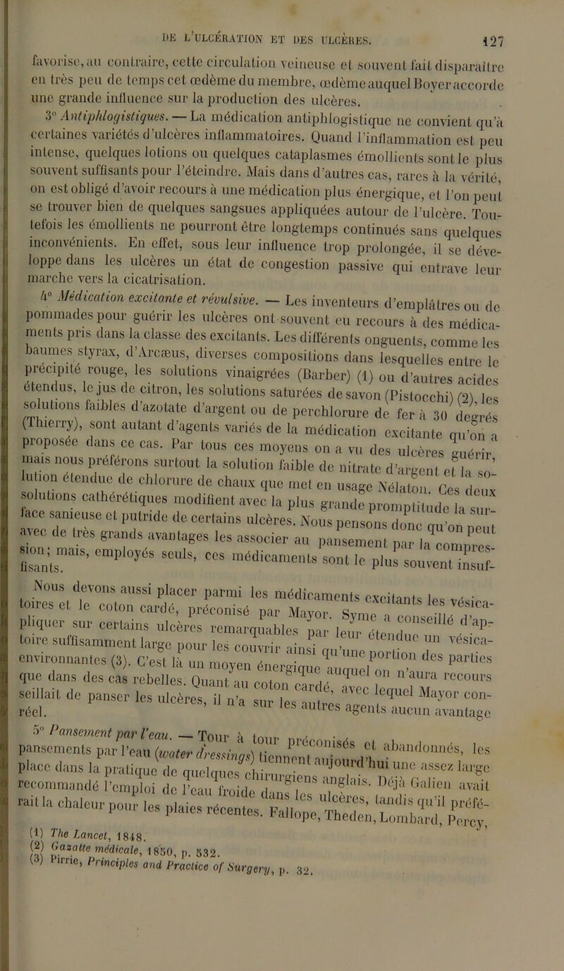 favorise, au contraire, ccttc circulation veineuse et souvent fait disparaître en très peu de temps cet redème du membre, redème auquel Boyer accorde une grande influence sur la production des ulcères. V Antiphlogistiques. — La médication antiphlogistique ne convient qu’à certaines variétés d’ulcères inflammatoires. Quand l’inflammation est peu intense, quelques lotions ou quelques cataplasmes émollients sont le plus souvent suffisants pour l’éteindre. Mais dans d’autres cas, rares à la vérité, on est obligé d’avoir recours à une médication plus énergique, et l’on peut se trouver bien de quelques sangsues appliquées autour de l’ulcère. Tou- tefois les émollients ne pourront être longtemps continués sans quelques inconvénients. En effet, sous leur influence trop prolongée, il se déve- loppe dans les ulcères un état de congestion passive qui entrave leur marche vers la cicatrisation. Médication excitante et révulsive. — Les inventeurs d’emplâtres ou de pommades pour guérir les ulcères ont souvent eu recours à des médita ments pris dans la classe des excitants. Les différents onguents, comme les baumes styrax, d’Àrcæus, diverses compositions dans lesquelles entre le ™Uge; lcs, Solu|ions 1vinai«rées (Bwber) (1) ou d’autres acides te dus, le jus de citron, les solutions saturées de savon (PistocchiU2! les solutions faibles d’asotate d’argent ou de perchlorure de ferT 30 degrés ( hienj), sont autant d agents variés de la médication excitante qu’on a proposée dans ce cas. Par tous ces moyens on a vu des ulcères guérir mais nous préférons surtout la solution faible de nitrate d’argent et la so lution étendue de chlorure de chaux que met en usage Nélaton rV- ',1 solutions cathérétiques modifient avec la plus grande promptitude la sur* avec rr 011Tnde <lc °er,ains lcères- Nu,,s pe»»ns donc qu’on peut ? e tres 8Tands avantages les associer au pansement mr h smn; mais, employés seuls, ces médicaments^! le Plu^e7Sl Nous devons aussi placer parmi les médicaments excitants les foires et le coton cardé, préconisé par Mayor. Syme a conseillé P pliquer sur certains ulcères remarquables nar le, r Ln . ap_ toire suffisamment large pour les couvrir ainsi > 6 C UC Un vésica~ environnantes (3). C’est là un moyen énergique ^2^'°'' d<ÎS parÜ®s que dans des cas rebelles Omni , ~ uquel on n aura recours sedlait de panser les ulcères, il n’a pansements par'“'aus)°ZnmZtmM ‘CS : sir % rail la chaleur pour les plaies récentes. Wlope,UlS^tbw2‘ Percy' (l) The Lancet, 1848. 9iazalt0 médicale, 1850, p. 532. [ ) irne’ Principes and Praclice of Sùrgery, p. 32.