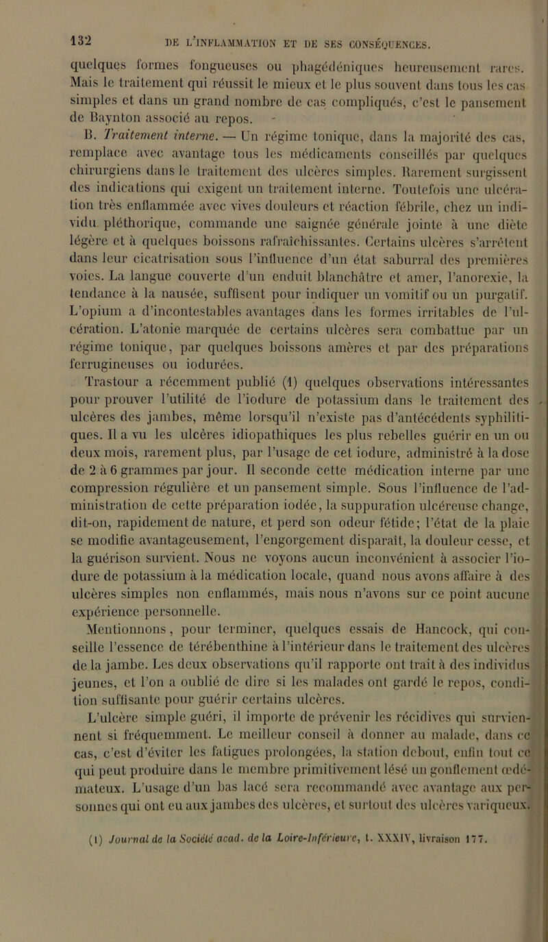 quelques formes fongueuses ou phagédéniqucs heureusement rares. Mais le traitement qui réussit le mieux et le plus souvent dans tous les cas simples et dans un grand nombre de cas compliqués, c’est le pansement de Baynton associé au repos. B. Traitement interne. — Un régime tonique, dans la majorité des cas, remplace avec avantage tous les médicaments conseillés par quelques chirurgiens dans le traitement des ulcères simples. Rarement surgissent des indications qui exigent un traitement interne. Toutefois une ulcéra- tion très enflammée avec vives douleurs et réaction fébrile, chez un indi- vidu pléthorique, commande une saignée générale jointe, à une diète légère et à quelques boissons rafraîchissantes. Certains ulcères s’arrêtent dans leur cicatrisation sous l’influence d’un état saburral des premières voies. La langue couverte d’un enduit blanchâtre et amer, l’anorexie, la tendance à la nausée, suffisent pour indiquer un vomitif ou un purgatif. L’opium a d’incontestables avantages dans les formes irritables de l’ul- cération. L’atonie marquée de certains ulcères sera combattue par un régime tonique, par quelques boissons amères et par des préparations ferrugineuses ou iodurées. Trastour a récemment publié (1) quelques observations intéressantes pour prouver l’utilité de l’iodure de potassium dans le traitement des , ulcères des jambes, même lorsqu’il n’existe pas d’antécédents syphiliti- ques. Il a vu les ulcères idiopathiques les plus rebelles guérir en un ou deux mois, rarement plus, par l’usage de cet iodure, administré à la dose de 2 à 6 grammes par jour. Il seconde cette médication interne par une compression régulière et un pansement simple. Sous l’influence de l’ad- ministration de cette préparation iodée, la suppuration ulcéreuse change, dit-on, rapidement de nature, et perd son odeur fétide; l’état de la plaie se modifie avantageusement, l’engorgement disparaît, la douleur cesse, et la guérison survient. Nous ne voyons aucun inconvénient à associer l’io- dure de potassium à la médication locale, quand nous avons affaire à des ulcères simples non enflammés, mais nous n’avons sur ce point aucune expérience personnelle. Mentionnons, pour terminer, quelques essais de Hancock, qui con- seille l’essence de térébenthine à l’intérieur dans le traitement des ulcères de la jambe. Les deux observations qu'il rapporte ont trait à des individus jeunes, et l’on a oublié de dire si les malades ont gardé le repos, condi- tion suffisante pour guérir certains ulcères. L’ulcère simple guéri, il importe de prévenir les récidives qui survien- nent si fréquemment. Le meilleur conseil à donner au malade, dans ce cas, c’est d’éviter les fatigues prolongées, la station debout, enfin tout ce qui peut produire dans le membre primitivement lésé un gonflement cedé- mateux. L’usage d’un bas lacé sera recommandé avec avantage aux per- sonnes qui ont eu aux jambes des ulcères, et surtout des ulcères variqueux. (I) Journal de la Société acad. delà Loire-Inférieure, t. XXX1Y, livraison 177.
