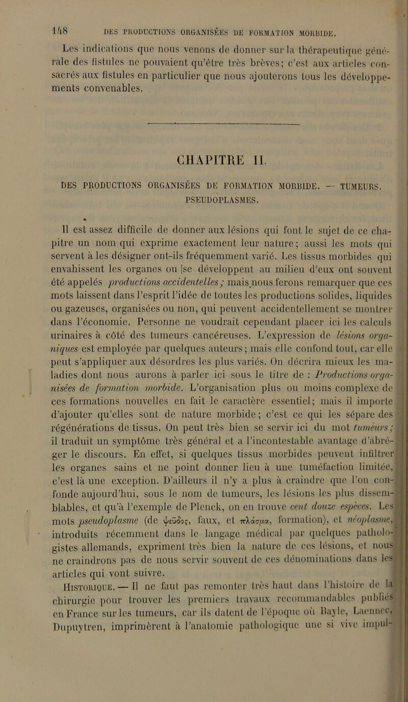 Les indications que nous venons de donner sur la thérapeutique géné- rale des fistules ne pouvaient qu’être très brèves; c’est aux articles con- sacrés aux fistules en particulier que nous ajouterons tous les développe- ments convenables. CHAPITRE II. DES PRODUCTIONS ORGANISÉES DE FORMATION MORBIDE. — TUMEURS. PSEUDOPLASMES. • 11 est assez difficile de donner aux lésions qui font le sujet de ce cha- pitre un nom qui exprime exactement leur nature ; aussi les mots qui servent à les désigner ont-ils fréquemment varié. Les tissus morbides qui envahissent les organes ou |se développent au milieu d’eux ont souvent été appelés productions accidentelles ; mais.nous ferons remarquer que ces mots laissent dans l’esprit l’idée de toutes les productions solides, liquides ou gazeuses, organisées ou non, qui peuvent accidentellement se montrer dans l’économie. Personne ne voudrait cependant placer ici les calculs urinaires à côté des tumeurs cancéreuses. L’expression de lésions orga- . niques est employée par quelques auteurs; mais elle confond tout, car elle i peut s’appliquer aux désordres les plus variés. On décrira mieux les ma- ladies dont nous aurons à parler ici sous le titre de : Productions orga- r< nisées de formation morbide. L’organisation plus ou moins complexe de jjj ces formations nouvelles en fait le caractère essentiel; mais il importe î d’ajouter qu’elles sont de nature morbide ; c’est ce qui les sépare des | régénérations de tissus. O11 peut très bien se servir ici du mot tumeurs il traduit un symptôme très général et a l’incontestable avantage d’abré-l ger le discours. En effet, si quelques tissus morbides peuvent infiltre* les organes sains et ne point donner lieu à une tuméfaction limitée, I c’est là une exception. D’ailleurs il n’y a plus à craindre que l’on con- fonde aujourd’hui, sous le nom de tumeurs, les lésions les plus dissem-* blablcs, et qu’à l’exemple de Plcnck, on en trouve cent douze especes. Les! mots pscudoplasme (de ipcvoo;, taux, et TrXao/ja, formation), et néoplasme,M introduits récemment dans le langage médical par quelques patholo-i gistes allemands, expriment très bien la nature de ces lésions, et nous ne craindrons pas de nous servir souvent de ces dénominations dans les articles qui vont suivre. Historique.— Il ne faut pas remonter très haut dans l'histoire de la chirurgie pour trouver les premiers travaux recommandables publiés en France sur les tumeurs, car ils datent de l’époque où Bayle, Laenncc, Dupuytren, imprimèrent à l’anatomie pathologique une si vive impul-