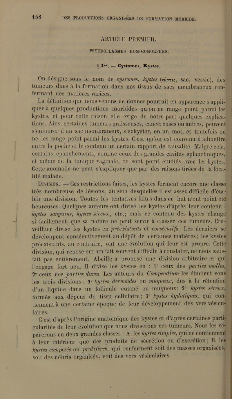 ARTICLE PREMIER. PSEUDOPLASMES HOMOEOMORPI1ES. Ier. — Cystomes, Kystes. On désigne sous le nom de cystomes, kystes (xv<mç, sac, vessie), des tumeurs dues à la formation dans nos tissus de sacs membraneux ren- fermant des matières variées. La définition que nous venons de donner pourrait en apparence s’appli- quer à quelques productions morbides qu’on ne range point parmi les kystes, et pour cette raison elle exige de notre part quelques explica- tions. Ainsi certaines tumeurs graisseuses, cancéreuses ou autres, peuvent s’entourer d’un sac membraneux, s’enkyster, en un mot, et toutefois on ne les range point parmi les kystes. C’est qu’on est convenu d’admettre entre la poche eL le contenu un certain rapport de causalité. Malgré cela, certains épanchements, comme ceux des grandes cavités splanchniques, et même de la tunique vaginale, ne sont point étudiés avec les kystes. Cette anomalie ne peut s’expliquer que par des raisons tirées de la loca- lité malade. Division. — Ces restrictions faites, les kystes forment encore une classe très nombreuse de lésions, au sein desquelles il est assez difficile d’éta- blir une division. Toutes les tentatives faites dans ce but n’ont point été heureuses. Quelques auteurs ont divisé les kystes d’après leur contenu : kystes sanguins, kystes séreux, etc.; mais ce contenu des kystes change si facilement, que sa nature ne peut servir à classer ces tumeurs. Cru- veilhier divise les kystes en préexistants et consécutifs. Les derniers se développent consécutivement au dépôt de certaines matières; les kystes préexistants, au contraire, ont une évolution qui leur est propre. Cette division, qui repose sur un fait souvent difficile à constater, ne nous satis- fait pas entièrement. Abeille a proposé une division arbitraire et qui l’engage fort peu. Il divise les kystes en : 1° ceux des parties molles, 2° ceux des parties dures. Les auteurs du Compendium les étudient sous les trois divisions : lu kystes dermoïdes ou muqueux, dus à la rétention d’un liquide dans un follicule cutané ou muqueux; 2° kystes séreux, formés aux dépens du tissu cellulaire; 3° kystes hydatiques, qui con- tiennent à une certaine époque de leur développement des vers vésicu- laires. C’est d’après l’origine anatomique des kystes cl d’après certaines parti- cularités de leur évolution que nous diviserons ces tumeurs. Nous les sé- parerons en deux grandes classes : A. les kystes simples, qui ne contiennent à leur intérieur que des produits de sécrétion ou d’excrétion; R. les kystes composés ou prolifères, qui renferment soit des masses organisées, soit des débris organisés, soit des vers vésiculaires.