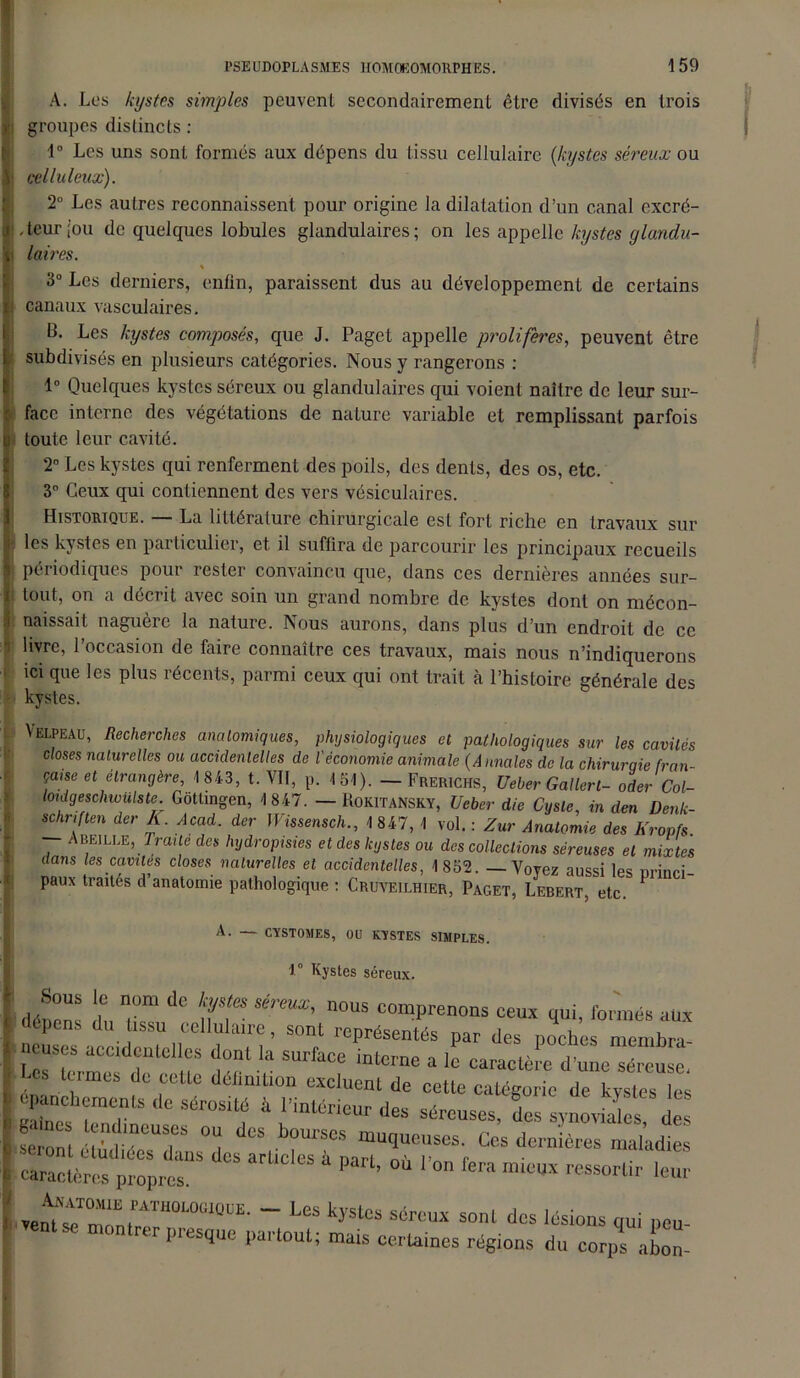 A. Los kystes simples peuvent secondairement être divisés en trois y groupes distincts : 1° Les uns sont formés aux dépens du tissu cellulaire (kystes séreux ou iicelluleux). 2° Les autres reconnaissent pour origine la dilatation d’un canal excré- teur [ou de quelques lobules glandulaires; on les appelle kystes glandu- laires. 3° Les derniers, enfin, paraissent dus au développement de certains canaux vasculaires. B. Les kystes composés, que J. Paget appelle proliférés, peuvent être subdivisés en plusieurs catégories. Nous y rangerons : 1° Quelques kystes séreux ou glandulaires qui voient naître de leur sur- face interne des végétations de nature variable et remplissant parfois toute leur cavité. 2° Les kystes qui renferment des poils, des dents, des os, etc. 3° Ceux qui contiennent des vers vésiculaires. ! Historique. — La littérature chirurgicale est fort riche en travaux sur les kystes en particulier, et il suflira de parcourir les principaux recueils périodiques pour rester convaincu que, dans ces dernières années sur- tout, on a décrit avec soin un grand nombre de kystes dont on mécon- i naissait naguère la nature. Nous aurons, dans plus d’un endroit de ce i livre, l’occasion de faire connaître ces travaux, mais nous n’indiquerons ici que les plus récents, parmi ceux qui ont trait à l’histoire générale des Velpeau, Recherches anatomiques, physiologiques et pathologiques sur les cavités closes naturelles ou accidentelles de l'économie animale (Annales de la chiruraie fmn- kystes. A. — CYSTOMES, OU KYSTES SIMPLES * 1° Kystes séreux. Anatomie pathologique. — Les I ventse montrer presque partout; j ouiua ùum uus lésions qui peu- ; mais certaines régions du corps abon-