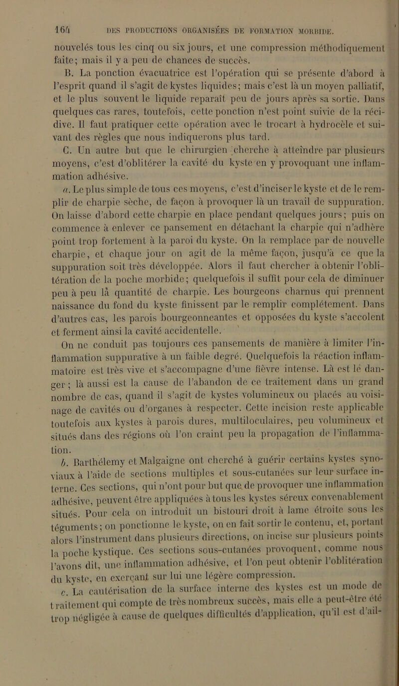 nouvelés tous les cinq ou six jours, et une compression méthodiquement faite; mais il y a peu de chances de succès. B. La ponction évacuatrice est l’opération qui se présente d’abord à l’esprit quand il s’agit de kystes liquides; mais c’est là un moyen palliatif, et le plus souvent le liquide reparaît peu de jours après sa sortie. Dans quelques cas rares, toutefois, cette ponction n’est point suivie de la réci- dive. Il faut pratiquer cette opération avec le trocart à hydrocèle et sui- vant des règles que nous indiquerons plus tard. C. Un autre but que le chirurgien cherche à atteindre par plusieurs moyens, c’est d’oblitérer la cavité du kyste en y provoquant une inflam- mation adhésive. a. Le plus simple de tous ces moyens, c’est d’inciser le kyste cl de le rem- plir de charpie sèche, de façon à provoquer là un travail de suppuration. On laisse d’abord cette charpie en place pendant quelques jours; puis on commence à enlever ce pansement en détachant la charpie qui n’adhère point trop fortement à la paroi du kyste. On la remplace par de nouvelle charpie, et chaque jour on agit de la même façon, jusqu’à ce que la suppuration soit très développée. Alors il faut chercher à obtenir l’obli- tération de la poche morbide; quelquefois il suffit pour cela de diminuer peu à peu là quantité de charpie. Les bourgeons charnus qui prennent naissance du fond du kyste finissent par le remplir complètement. Dans d’autres cas, les parois hourgeonneantes et opposées du kyste s’accolent et ferment ainsi la cavité accidentelle. On ne conduit pas toujours ces pansements de manière à limiter l’in- flammation suppurative à un faible degré. Quelquefois la réaction inflam- matoire est très vive et s’accompagne d’une fièvre intense. Là est lé dan- ger ; là aussi est la cause de l’abandon de ce traitement dans un grand nombre de cas, quand il s’agit de kystes volumineux ou placés au voisi- nage de cavités ou d’organes à respecter. Cette incision reste applicable toutefois aux kystes à parois dures, multiloculaires, peu volumineux et situés dans des régions où l’on craint peu la propagation de l’inflamma- tion. b. Barthélemy c.tMalgaignc ont cherché à guérir certains kystes syno- viaux à l’aide de sections multiples et sous-cutanées sur leur surface in- terne. Ces sections, qui n’ont pour but que de provoquer une inflammation adhésive, peuvent être appliquées à tous les kystes séreux convenablement situés. Pour cela on introduit un bistouri droit à lame étroite sous les téguments; on ponctionne le kyste, on en fait sortir le contenu, et, portant alors l’instrument dans plusieurs directions, on incise sur plusieurs points la poche kystique. Ces sections sous-cutanées provoquent, comme nous l’avons dit, une inflammation adhésive, et l’on peut obtenir l’oblitération du kyste, en exerçant sur lui une légère compression. c. La cautérisation de la surface interne des kystes est un mode de traitement qui compte de très nombreux succès, mais elle a peut-être été trop négligée à cause de quelques difficultés d’application, qu'il est d ail-