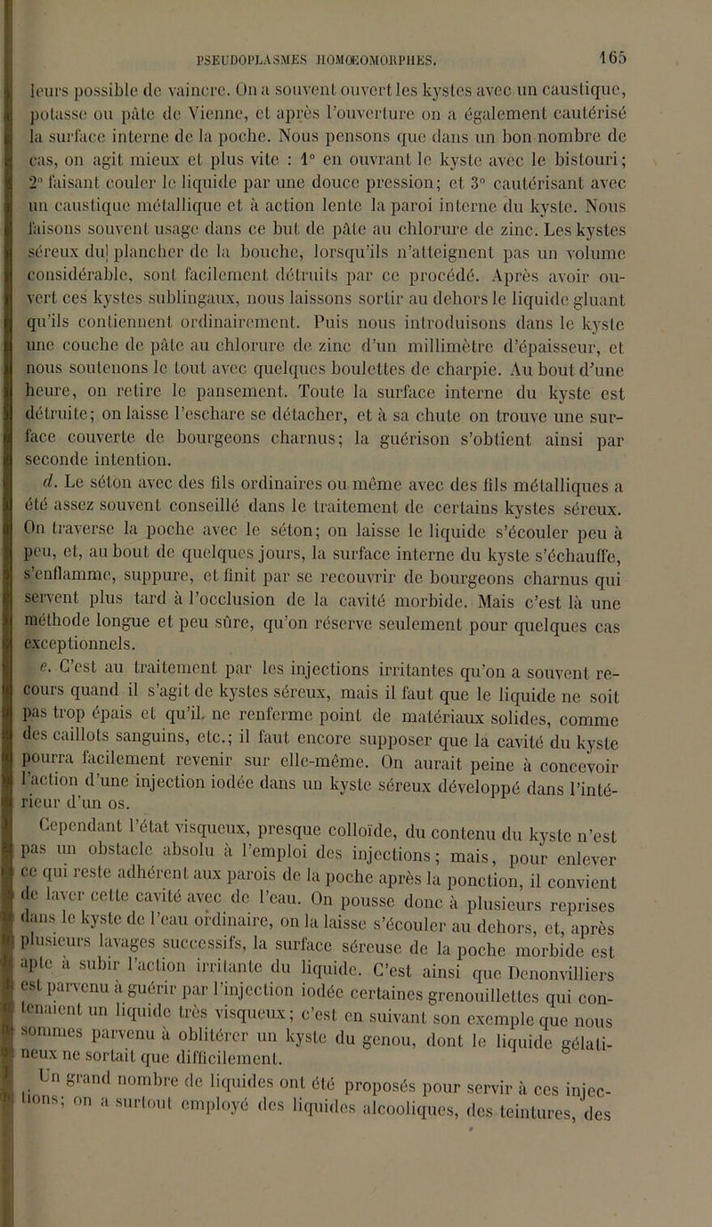 leurs possible (le vaincre. On a souvent ouvert les kystes avec un caustique, potasse ou pâte de Vienne, et après l’ouverture on a également cautérisé la surface interne de la poche. Nous pensons que dans un bon nombre de cas, on agit mieux et plus vite : 1° en ouvrant le kyste avec le bistouri; 2 faisant couler le liquide par une douce pression; et 3° cautérisant avec un caustique métallique et à action lente la paroi interne du kyste. Nous faisons souvent usage dans ce but de pâte au chlorure de zinc. Les kystes séreux du] plancher de la bouche, lorsqu’ils n’atteignent pas un volume considérable, sont facilement détruits par ce procédé. Après avoir ou- vert ces kystes sublingaux, nous laissons sortir au dehors le liquide gluant qu’ils contiennent ordinairement. Puis nous introduisons dans le kyste une couche de pâte au chlorure de zinc d’un millimètre d’épaisseur, et nous soutenons le tout avec quelques boulettes de charpie. Au bout d’une heure, on retire le pansement. Toute la surface interne du kyste est détruite; on laisse l’eschare se détacher, et à sa chute on trouve une sur- face couverte de bourgeons charnus; la guérison s’obtient ainsi par seconde intention. cl. Le séton avec des fils ordinaires ou même avec des fils métalliques a été assez souvent conseillé dans le traitement de certains kystes séreux. On traverse la poche avec le séton; on laisse le liquide s’écouler peu à peu, et, au bout de quelques jours, la surface interne du kyste s’échauffe, s’enflamme, suppure, et finit par se recouvrir de bourgeons charnus qui servent plus tard à l’occlusion de la cavité morbide. Mais c’est là une méthode longue et peu sûre, qu’on réserve seulement pour quelques cas exceptionnels. e. C’est au traitement par les injections irritantes qu’on a souvent re- cours quand il s’agit de kystes séreux, mais il faut que le liquide ne soit pas trop épais et qu’il, ne renferme point de matériaux solides, comme des caillots sanguins, etc.; il faut encore supposer que la cavité du kyste Pourra facilement revenir sur elle-même. On aurait peine à concevoir l’action d’une injection iodée dans un kyste séreux développé dans l’inté- rieur d’un os. Cependant 1 état visqueux, presque colloïde, du contenu du kyste n’est pas un obstacle absolu à l’emploi des injections; mais, pour enlever 00 CIU1 reste adhérent aux parois de la poche après la ponction, il convient de laver cette cavité avec de l’eau. On pousse donc à plusieurs reprises dans le kyste de l’eau ordinaire, on la laisse s’écouler au dehors, et, après plusieurs lavages successifs, la surface séreuse de la poche morbide est apte a subir l’action irritante du liquide. C’est ainsi que Denonvilliers est parvenu a guérir par l’injection iodée certaines grenouillettes qui con- tenaient un liquide très visqueux; c’est en suivant son exemple que nous sommes parvenu à oblitérer un kyste du genou, dont le liquide gélati- neux ne sortait que difficilement. Un grand nombre de liquides ont été proposés pour servir à ces injec- tions; on a surtout employé des liquides alcooliques, des teintures, des