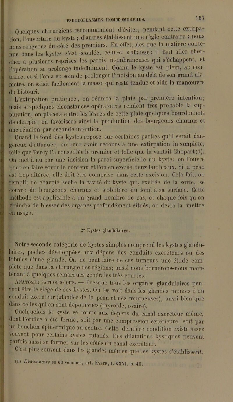 PSEUDOPLASMES IIOMOEOMORPIEES. * D ' i Quelques chirurgiens recommandent d’éviter, pendant cette extirpa- tion, l’ouverture du kyste ; d’autres établissent une règle contraire : nous nous rangeons du côté des premiers. En effet, dès que la matière conte- nue dans les kystes s’est écoulée, celui-ci s’affaisse ; il faut aller cher- cher à plusieurs reprises les parois membraneuses qui s’échappent, et l’opération se prolonge indéfiniment. Quand le kyste est plein, au con- traire, et si l’on a eu soin de prolonger l’incision au delà de son grand dia- mètre, on saisit facilement la masse qui reste tendue et aide la manœuvre du bistouri. L’extirpation pratiquée, on réunira la plaie par première intention ; mais si‘quelques ciconstances opératoires rendent très probable la sup- puration, on placera entre les lèvres de cette plaie quelques bourdonnets de charpie; on favorisera ainsi la production des bourgeons charnus et une réunion par seconde intention. Quand le fond des kystes repose sur certaines parties qu’il serait dan- gereux d’attaquer, on peut avoir recours à une extirpation incomplète, telle que Percy l’a conseillée le premier et telle que la vantait Chopart(l). On met à nu par une incision la paroi superficielle du kyste; on l’ouvre pour en faire sortir le contenu et l’on en excise deux lambeaux. Si la peau est trop altérée, elle doit être comprise dans cette excision. Cela fait, on remplit de charpie sèche la cavité du kyste qui, excitée de la sorte, se couvre de bourgeons charnus et s’oblitère du fond à sa surface. Cette méthode est applicable à un grand nombre de cas, et chaque fois qu’on craindra de blesser des organes profondément situés, on devra la mettre en usage. 2° Kystes glandulaires. 0 i;i Notre seconde catégorie de kystes simples comprend les kystes glandu- laires, poches développées aux dépens des conduits excréteurs ou des lobules d’une glande. On ne peut faire de ces tumeurs une étude com- plète que dans la chirurgie des régions; aussi nous bornerons-nous main- tenant à quelques remarques générales très courtes. Anatomie pathologique. — Presque tous les organes glandulaires peu- vent être le siège de ces kystes. On les voit dans les glandes munies d’un conduit excréteur (glandes de la peau et des muqueuses), aussi bien que dans celles qui en sont dépourvues (thyroïde, ovaire). Quelquefois le kyste se forme aux dépens du canal excréteur même, dont 1 orifice a été fermé, soit par une compression extérieure, soit par un bouchon épidermique au centre. Cette dernière condition existe assez souvent pour certains kystes cutanés. Des dilatations kystiques peuvent parfois aussi se former sur les côtés du canal excréteur. Cest plus souvent dans les glandes mêmes que les kystes s’établissent.
