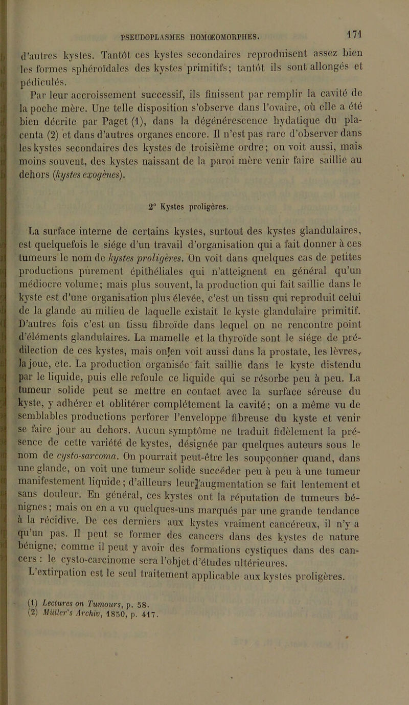 wmmmmaamm h *( * d'autres kystes. Tantôt ces kystes secondaires reproduisent assez bien les formes sphéroïdales des kystes primitifs; tantôt ils sont allongés et pédiculés. Par leur accroissement successif, ils finissent par remplir la cavité de la poche mère. Une telle disposition s’observe dans l’ovaire, où elle a été bien décrite par Pagct (1), dans la dégénérescence hydatique du pla- centa (2) et dans d’autres organes encore. Il n’est pas rare d’observer dans les kystes secondaires des kystes de troisième ordre; on voit aussi, mais moins souvent, des kystes naissant de la paroi mère venir faire saillie au dehors (kystes exogènes). 2° Kystes proligères. La surface interne de certains kystes, surtout des kystes glandulaires, est quelquefois le siège d’un travail d’organisation qui a fait donner à ces tumeurs le nom de kystes proligères. On voit dans quelques cas de petites productions purement épithéliales qui n’atteignent en général qu’un médiocre volume; mais plus souvent, la production qui fait saillie dans le kyste est d’une organisation plus élevée, c’est un tissu qui reproduit, celui de la glande au milieu de laquelle existait le kyste glandulaire primitif. D’autres fois c’est un tissu fibroïde dans lequel on ne rencontre point d’éléments glandulaires. La mamelle et la thyroïde sont le siège de pré- dilection de ces kystes, mais onjen voit aussi dans la prostate, les lèvres,- la joue, etc. La production organisée fait saillie dans le kyste distendu par le liquide, puis elle refoule ce liquide qui se résorbe peu à peu. La tumeur solide peut se mettre en contact avec la surface séreuse du kyste, y adhérer et oblitérer complètement la cavité ; on a môme vu de semblables productions perforer l’enveloppe fibreuse du kyste et venir se faire jour au dehors. Aucun symptôme ne traduit fidèlement la pré- sence de cette variété de kystes, désignée par quelques auteurs sous le nom de cysto-sarcoma. On pourrait peut-être les soupçonner quand, dans une glande, on voit une tumeur solide succéder peu à peu à une tumeur manifestement liquide ; d’ailleurs leurj'augmentation se fait lentement et sans douleur. En général, ces kystes ont la réputation de tumeurs bé- nignes ; mais on en a vu quelques-uns marqués par une grande tendance à la récidive. De ces derniers aux kystes vraiment cancéreux, il n’y a qu un pas. Il peut se lormer des cancers dans des kystes de nature bénigne, comme il peut, y avoir des formations cystiques dans des can- cers : le cysto-carcinome sera l’objet d’études ultérieures. L extirpation est le seul traitement applicable aux kystes proligères. (1) Lectures on Tumours, p. 58. (2) Muller's Archiv, 1850, p. 417.