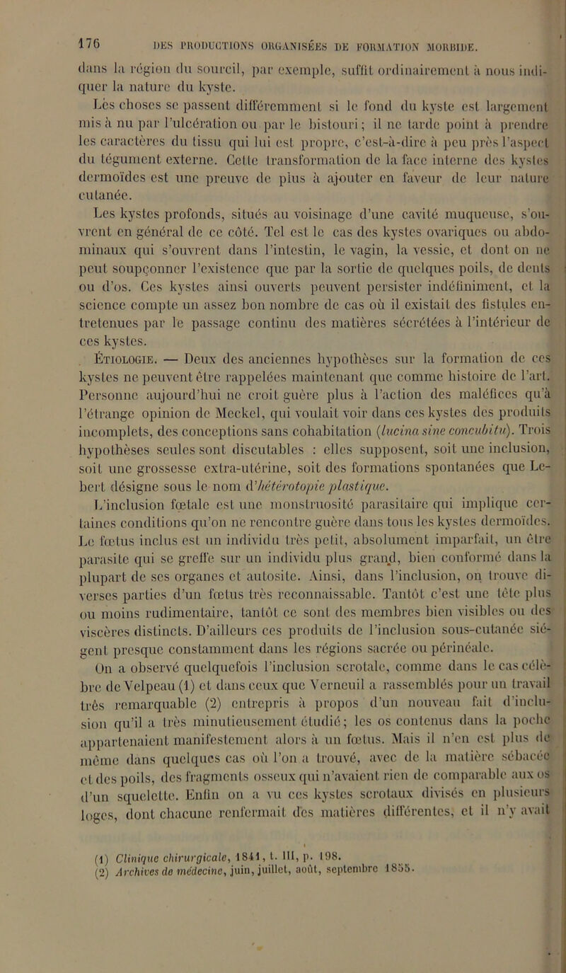 i dans la région du sourcil, par exemple, suffil ordinairement il nous indi- quer la nature du kyste. Les choses se passent différemment si le fond du kyste est largement misa nu par l’ulcération ou par le bistouri; il ne tarde point à prendre les caractères du tissu qui lui est propre, c’est-à-dire à peu près l’aspect du tégument externe. Cette transformation de la face interne des kystes dermoïdes est une preuve de plus à ajouter en faveur de leur nature cutanée. Les kystes profonds, situés au voisinage d’une cavité muqueuse, s’ou- vrent en général de ce côté. Tel est le cas des kystes ovariques ou abdo- minaux qui s’ouvrent dans l’intestin, le vagin, la vessie, et dont on ne peut soupçonner l’existence que par la sortie de quelques poils, de dents ou d’os. Ces kystes ainsi ouverts peuvent persister indéfiniment, et la science compte un assez bon nombre de cas où il existait des fistules en- tretenues par le passage continu des matières sécrétées à l’intérieur de ces kystes. Étiologie. — Deux des anciennes hypothèses sur la formation de ces kystes ne peuvent être rappelées maintenant que comme histoire de l’art. Personne aujourd’hui ne croit guère plus à l’action des maléfices qu'à l’étrange opinion de Mcckel, qui voulait voir dans ces kystes des produits incomplets, des conceptions sans cohabitation (lucina sine concubitu). Trois hypothèses seules sont discutables : elles supposent, soit une inclusion, soit une grossesse extra-utérine, soit des formations spontanées que Le- bert désigne sous le nom d’hétérotopie plastique. L’inclusion fœlalc csL une monstruosité parasitaire qui implique cer- taines conditions qu’on ne rencontre guère dans tous les kystes dermoïdes. Le fœtus inclus est un individu très petit, absolument imparfait, un être parasite qui se greffe sur un individu plus grand, bien conformé dans la plupart de scs organes et autosile. Ainsi, dans l’inclusion, on trouve di- verses parties d’un fœtus très reconnaissable. Tantôt c’est une tète plus ou moins rudimentaire, tantôt ce sont des membres bien visibles ou des viscères distincts. D’ailleurs ces produits de l’inclusion sous-cutanée siè- gent presque constamment dans les régions sacrée ou périnéale. On a observé quelquefois l’inclusion scrotale, comme dans le cas célè- bre de Velpeau (1) et dans ceux que Verncuil a rassemblés pour un travail très remarquable (2) entrepris à propos d’un nouveau fait d'inclu- sion qu’il a très minutieusement étudié; les os contenus dans la poche appartenaient manifestement alors à un fœtus. Mais il n’en est plus de même dans quelques cas où l’on a trouvé, avec de la matière sébacée et des poils, des fragments osseux qui n’avaient rien de comparable aux os d’un squelette. Enfin on a vu ces kystes scrotaux divisés en plusieurs loges, dont chacune renfermait des matières différentes, et il n’y avait i (1) Clinique chirurgicale, 1841[, t. 111, p. 198. (2) Archives do médecine, juin, juillet, août, septembre 1855.