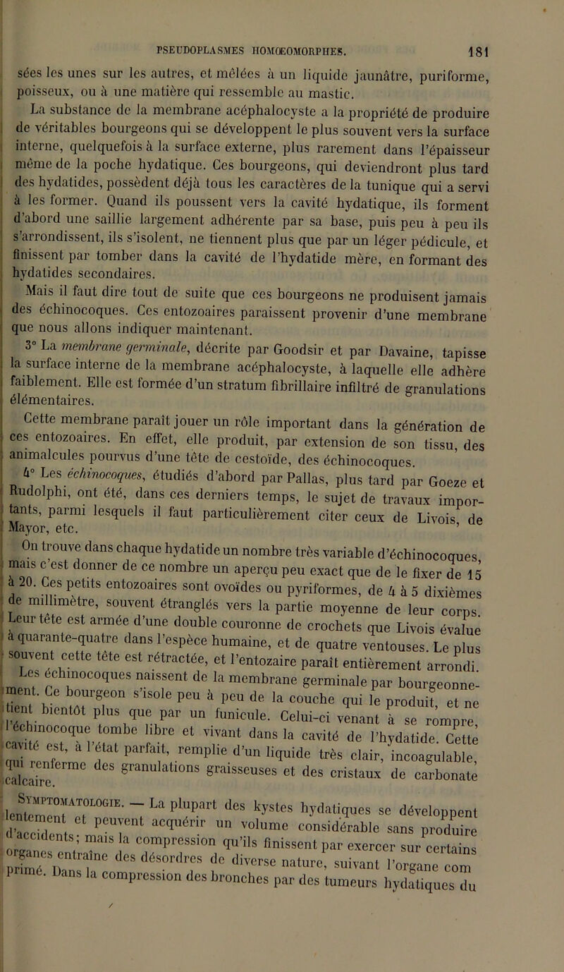 sées les unes sur les autres, et mêlées à un liquide jaunâtre, puriforme, poisseux, ou à une matière qui ressemble au mastic. La substance de la membrane acéphalocyste a la propriété de produire de véritables bourgeons qui se développent le plus souvent vers la surface interne, quelquefois à la surface externe, plus rarement dans l’épaisseur même de la poche hydatique. Ces bourgeons, qui deviendront plus tard des hjdatides, possèdent déjà tous les caractères de la tunique qui a servi à les former. Quand ils poussent vers la cavité hydatique, ils forment d’abord une saillie largement adhérente par sa base, puis peu à peu ils s’arrondissent, ils s’isolent, ne tiennent plus que par un léger pédicule, et finissent par tomber dans la cavité de l’hydatide mère, en formant des hydatides secondaires. Mais il faut dire tout de suite que ces bourgeons ne produisent jamais des échinocoques. Ces entozoaires paraissent provenir d’une membrane que nous allons indiquer maintenant. 3° La membrane germinale, décrite par Goodsir et par Davaine, tapisse la surface interne de la membrane acéphalocyste, à laquelle elle adhère faiblement. Elle est formée d’un stratum fibrillaire infiltré de granulations élémentaires. Cette membrane paraît jouer un rôle important dans la génération de ces entozoaires. En effet, elle produit, par extension de son tissu des animalcules pourvus d’une tête de cestoïde, des échinocoques. 6° Les échinocoques, étudiés d’abord parPallas, plus tard par Goeze et Rudolphi, ont été, dans ces derniers temps, le sujet de travaux impor- tants, parmi lesquels il faut particulièrement citer ceux de Livois de Mayor, etc. ’ On trouve dans chaque hydatideun nombre très variable d’échinocoques mais c’est donner de ce nombre un aperçu peu exact que de le fixer de 15 . Ces petits entozoaires sont ovoïdes ou pyriformes, de k à 5 dixièmes de millimètre, souvent étranglés vers la partie moyenne de leur corps. , eurtete est armée d’une double couronne de crochets que Livois évalue à quarante-quatre dans l’espèce humaine, et de quatre ventouses. Le plus uvent cette tete est rétractée, et l’entozaire paraît entièrement arrondi Les échinocoques naissent de la membrane germinale par bourgeonne- ment. Ce bourgeon s’isole peu à peu de la couche qui le produif et ne l ient bientôt plus que par un funicule. Celui-ci venant è se rompre STT;rbc rel tant dans ia ^ «« cavité est, a 1 étal parfa.t, remplie d’un liquide très clair, incoagulable Scabc Sranulalions 8raisseuses et des cristaux de carbonate irrr La pl;ipart ,ics kystcs « ^«roe»» d’âccbb r, « P 1Cq r Un V0lume considérable sans produire accidents; mais la compression qu’ils finissent par exercer sur certains XeSr„TC d<* déSOrd? dC ature! suivant 1CgZZ P mé. bans la compression des bronches par des tumeurs hydatiques du