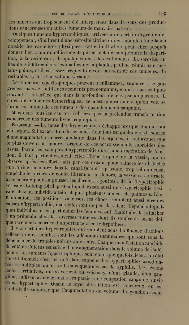 ces tumeurs ont trop souvent élé interprétées dans ;lc sens des produc- tions cancéreuses ou autres tumeurs de mauvaise nature. Quelques tumeurs hypertrophiques, arrivées à un certain degré de dé- veloppement, s’infiltrent d’une sérosité citrine qui en modifie d’une façon notable les caractères physiques. Cette infiltration peut aller jusqu’à donner lieu à un ramollissement qui permet de comprendre la dispari- tion, à la vérité rare, de quelques-unes de ces tumeurs. La sérosité, au lieu de s’infiltrer dans les mailles de la glande, peut se réunir sur cer- tains points, et il est assez fréquent de voir, au sein de ces tumeurs, de véritables kystes d’un volume variable. Les tumeurs hypertrophiques peuvent s’enflammer, suppurer, se gan- grener, mais ce sont là des accidents peu communs, et qui se passent plus souvent à la surface que dans la profondeur de ces pseudoplasmes. 11 en est de même des hémorrhagies ; ce n’est que rarement qu’on voit se former au milieu de ces tumeurs des épanchements sanguins. Mais dans tous les cas on n’observe pas la prétendue transformation cancéreuse des tumeurs hypertrophiques. Étiologie. —La cause des hypertrophies échappe presque toujours au chirurgien. Si l’exagération de certaines fonctions est quelquefois la source d’une augmentation correspondante dans les organes, il faut avouer que le plus souvent on ignore l’origine de ces accroissements morbides des tissus. Parmi les exemples d’hypertrophie due à une exagération de fonc- tion, il faut particulièrement citer l’hypertrophie de la vessie, qu’on observe après les efforts faits par cet organe pour vaincre les obstacles que l’urine rencontre dans le canal.Quand la prostate, trop volumineuse, empêche les urines de couler librement au dehors, la vessie se contracte avec énergie pour en pousser les dernières gouttes : de là l’hypertrophie vésicale. Golding jBird prétend qu’il existe aussi une hypertrophie vési- cale chez un individu atteint depuis plusieurs années de phimosis. L’in- flammation, les positions vicieuses, les chocs, semblent aussi être des causes d’hypertrophie, mais elles sont de peu de valeur. Cependant quel- ques individus, et en particulier les femmes, ont l’habitude de rattacher a un prétendu choc les diverses tumeurs dont ils souffrent; on ne doit que rarement accorder d’importance à cette hypothèse. Il y a certaines hypertrophies qui semblent sous l’influence d’actions réflexes; de ce nombre sont les adénomes mammaires qui sont sous la dépendance de troubles utérins antérieurs. Chaque manifestation morbide du côté de l’utérus est suivie d’une augmentation dans le volume de l’adé- nome. Les tumeurs hypertrophiques sont enfin quelquefois liées à un état constitutionnel; c’est ici qu’il faut rappeler les hypertrophies ganglion- naires multiples qu’on voit dans quelques cas de syphilis. Les lésions lentes, irritatives, qui s’exercent au voisinage d’une glande, d’un gan- glion, suffisent à amener dans ces parties une congestion sanguine suivie d une hypertrophie. Quand le foyer d’irritation est cancéreux, on est en droit de supposer que l’augmentation de volume du ganglion cache U 13