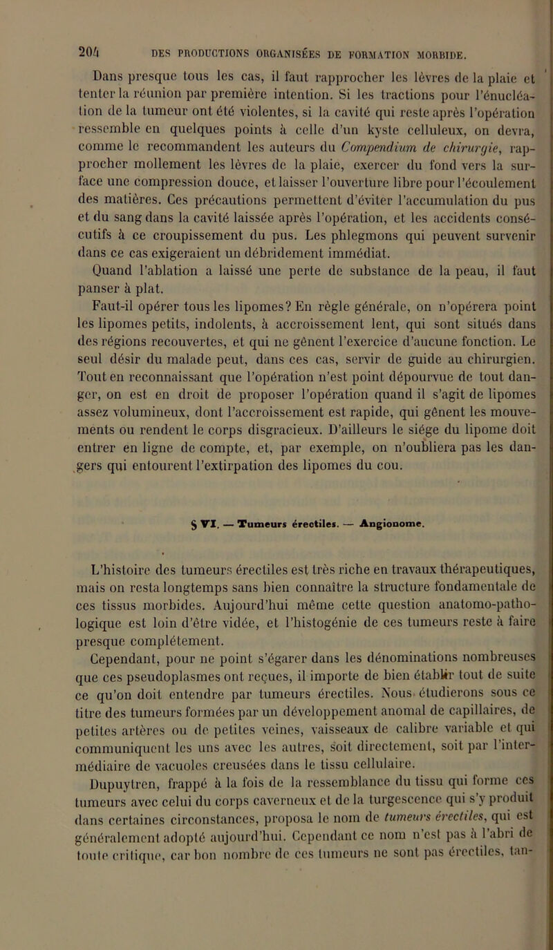 Dans presque tous les cas, il faut rapprocher les lèvres de la plaie et tenter la réunion par première intention. Si les tractions pour l'énucléa- tion de la tumeur ont été violentes, si la cavité qui reste après l’opération ressemble en quelques points à celle d’un kyste celluleux, on devra, comme le recommandent les auteurs du Compendium de chirurgie, rap- procher mollement les lèvres de la plaie, exercer du fond vers la sur- face une compression douce, et laisser l’ouverture libre pour l’écoulement des matières. Ces précautions permettent d’éviter l’accumulation du pus et du sang dans la cavité laissée après l’opération, et les accidents consé- cutifs k ce croupissement du pus. Les phlegmons qui peuvent survenir dans ce cas exigeraient un débridement immédiat. Quand l’ablation a laissé une perte de substance de la peau, il faut panser à plat. Faut-il opérer tous les lipomes? En règle générale, on n’opérera point les lipomes petits, indolents, k accroissement lent, qui sont situés dans des régions recouvertes, et qui ne gênent l’exercice d’aucune fonction. Le seul désir du malade peut, dans ces cas, servir de guide au chirurgien. Tout en reconnaissant que l’opération n’est point dépourvue de tout dan- ger, on est en droit de proposer l’opération quand il s’agit de lipomes assez volumineux, dont l’accroissement est rapide, qui gênent les mouve- ments ou rendent le corps disgracieux. D’ailleurs le siège du lipome doit entrer en ligne de compte, et, par exemple, on n’oubliera pas les dan- gers qui entourent l’extirpation des lipomes du cou. § VI. — Tumeurs érectiles. — Angionome. L’histoire des tumeurs érectiles est très riche en travaux thérapeutiques, mais on resta longtemps sans bien connaître la structure fondamentale de ces tissus morbides. Aujourd’hui même cette question anatomo-patho- logique est loin d’être vidée, et l’histogénie de ces tumeurs reste k faire presque complètement. Cependant, pour ne point s’égarer dans les dénominations nombreuses que ces pseudoplasmes ont reçues, il importe de bien établir tout de suite ce qu’on doit entendre par tumeurs érectiles. Nous étudierons sous ce titre des tumeurs formées par un développement anomal de capillaires, de petites artères ou de petites veines, vaisseaux de calibre variable et qui communiquent les uns avec les autres, soit directement, soit par l’inter- médiaire de vacuoles creusées dans le tissu cellulaire. Dupuylrcn, frappé k la fois de la ressemblance du tissu qui forme ces tumeurs avec celui du corps caverneux et de la turgescence qui s’y produit dans certaines circonstances, proposa le nom de tumeurs érectiles, qui est généralement adopté aujourd’hui. Cependant ce nom n est pas k 1 abri de toute critique, carbon nombre de ces tumeurs ne sont pas érectiles, tan-