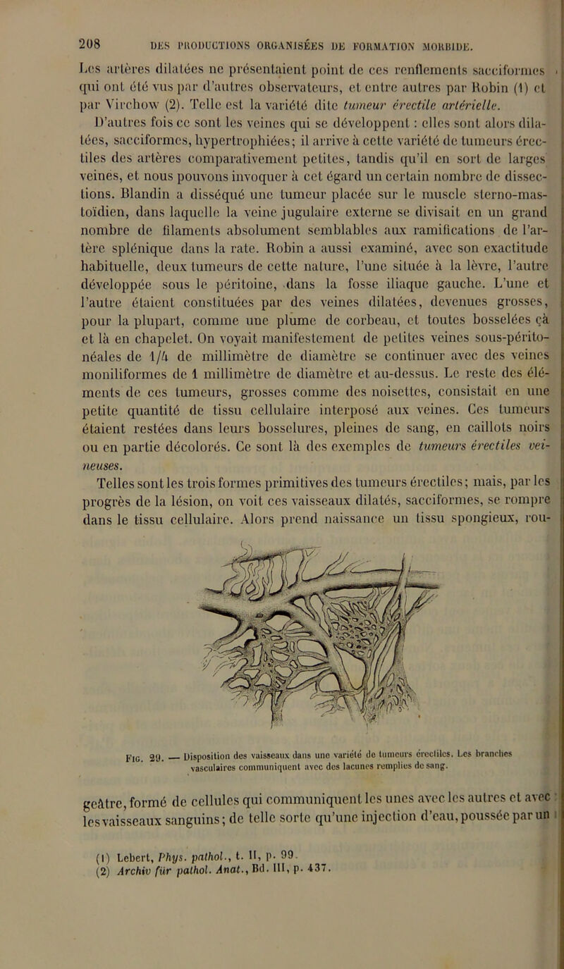 Los artères dilatées ne présentaient point de ces rendements sacciformes ■ qui ont été vus par d’autres observateurs, et entre autres par Robin (1) et par Virchow (2). Telle est la variété dite tumeur érectile artérielle. D’autres fois ce sont les veines qui se développent : elles sont alors dila- tées, sacciformes, hypertrophiées; il arrive à cette variété de tumeurs érec- tiles des artères comparativement petites, tandis qu’il en sort de larges' veines, et nous pouvons invoquer à cet égard un certain nombre de dissec- tions. Blandin a disséqué une tumeur placée sur le muscle slerno-mas- toïdien, dans laquelle la veine jugulaire externe se divisait en un grand nombre de filaments absolument semblables aux ramifications de l’ar- tère splénique dans la rate. Robin a aussi examiné, avec son exactitude habituelle, deux tumeurs de cette nature, l’une située à la lèvre, l’autre développée sous le péritoine, dans la fosse iliaque gauche. L’une et l’autre étaient constituées par des veines dilatées, devenues grosses, pour la plupart, comme une plume, de corbeau, et toutes bosselées çà et là en chapelet. On voyait manifestement de petites veines sous-périto- néales de \/U de millimètre de diamètre se continuer avec des veines moniliformes de 1 millimètre de diamètre et au-dessus. Le reste des élé- ments de ces tumeurs, grosses comme des noisettes, consistait en une petite quantité de tissu cellulaire interposé aux veines. Ces tumeurs étaient restées dans leurs bosselures, pleines de sang, en caillots noirs ou en partie décolorés. Ce sont là des exemples de tumeurs érectiles vei- neuses. Telles sont les trois formes primitives des tumeurs érectiles ; mais, par les progrès de la lésion, on voit ces vaisseaux dilatés, sacciformes, se rompre dans le tissu cellulaire. Alors prend naissance un tissu spongieux, rou- PiG 29. Disposition des vaisseaux dans une variété de tumeurs érccliles. Les branches vasculaires communiquent avec des lacunes remplies de sang. geàtre, formé de cellules qui communiquent les unes avec les autres et avec lesvaisseaux sanguins; de telle sorte qu’une injection d’eau, poussée par un (1) Lcbert, Phys, palhol., t. Il, P- 99. (2) Archiv fiir palhol. Anat., Bd- RL P- -137.