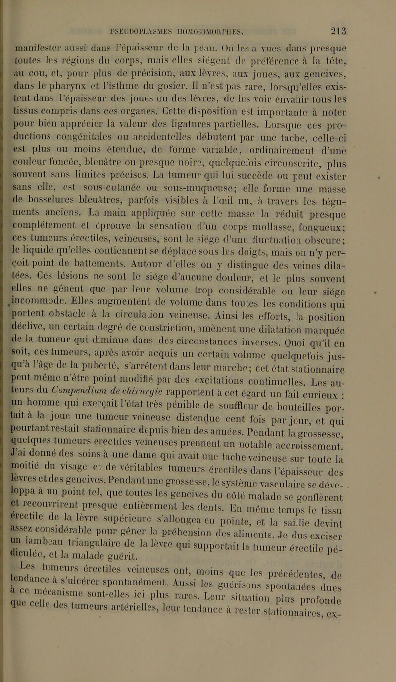 manifester aussi dans l’épaisseur de la peau. On les a vues dans presque toutes les régions du corps, mais elles siègent de préférence à la tète, au cou, et, pour plus de précision, aux lèvres, aux joues, aux gencives, dans le pharynx et l’isthme du gosier. II n’est pas rare, lorsqu’elles exis- tent dans l’épaisseur des joues ou des lèvres, de les voir envahir tous les tissus compris dans ces organes. Cette disposition est importante à noter pour bien apprécier la valeur des ligatures partielles. Lorsque ces pro- ductions congénitales ou accidentelles débutent par une tache, celle-ci est plus ou moins étendue, de forme variable, ordinairement d’une couleur foncée, bleuâtre ou presque noire, quelquefois circonscrite, plus souvent sans limites précises. La tumeur qui lui succède ou peut exister sans elle, est sous-cutanée ou sous-muqueuse; elle forme une masse de bosselures bleuâtres, parfois visibles à l’œil nu, à travers les tégu- ments anciens. La main appliquée sur cette masse la réduit presque complètement et éprouve la sensation d’un corps mollasse, fongueux; ces tumeurs érectiles, veineuses, sont le siège d’une fluctuation obscure; le liquide qu’elles contiennent se déplace sous les doigts, mais on n’y per- çoit point de battements. Autour d’elles on y distingue des veines dila- tées. Ces lésions ne sont le siégé d’aucune douleur, et le plus souvent elles ne gênent que par leur volume trop considérable ou leur siège .incommode. Elles augmentent de volume dans toutes les conditions qui portent obstacle à la circulation veineuse. Ainsi les efforts, la position déclive, un certain degré de constriction, amènent une dilatation marquée de la tumeur qui diminue dans des circonstances inverses. Quoi qu’il en soit, ces tumeurs, après avoir acquis un certain volume quelquefois jus- qu’à l’âge de la puberté, s’arrêtent dans leur marche ; cet état stationnaire peut même n’être point modifié par des excitations continuelles. Les au- teurs du Compendium de chirurgie rapportent à cet égard un fait curieux • un homme qui exerçait l’état très pénible de souffleur de bouteilles por- tait à la joue une tumeur veineuse distendue cent fois par jour, et qui pourtant restait stationnaire depuis bien des années. Pendant la grossesse quelques tumeurs érectiles veineuses prennent un notable accroissement’ J’ai donné des soins à une dame qui avait une tache veineuse sur toute la moitié du visage et de véritables tumeurs érectiles dans l’épaisseur des evres et des gencives. Pendant une grossesse, le système vasculaire se déve- loppa a un point tel, que toutes les gencives du côté malade se gonflèrent et recouvrirent presque entièrement les dents. En même temps le tissu érectile de la lèvre supérieure s’allongea en pointe, et la saillie devint assez considérable pour gêner la préhension des aliments. Je dus exciser un ambeau triangulaire de la lèvre qui supportait la tumeur érectile pé- uicuiée, et la malade guérit, lemhn,S ?reCtileS VCiCUSCS 011t’ moins 1« précédentes, de nda et, ulcérer spontanément. Aussi les guérisons spontanées duos aue crifc TT SOnUelleS ,id P'm rarcs- kmr situation plus profonde 1 des tumeurs artérielles, leur tendance à rester stationnaires, ex-