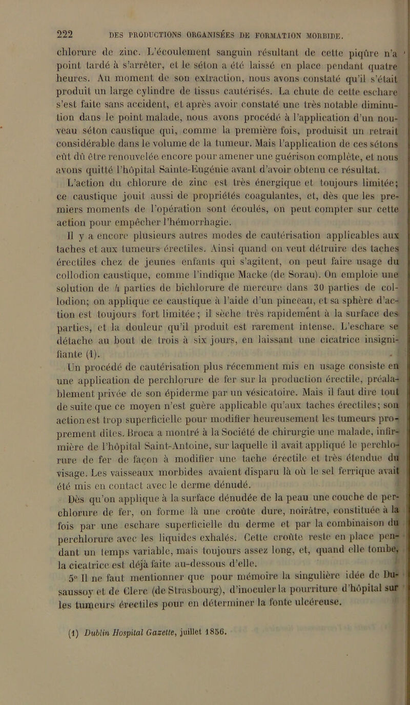 chlorure de zinc. L’écoulement sanguin résultant de cette piqûre n’a 1 point lardé à s’arrêter, et le séton a été laissé en place pendant quatre heures. Au moment de son extraction, nous avons constaté qu’il s’était produit un large cylindre de tissus cautérisés. La chute de cette eschare s’est faite sans accident, et après avoir constaté une très notable diminu- tion dans le point malade, nous avons procédé à l’application d’un nou- veau séton caustique qui, comme la première fois, produisit un retrait considérable dans le volume de la tumeur. Mais l’application de ces sétons eût dû être renouvelée encore pour amener une guérison complète, et nous avons quitté l’hôpital Sainte-Eugénie avant d’avoir obtenu ce résultat. L’action du chlorure de zinc est très énergique et toujours limitée; ce caustique jouit aussi de propriétés coagulantes, et, dès que les pre- miers moments de l’opération sont écoulés, on peut compter sur cette action pour empêcher l’hémorrhagie. Il y a encore plusieurs autres modes de cautérisation applicables aux taches et aux tumeurs érectiles. Ainsi quand on veut détruire des taches érectiles chez de jeunes enfants qui s’agitent, on peut faire usage du collodion caustique, comme l’indique Macke (de Sorau). On emploie une solution de h parties de bichlorure de mercure dans 30 parties de col- lodion; on applique ce caustique à l’aide d’un pinceau, et sa sphère d’ac- tion est toujours fort limitée; il sèche très rapidement à la surface des parties, et la douleur qu’il produit est rarement intense. L’eschare se détache au bout de trois à six jours, en laissant une cicatrice insigni- fiante (1). Un procédé de cautérisation plus récemment mis en usage consiste en une application de perchlorure de fer sur la production érectile, préala- blement privée de son épiderme par un vésicatoire. Mais il faut dire tout de suite que ce moyen n’est guère applicable qu’aux taches érectiles; son action est trop superficielle pour modifier heureusement les tumeurs pro- prement dites. Broca a montré à la Société de chirurgie une malade, infir- mière de l’hôpital Saint-Antoine, sur laquelle il avait appliqué le perchlo- rure de fer de façon à modifier une tache érectile et très étendue du visage. Les vaisseaux morbides avaient disparu là où le sel ferrique avait été mis en contact avec le derme dénudé. Dès qu’on applique à la surface dénudée de la peau une couche de per- chlorure de fer, on forme là une croûte dure, noirâtre, constituée a la fois par une eschare superficielle du derme et par la combinaison du perchlorure avec les liquides exhalés. Cette croûte reste en place pen- dant un temps variable, mais toujours assez long, et, quand elle tombe, la cicatrice est déjà faite au-dessous d’elle. 5° Il ne faut mentionner que pour mémoire la singulière idée de Du- saussoy et de Clerc (de Strasbourg), d’inoculer la pourriture d hôpital sur les tumeurs érectiles pour en déterminer la tonte ulcéreuse. (1) Dublin Hospital Gazette, juillet 1856.