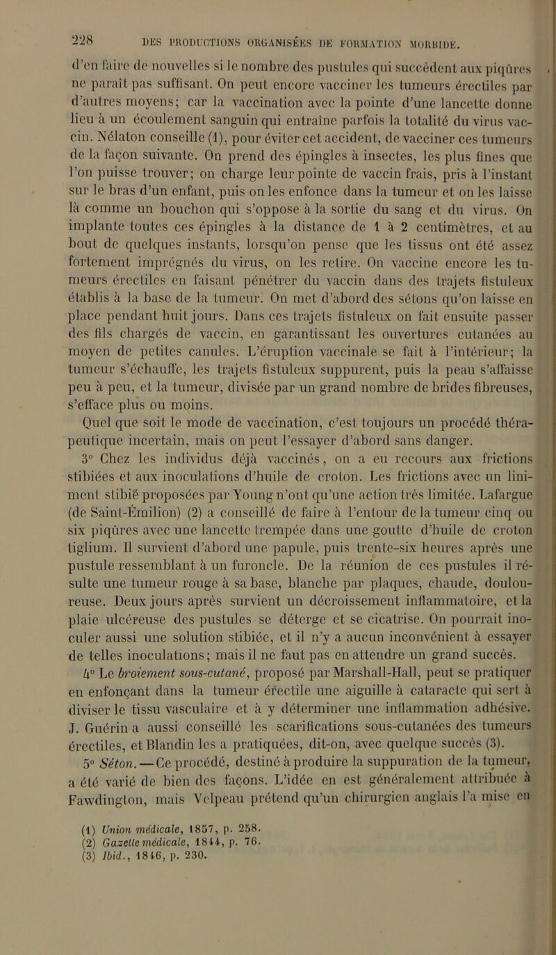 d’on faire do nouvelles si le nombre des pustules qui succèdent aux piqûres . ne parait pas suffisant. On peut encore vacciner les tumeurs érectiles par d’autres moyens; car la vaccination avec la pointe d’une lancette donne lieu à un écoulement sanguin qui entraîne parfois la totalité du virus vac- cin. Nélaton conseille (1), pour éviter cet accident, de vacciner ces tumeurs de la façon suivante. On prend des épingles à insectes, les plus fines que l’on puisse trouver; on charge leur pointe de vaccin frais, pris à l’instant sur le bras d’un enfant, puis on les enfonce dans la tumeur et on les laisse là comme un bouchon qui s’oppose à la sortie du sang et du virus. On implante toutes ces épingles à la distance de 1 à 2 centimètres, et au bout de quelques instants, lorsqu’on pense que les tissus ont été assez fortement imprégnés du virus, on les retire. On vaccine encore les tu- meurs érectiles en faisant pénétrer du vaccin dans des trajets fistuleux établis à la base de la tumeur. On met d’abord des sétons qu’on laisse en place pendant huit jours. Dans ces trajets fistuleux on fait ensuite passer des fils chargés de vaccin, en garantissant les ouvertures cutanées au moyen de petites canules. L’éruption vaccinale se fait à l’intérieur; la tumeur s’échauffe, les trajets fistuleux suppurent, puis la peau s’affaisse peu à peu, et la tumeur, divisée par un grand nombre de brides fibreuses, s'efface plus ou moins. Quel que soit le mode de vaccination, c’est toujours un procédé théra- peutique incertain, mais on peut l’essayer d’abord sans danger. 3° Chez les individus déjà vaccinés, on a eu recours aux frictions slibiées et aux inoculations d’huile de croton. Les frictions avec un Uni- ment stibié proposées par Young iront qu’une action très limitée. Lafargue (de Saint-Émilion) (2) a conseillé de faire à l’entour de la tumeur cinq ou six piqûres avec une lancette trempée dans une goutte d’huile de croton tiglium. 11 survient d’abord une papule, puis trente-six heures après une pustule ressemblant à un furoncle. De la réunion de ces pustules il ré- sulte une tumeur rouge à sa base, blanche par plaques, chaude, doulou- reuse. Deux jours après survient un décroissement inflammatoire, et la plaie ulcéreuse des pustules se déterge et se cicatrise. On pourrait ino- culer aussi une solution stibiée, et il n’y a aucun inconvénient à essayer de telles inoculations; mais il ne faut pas en attendre un grand succès. U° Le broiement sous-cutané, proposé par Marshall-Hall, peut se pratiquer en enfonçant dans la tumeur érectile une aiguille à cataracte qui sert à diviser le tissu vasculaire et à y déterminer une inflammation adhésive. J. Guérin a aussi conseillé les scarifications sous-cutanées des tumeurs érectiles, et Blandin les a pratiquées, dit-on, avec quelque succès (3). 5° Séton. — Ce procédé, destiné à produire la suppuration de la tumeur, a été varié de bien des façons. L’idée en est généralement attribuée à Fawdington, mais Velpeau prétend qu’un chirurgien anglais l’a mise en (1) Union médicale, 1857, p. 258. (2) Gazelle médicale, 1844, p. 76.
