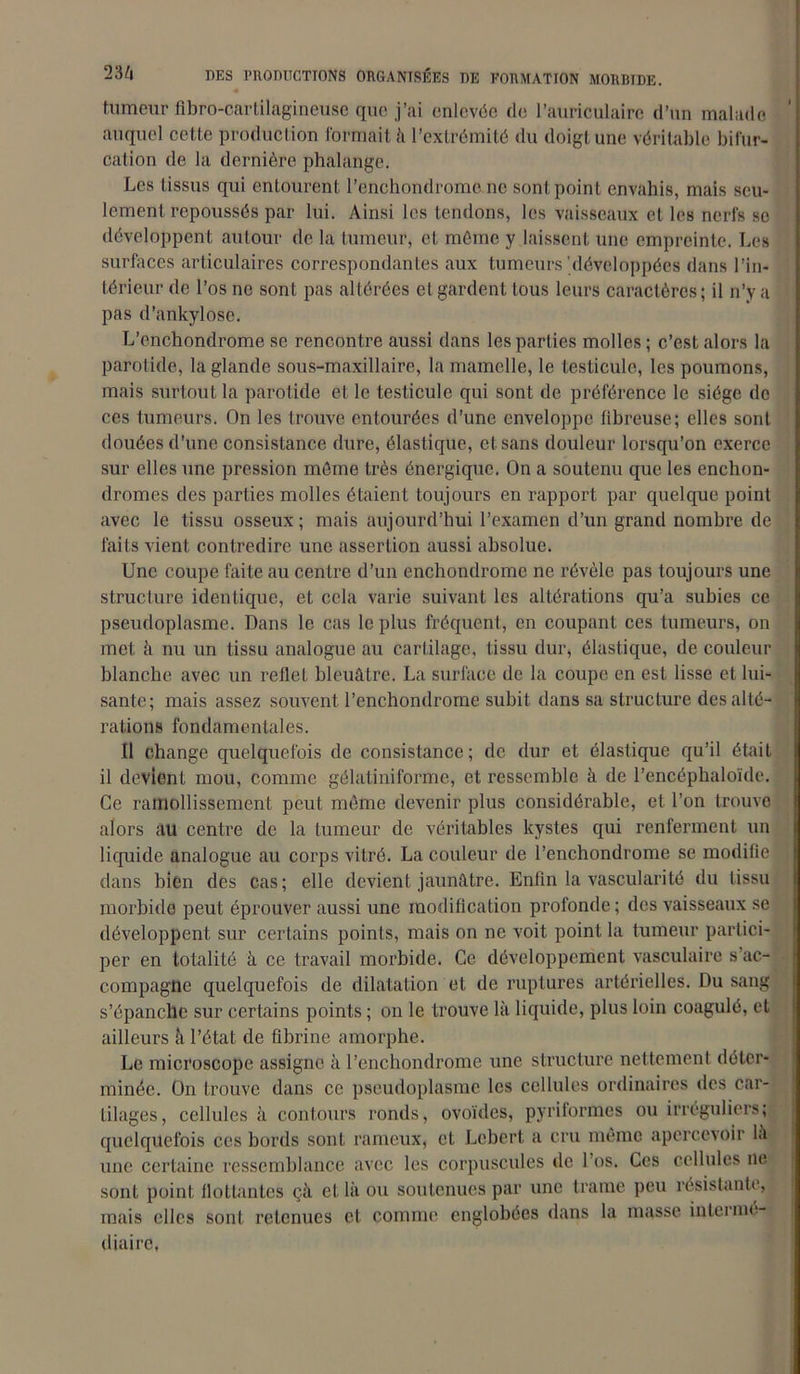 tumeur fibro-cartilagineuse que j’ai enlevée île l’auriculaire d’un malade auquel cette production formait à l’extrémité du doigt une véritable bifur- cation de la dernière phalange. Les tissus qui entourent l’enchondromo ne sont point envahis, mais seu- lement repoussés par lui. Ainsi les tendons, les vaisseaux et les nerfs se développent autour de la tumeur, et môme y laissent une empreinte. Les surfaces articulaires correspondantes aux tumeurs'développées dans l’in- térieur de l’os ne sont pas altérées et gardent tous leurs caractères; il n’y a pas d’ankylosc. L’enchondrome se rencontre aussi dans les parties molles ; c’est alors la parotide, la glande sous-maxillaire, la mamelle, le testicule, les poumons, mais surtout la parotide et le testicule qui sont de préférence le siège de ces tumeurs. On les trouve entourées d’une enveloppe fibreuse; elles sont douées d’une consistance dure, élastique, et sans douleur lorsqu’on exerce sur elles une pression môme très énergique. On a soutenu que les enchon- dromes des parties molles étaient toujours en rapport par quelque point avec le tissu osseux; mais aujourd’hui l’examen d’un grand nombre de faits vient contredire une assertion aussi absolue. Une coupe faite au centre d’un enchondrome ne révèle pas toujours une structure identique, et cela varie suivant les altérations qu’a subies ce pseudoplasme. Dans le cas le plus fréquent, en coupant ces tumeurs, on met à nu un tissu analogue au cartilage, tissu dur, élastique, de couleur blanche avec un reflet bleuâtre. La surface de la coupe en est lisse et lui- sante; mais assez souvent l’enchondrome subit dans sa structure des alté- rations fondamentales. Il change quelquefois de consistance; de dur et élastique qu’il était il devient mou, comme gélatiniforme, et ressemble à de l’encéphaloïde. Ce ramollissement peut même devenir plus considérable, et l’on trouve alors au centre de la tumeur de véritables kystes qui renferment un liquide analogue au corps vitré. La couleur de l’enchondrome se modifie dans bien des cas ; elle devient jaunâtre. Enfin la vascularité du tissu morbide peut éprouver aussi une modification profonde ; des vaisseaux se développent sur certains points, mais on ne voit point la tumeur partici- per en totalité à ce travail morbide. Ce développement vasculaire s’ac- compagne quelquefois de dilatation et de ruptures artérielles. Du sang s’épanche sur certains points ; on le trouve là liquide, plus loin coagulé, et ailleurs à l’état de fibrine amorphe. Le microscope assigne à l’enchondrome une structure nettement déter- minée. On trouve dans ce pseudoplasme les cellules ordinaires des car- tilages, cellules à contours ronds, ovoïdes, pyriformes ou irréguliers; quelquefois ces bords sont rameux, et Lcbert. a cru même apercevoir là une certaine ressemblance avec les corpuscules de l os. Ces cellules ne sont point flottantes çà et là ou soutenues par une trame peu résistante, mais elles sont retenues et comme englobées dans la masse intermé- diaire,