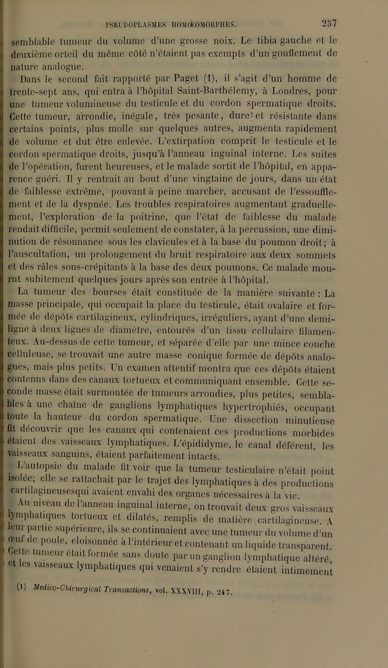 semblable tumeur du volume d’une grosse noix. Le tibia gauche et le deuxième orteil du même côte n’étaient pas exempts d’un gonflement de nature analogue. Dans le second fait, rapporté par Paget (1), il s’agit d’un homme de trente-sept ans, qui entra à l’hôpital Saint-Barthélemy, à Londres, pour une tumeur volumineuse du testicule et du cordon spermatique droits. Cette tumeur, arrondie, inégale, très pesante, dure jet résistante dans certains points, plus molle sur quelques autres, augmenta rapidement de volume et dut être enlevée. L’extirpation comprit le testicule et le cordon spermatique droits, jusqu’à l’anneau inguinal interne. Les suites de l’opération, furent heureuses, et le malade sortit de l’hôpital, en appa- rence guéri. Il y rentrait au bout d’une vingtaine de jours, dans un état de faiblesse extrême, pouvant à peine marcher, accusant de l’essouffle- ment et de la dyspnée. Les troubles respiratoires augmentant graduelle- ment, l’exploration de la poitrine, que l’état de faiblesse du malade rendait difficile, permit seulement de constater, à la percussion, une dimi- nution de résonnance sous les clavicules et à la base du poumon droit; à l’auscultation, un prolongement du bruit respiratoire aux deux sommets et des râles sous-crépitants à la base des deux poumons. Ce malade mou- rut subitement quelques jours après son entrée à l’hôpital. La tumeur des bourses était constituée de la manière suivante : La masse principale, qui occupait la place du testicule, était ovalaire et for- mée de dépôts cartilagineux, cylindriques, irréguliers, ayant d’une demi- ligne à deux lignes de diamètre, entourés d’un tissu cellulaire filamen- teux. Au-dessus de celle tumeur, et séparée d’elle par une mince couche celluleuse, se trouvait une autre masse conique formée de dépôts analo- gues, mais plus petits. Un examen attentif montra que ces dépôts étaient contenus dans des canaux tortueux et communiquant ensemble. Cette se- conde masse était surmontée de tumeurs arrondies, plus petites, sembla- bles à une chaîne de ganglions lymphatiques hypertrophiés, occupant toute la hauteur du cordon spermatique. Une dissection minutieuse fit découvrir que les canaux qui contenaient ces productions morbides étaient des vaisseaux lymphatiques. L’épididymc, le canal déférent, les vaisseaux sanguins, étaient parfaitement intacts. L’autopsie du malade fit voir que la tumeur testiculaire n’était point isolée; elle se rattachait par le trajet des lymphatiques à des productions carlilagmeusesqui avaient envahi des organes nécessaires à la vie. Au niveau de l’anneau inguinal interne, on trouvait deux gros vaisseaux lymphatiques tortueux et dilatés, remplis de matière cartilagineuse. A leur partie supérieure, ils se continuaient avec une tumeur du volume d’un œu de poule, cloisonnée à l’intérieur et contenant un liquide transparent. ,(, ‘ lumcui dtail formée sans doute par un ganglion lymphatique altéré les vaisseaux lymphatiques qui venaient s’y rendre étaient intimement (i) Médico-Chirurgical Transactions, vol. XXXVIII, p. 247.