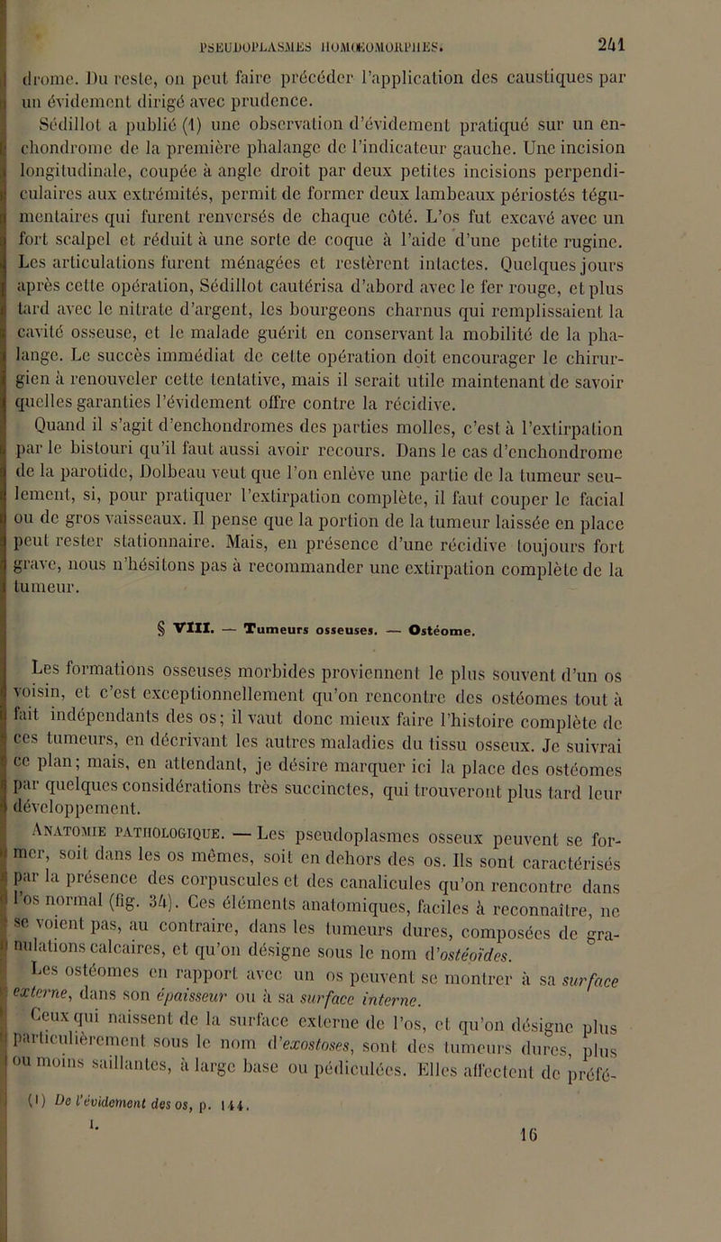 drome. J)u reste, on peut faire précéder l’application des caustiques par un évidement dirigé avec prudence. Sédillot a publié (1) une observation d’évidement pratiqué sur un en- chondromc de la première phalange de l’indicateur gauche. Une incision longitudinale, coupée à angle droit par deux petites incisions perpendi- culaires aux extrémités, permit de former deux lambeaux périostés tégu- mentaires qui furent renversés de chaque côté. L’os fut excavé avec un fort scalpel et réduit à une sorte de coque à l’aide d’une petite rugine. Les articulations furent ménagées et restèrent intactes. Quelques jours après cette opération, Sédillot cautérisa d’abord avec le fer rouge, et plus tard avec le nitrate d’argent, les bourgeons charnus qui remplissaient la cavité osseuse, et le malade guérit en conservant la mobilité de la pha- lange. Le succès immédiat de celte opération doit encourager le chirur- gien à renouveler cette tentative, mais il serait utile maintenant de savoir quelles garanties l’évidement offre contre la récidive. Quand il s’agit d’enchondromes des parties molles, c’est à l’extirpation par le bistouri qu’il faut aussi avoir recours. Dans le cas d’enchondrome de la parotide, Dolbeau veut que l’on enlève une partie de la tumeur seu- lement, si, pour pratiquer l’extirpation complète, il faut couper le facial ou de gros vaisseaux. Il pense que la portion de la tumeur laissée en place peut rester stationnaire. Mais, en présence d’une récidive toujours fort grave, nous n’hésitons pas à recommander une extirpation complète de la tumeur. § VIII. — Tumeurs osseuses. — Ostéome. Les formations osseuses morbides proviennent le plus souvent d’un os voisin, etc est exceptionnellement qu’on rencontre des ostéomes tout à fait indépendants des os; il vaut donc mieux faire l’histoire complète de ces tumeurs, en décrivant les autres maladies du tissu osseux. Je suivrai ce plan; mais, en attendant, je désire marquer ici la place des ostéomes par quelques considérations très succinctes, qui trouveront plus tard leur développement. Anatomie pathologique. — Les pseudoplasmes osseux peuvent se for- mer, soit dans les os mêmes, soit en dehors des os. Us sont caractérisés par la présence des corpuscules et des canalicules qu’on rencontre dans l’os normal (fig. 34). Ces éléments anatomiques, faciles à reconnaître, ne se voient pas, au contraire, dans les tumeurs dures, composées de gra- nulations calcaires, et qu’on désigne sous le nom d’ostéo'ides. Les ostéomes en rapport avec un os peuvent se montrer à sa surface externe, dans son épaisseur ou à sa surface interne. Ceux qui naissent de la surface externe de l’os, et qu’on désigne plus particulièrement sous le nom d’exostoses, sont des tumeurs dures, plus ou moins saillantes, à large base ou pédiculées. Elles affectent de préfé- (l) De l’évidement des os, p. 144. l. 16