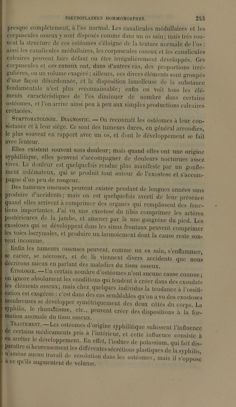 presque complètement, à l’os normal. Les canalicules médullaires et les corpuscules osseux y sont disposés comme dans un os sain; mais très sou- vent la structure de ces osléomes s’éloigne de la texture normale de l’os: ainsi les canalicules médullaires, les corpuscules osseux et les canalicules calcaires peuvent faire défaut ou être irrégulièrement développés. Ces corpuscules et ces canaux ont, dans d’autres cas, des proportions irré- gulières, ou un volume exagéré ; ailleurs, ces divers éléments sont groupés d’une façon désordonnée, et la disposition lamclleuse de la substance fondamentale n’est plus reconnaissable; enfin on voit tous les élé- ments caractéristiques de l’os diminuer de nombre dans certains osléomes, et l’on arrive ainsi peu à peu aux simples productions calcaires crétacées. t Symptomatologie. Diagnostic. — On reconnaît les osléomes à leur con- sistance et à leur siégé. Ce sont des tumeurs dures, en général arrondies, le plus souvent en rapport avec un os, et dont le développement se fait avec lenteur. Elles existent souvent sans douleur; mais quand elles ont une origine syphilitique, elles peuvent s accompagner de douleurs nocturnes assez vives. La douleur est quelquefois rendue plus manifeste par un gonfle- ment œdémateux, qui se produit tout autour de l’exostose et s’accom- pagne d’un peu de rougeur. Des tumeurs osseuses peuvent exister pendant de longues années sans produire d’accidents; mais on est quelquefois averti de leur présence quand elles arrivent a comprimer des organes qui remplissent des fonc- tions importantes. J’ai vu une exostose du tibia comprimer les artères postérieures de la jambe, et amener par là une gangrène du pied. Les exostoses qui se développent dans les sinus frontaux peuvent comprimer les voies lacrymales, et produire un larmoiement dont la cause reste sou- vent inconnue. Enfin les tumeurs osseuses peuvent, comme un os sain, s’enflammer se carier, se nécroser, et de là viennent divers accidents que nous décriions mieux en parlant des maladies du tissu osseux. Étiologie. — Un certain nombre d’ostéomes n’ont aucune cause connue * on ignore absolument les conditions qui tendent à créer dans des exsudais les éléments osseux; mais chez quelques individus la tendance à l’ossifi- cation est exagérée : c’est dans des cas semblables qu’on a vu des exostoses nombreuses se développer symétriquement des deux côtés du corps. La sypnis, e ihumÆtisme, etc., peuvent créer des dispositions à la for- mation anomale du tissu osseux. Traitement.-Les ostéomes d’origine syphilitique subissent l’influence 1 de certains médicaments pris à l’intérieur, et cette influence consiste à en arrêter le développement. En effet, l’iodure de potassium, qui fai t dis- ] paraître si heureusement les différentes sécrétions plastiques de la syphilis , namené aucun travail de résolution dans les ostéomes, mais il s’oppose h a ce qu ils augmentent de volume.